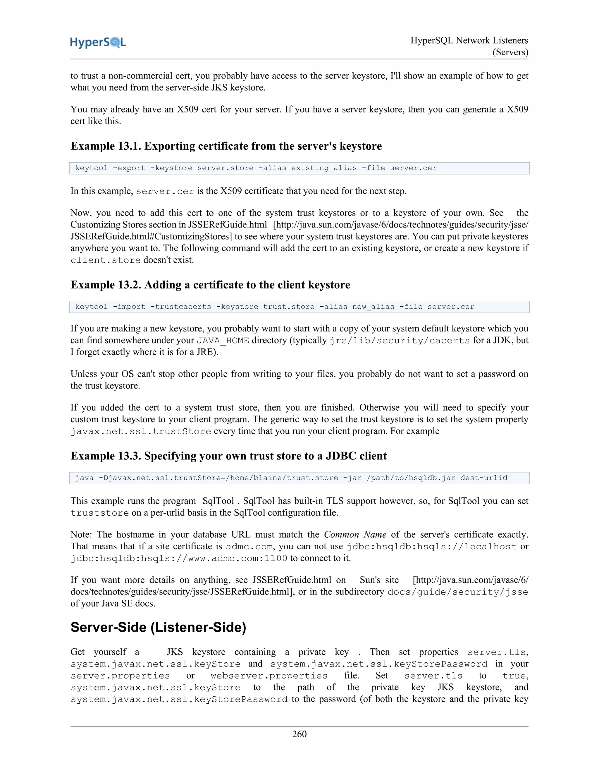 HyperSQL Network Listeners
(Servers)
260
to trust a non-commercial cert, you probably have access to the server keystore, I'll show an example of how to get
what you need from the server-side JKS keystore.
You may already have an X509 cert for your server. If you have a server keystore, then you can generate a X509
cert like this.
Example 13.1. Exporting certificate from the server's keystore
keytool -export -keystore server.store -alias existing_alias -file server.cer
In this example, server.cer is the X509 certificate that you need for the next step.
Now, you need to add this cert to one of the system trust keystores or to a keystore of your own. See the
Customizing Stores section in JSSERefGuide.html [http://java.sun.com/javase/6/docs/technotes/guides/security/jsse/
JSSERefGuide.html#CustomizingStores] to see where your system trust keystores are. You can put private keystores
anywhere you want to. The following command will add the cert to an existing keystore, or create a new keystore if
client.store doesn't exist.
Example 13.2. Adding a certificate to the client keystore
keytool -import -trustcacerts -keystore trust.store -alias new_alias -file server.cer
If you are making a new keystore, you probably want to start with a copy of your system default keystore which you
can find somewhere under your JAVA_HOME directory (typically jre/lib/security/cacerts for a JDK, but
I forget exactly where it is for a JRE).
Unless your OS can't stop other people from writing to your files, you probably do not want to set a password on
the trust keystore.
If you added the cert to a system trust store, then you are finished. Otherwise you will need to specify your
custom trust keystore to your client program. The generic way to set the trust keystore is to set the system property
javax.net.ssl.trustStore every time that you run your client program. For example
Example 13.3. Specifying your own trust store to a JDBC client
java -Djavax.net.ssl.trustStore=/home/blaine/trust.store -jar /path/to/hsqldb.jar dest-urlid
This example runs the program SqlTool . SqlTool has built-in TLS support however, so, for SqlTool you can set
truststore on a per-urlid basis in the SqlTool configuration file.
Note: The hostname in your database URL must match the Common Name of the server's certificate exactly.
That means that if a site certificate is admc.com, you can not use jdbc:hsqldb:hsqls://localhost or
jdbc:hsqldb:hsqls://www.admc.com:1100 to connect to it.
If you want more details on anything, see JSSERefGuide.html on Sun's site [http://java.sun.com/javase/6/
docs/technotes/guides/security/jsse/JSSERefGuide.html], or in the subdirectory docs/guide/security/jsse
of your Java SE docs.
Server-Side (Listener-Side)
Get yourself a JKS keystore containing a private key . Then set properties server.tls,
system.javax.net.ssl.keyStore and system.javax.net.ssl.keyStorePassword in your
server.properties or webserver.properties file. Set server.tls to true,
system.javax.net.ssl.keyStore to the path of the private key JKS keystore, and
system.javax.net.ssl.keyStorePassword to the password (of both the keystore and the private key
 