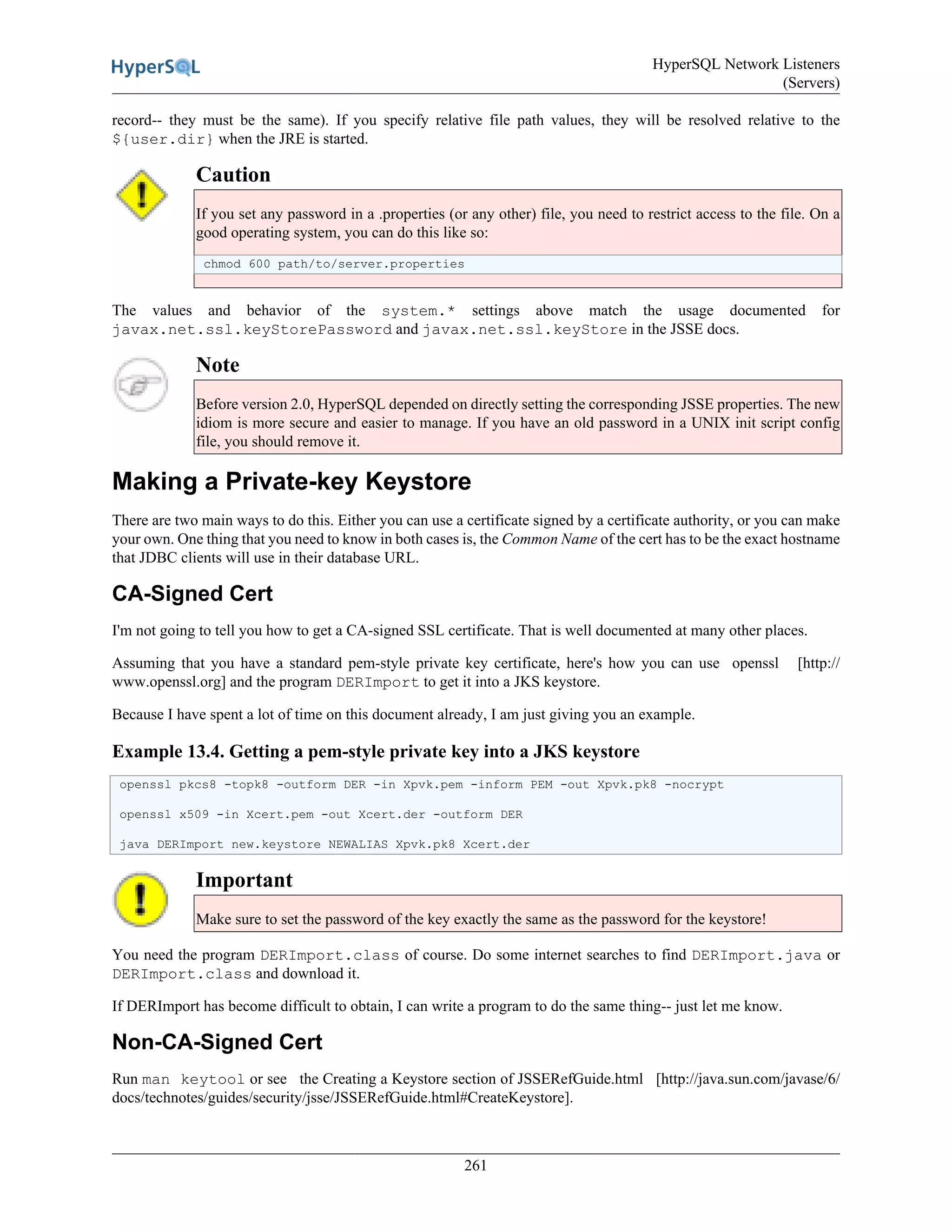 HyperSQL Network Listeners
(Servers)
261
record-- they must be the same). If you specify relative file path values, they will be resolved relative to the
${user.dir} when the JRE is started.
Caution
If you set any password in a .properties (or any other) file, you need to restrict access to the file. On a
good operating system, you can do this like so:
chmod 600 path/to/server.properties
The values and behavior of the system.* settings above match the usage documented for
javax.net.ssl.keyStorePassword and javax.net.ssl.keyStore in the JSSE docs.
Note
Before version 2.0, HyperSQL depended on directly setting the corresponding JSSE properties. The new
idiom is more secure and easier to manage. If you have an old password in a UNIX init script config
file, you should remove it.
Making a Private-key Keystore
There are two main ways to do this. Either you can use a certificate signed by a certificate authority, or you can make
your own. One thing that you need to know in both cases is, the Common Name of the cert has to be the exact hostname
that JDBC clients will use in their database URL.
CA-Signed Cert
I'm not going to tell you how to get a CA-signed SSL certificate. That is well documented at many other places.
Assuming that you have a standard pem-style private key certificate, here's how you can use openssl [http://
www.openssl.org] and the program DERImport to get it into a JKS keystore.
Because I have spent a lot of time on this document already, I am just giving you an example.
Example 13.4. Getting a pem-style private key into a JKS keystore
openssl pkcs8 -topk8 -outform DER -in Xpvk.pem -inform PEM -out Xpvk.pk8 -nocrypt
openssl x509 -in Xcert.pem -out Xcert.der -outform DER
java DERImport new.keystore NEWALIAS Xpvk.pk8 Xcert.der
Important
Make sure to set the password of the key exactly the same as the password for the keystore!
You need the program DERImport.class of course. Do some internet searches to find DERImport.java or
DERImport.class and download it.
If DERImport has become difficult to obtain, I can write a program to do the same thing-- just let me know.
Non-CA-Signed Cert
Run man keytool or see the Creating a Keystore section of JSSERefGuide.html [http://java.sun.com/javase/6/
docs/technotes/guides/security/jsse/JSSERefGuide.html#CreateKeystore].
 