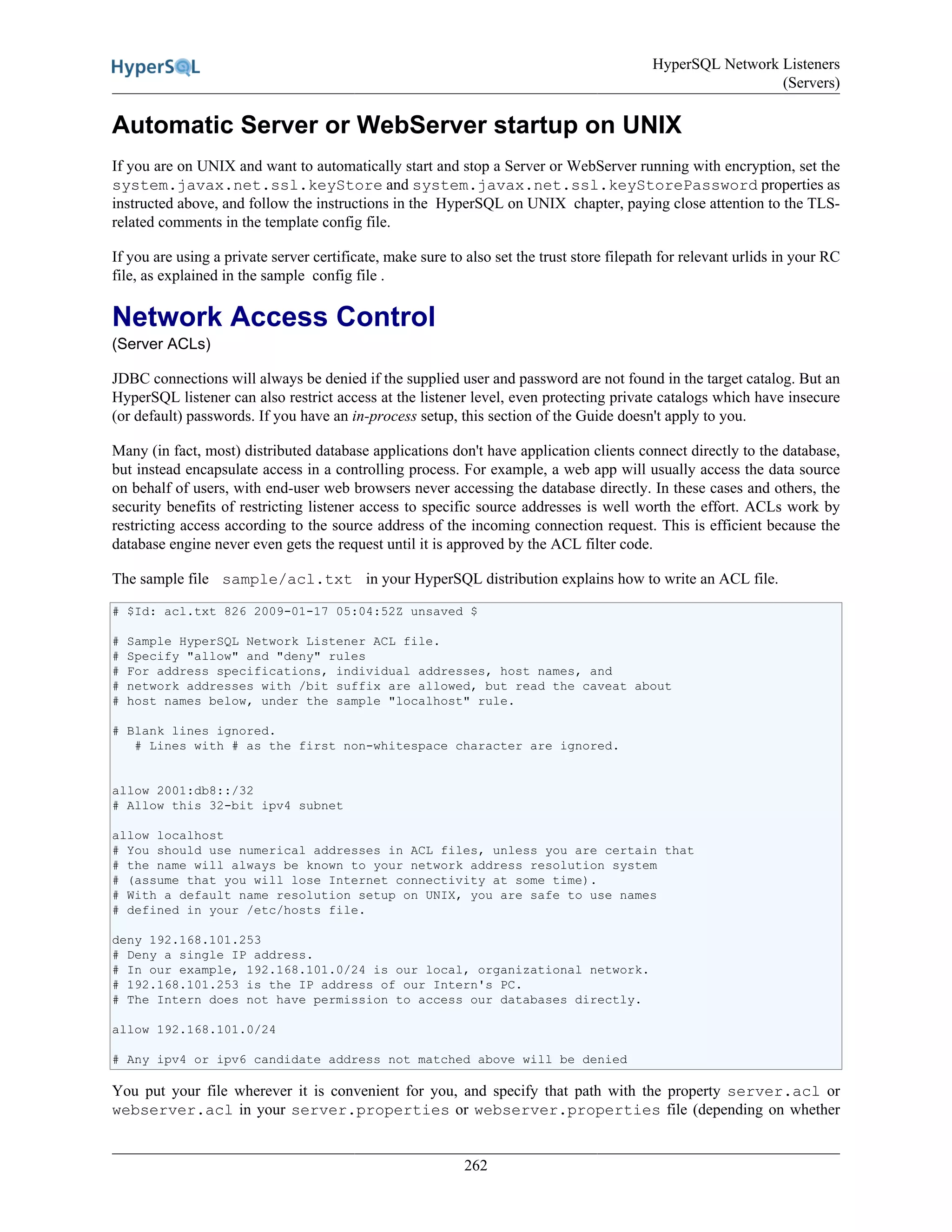 HyperSQL Network Listeners
(Servers)
262
Automatic Server or WebServer startup on UNIX
If you are on UNIX and want to automatically start and stop a Server or WebServer running with encryption, set the
system.javax.net.ssl.keyStore and system.javax.net.ssl.keyStorePassword properties as
instructed above, and follow the instructions in the HyperSQL on UNIX chapter, paying close attention to the TLS-
related comments in the template config file.
If you are using a private server certificate, make sure to also set the trust store filepath for relevant urlids in your RC
file, as explained in the sample config file .
Network Access Control
(Server ACLs)
JDBC connections will always be denied if the supplied user and password are not found in the target catalog. But an
HyperSQL listener can also restrict access at the listener level, even protecting private catalogs which have insecure
(or default) passwords. If you have an in-process setup, this section of the Guide doesn't apply to you.
Many (in fact, most) distributed database applications don't have application clients connect directly to the database,
but instead encapsulate access in a controlling process. For example, a web app will usually access the data source
on behalf of users, with end-user web browsers never accessing the database directly. In these cases and others, the
security benefits of restricting listener access to specific source addresses is well worth the effort. ACLs work by
restricting access according to the source address of the incoming connection request. This is efficient because the
database engine never even gets the request until it is approved by the ACL filter code.
The sample file sample/acl.txt in your HyperSQL distribution explains how to write an ACL file.
# $Id: acl.txt 826 2009-01-17 05:04:52Z unsaved $
# Sample HyperSQL Network Listener ACL file.
# Specify "allow" and "deny" rules
# For address specifications, individual addresses, host names, and
# network addresses with /bit suffix are allowed, but read the caveat about
# host names below, under the sample "localhost" rule.
# Blank lines ignored.
# Lines with # as the first non-whitespace character are ignored.
allow 2001:db8::/32
# Allow this 32-bit ipv4 subnet
allow localhost
# You should use numerical addresses in ACL files, unless you are certain that
# the name will always be known to your network address resolution system
# (assume that you will lose Internet connectivity at some time).
# With a default name resolution setup on UNIX, you are safe to use names
# defined in your /etc/hosts file.
deny 192.168.101.253
# Deny a single IP address.
# In our example, 192.168.101.0/24 is our local, organizational network.
# 192.168.101.253 is the IP address of our Intern's PC.
# The Intern does not have permission to access our databases directly.
allow 192.168.101.0/24
# Any ipv4 or ipv6 candidate address not matched above will be denied
You put your file wherever it is convenient for you, and specify that path with the property server.acl or
webserver.acl in your server.properties or webserver.properties file (depending on whether
 