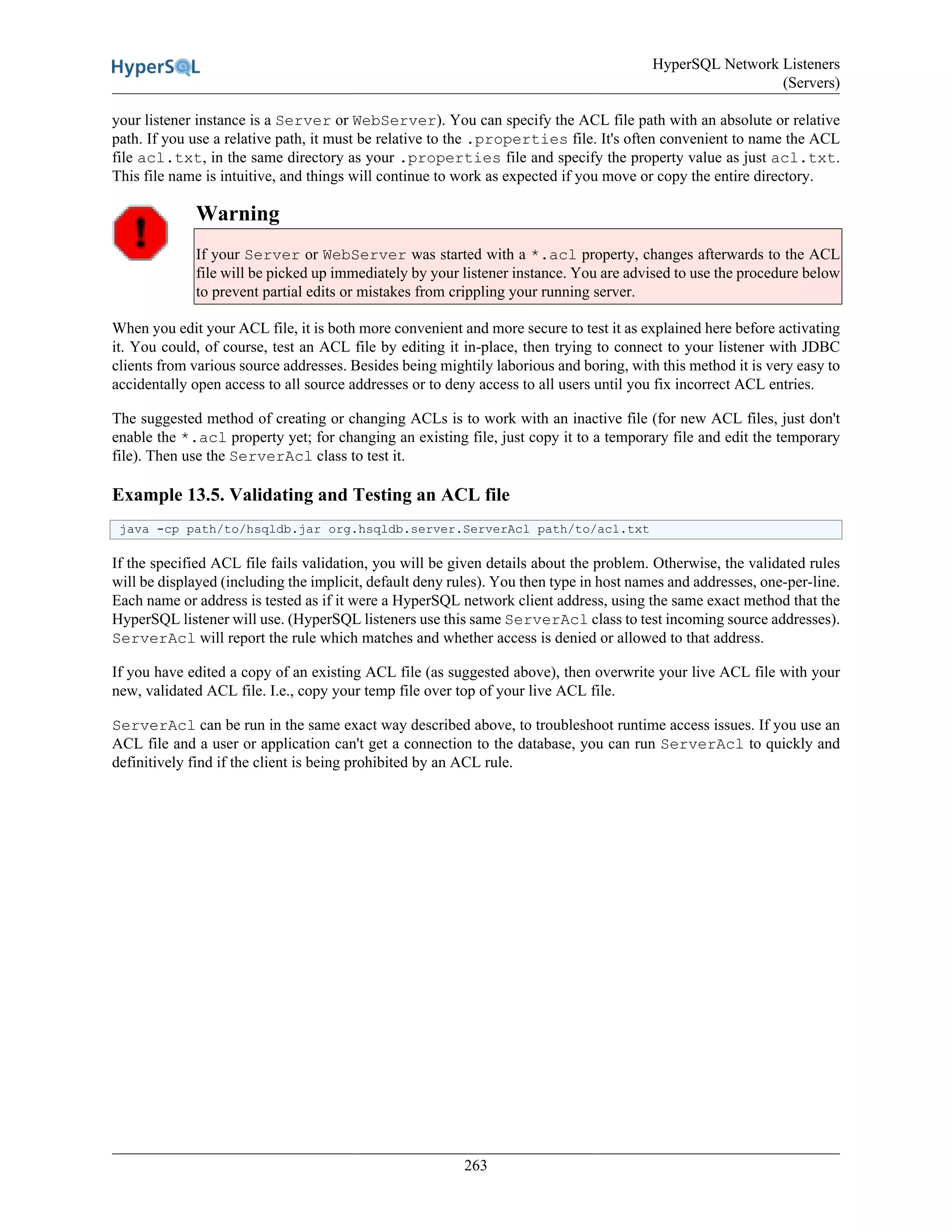 HyperSQL Network Listeners
(Servers)
263
your listener instance is a Server or WebServer). You can specify the ACL file path with an absolute or relative
path. If you use a relative path, it must be relative to the .properties file. It's often convenient to name the ACL
file acl.txt, in the same directory as your .properties file and specify the property value as just acl.txt.
This file name is intuitive, and things will continue to work as expected if you move or copy the entire directory.
Warning
If your Server or WebServer was started with a *.acl property, changes afterwards to the ACL
file will be picked up immediately by your listener instance. You are advised to use the procedure below
to prevent partial edits or mistakes from crippling your running server.
When you edit your ACL file, it is both more convenient and more secure to test it as explained here before activating
it. You could, of course, test an ACL file by editing it in-place, then trying to connect to your listener with JDBC
clients from various source addresses. Besides being mightily laborious and boring, with this method it is very easy to
accidentally open access to all source addresses or to deny access to all users until you fix incorrect ACL entries.
The suggested method of creating or changing ACLs is to work with an inactive file (for new ACL files, just don't
enable the *.acl property yet; for changing an existing file, just copy it to a temporary file and edit the temporary
file). Then use the ServerAcl class to test it.
Example 13.5. Validating and Testing an ACL file
java -cp path/to/hsqldb.jar org.hsqldb.server.ServerAcl path/to/acl.txt
If the specified ACL file fails validation, you will be given details about the problem. Otherwise, the validated rules
will be displayed (including the implicit, default deny rules). You then type in host names and addresses, one-per-line.
Each name or address is tested as if it were a HyperSQL network client address, using the same exact method that the
HyperSQL listener will use. (HyperSQL listeners use this same ServerAcl class to test incoming source addresses).
ServerAcl will report the rule which matches and whether access is denied or allowed to that address.
If you have edited a copy of an existing ACL file (as suggested above), then overwrite your live ACL file with your
new, validated ACL file. I.e., copy your temp file over top of your live ACL file.
ServerAcl can be run in the same exact way described above, to troubleshoot runtime access issues. If you use an
ACL file and a user or application can't get a connection to the database, you can run ServerAcl to quickly and
definitively find if the client is being prohibited by an ACL rule.
 