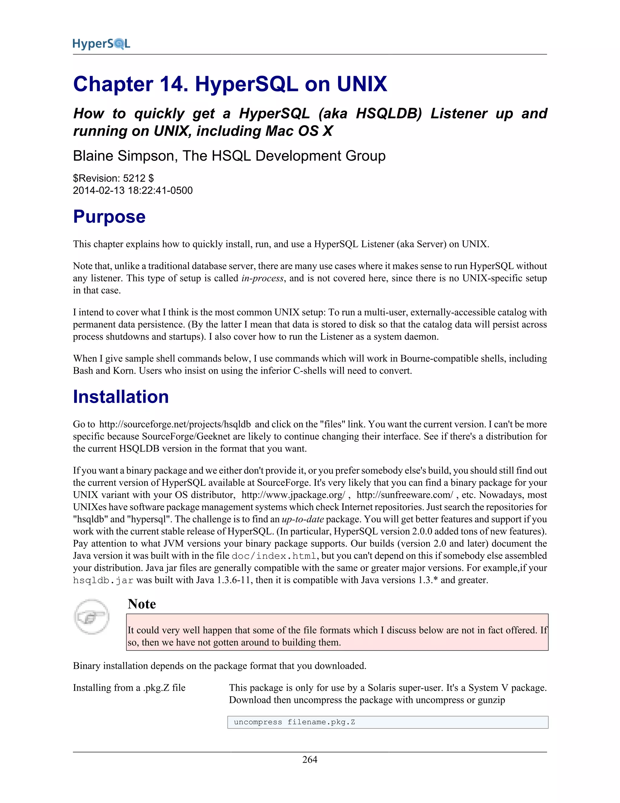 264
Chapter 14. HyperSQL on UNIX
How to quickly get a HyperSQL (aka HSQLDB) Listener up and
running on UNIX, including Mac OS X
Blaine Simpson, The HSQL Development Group
$Revision: 5212 $
2014-02-13 18:22:41-0500
Purpose
This chapter explains how to quickly install, run, and use a HyperSQL Listener (aka Server) on UNIX.
Note that, unlike a traditional database server, there are many use cases where it makes sense to run HyperSQL without
any listener. This type of setup is called in-process, and is not covered here, since there is no UNIX-specific setup
in that case.
I intend to cover what I think is the most common UNIX setup: To run a multi-user, externally-accessible catalog with
permanent data persistence. (By the latter I mean that data is stored to disk so that the catalog data will persist across
process shutdowns and startups). I also cover how to run the Listener as a system daemon.
When I give sample shell commands below, I use commands which will work in Bourne-compatible shells, including
Bash and Korn. Users who insist on using the inferior C-shells will need to convert.
Installation
Go to http://sourceforge.net/projects/hsqldb and click on the "files" link. You want the current version. I can't be more
specific because SourceForge/Geeknet are likely to continue changing their interface. See if there's a distribution for
the current HSQLDB version in the format that you want.
If you want a binary package and we either don't provide it, or you prefer somebody else's build, you should still find out
the current version of HyperSQL available at SourceForge. It's very likely that you can find a binary package for your
UNIX variant with your OS distributor, http://www.jpackage.org/ , http://sunfreeware.com/ , etc. Nowadays, most
UNIXes have software package management systems which check Internet repositories. Just search the repositories for
"hsqldb" and "hypersql". The challenge is to find an up-to-date package. You will get better features and support if you
work with the current stable release of HyperSQL. (In particular, HyperSQL version 2.0.0 added tons of new features).
Pay attention to what JVM versions your binary package supports. Our builds (version 2.0 and later) document the
Java version it was built with in the file doc/index.html, but you can't depend on this if somebody else assembled
your distribution. Java jar files are generally compatible with the same or greater major versions. For example,if your
hsqldb.jar was built with Java 1.3.6-11, then it is compatible with Java versions 1.3.* and greater.
Note
It could very well happen that some of the file formats which I discuss below are not in fact offered. If
so, then we have not gotten around to building them.
Binary installation depends on the package format that you downloaded.
Installing from a .pkg.Z file This package is only for use by a Solaris super-user. It's a System V package.
Download then uncompress the package with uncompress or gunzip
uncompress filename.pkg.Z
 