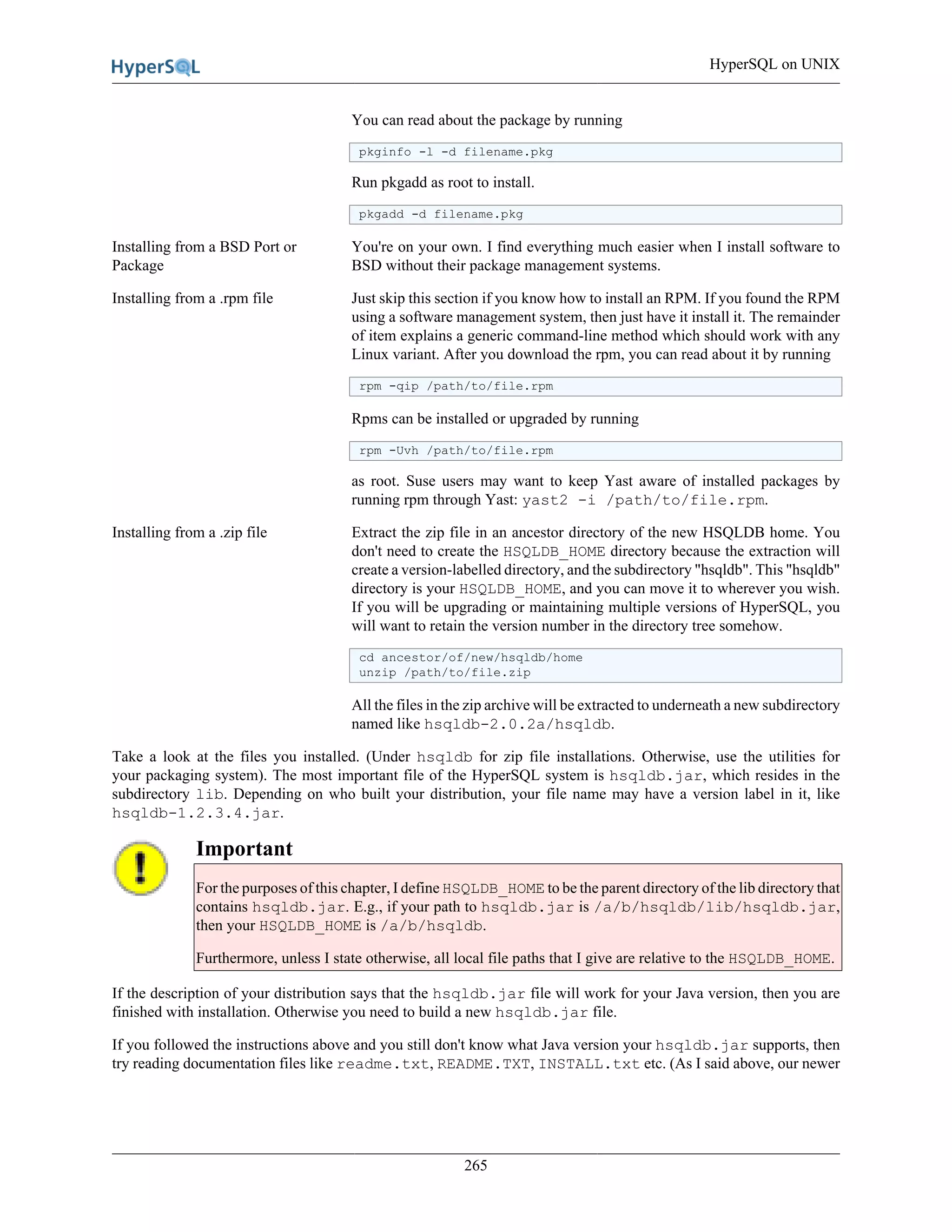 HyperSQL on UNIX
265
You can read about the package by running
pkginfo -l -d filename.pkg
Run pkgadd as root to install.
pkgadd -d filename.pkg
Installing from a BSD Port or
Package
You're on your own. I find everything much easier when I install software to
BSD without their package management systems.
Installing from a .rpm file Just skip this section if you know how to install an RPM. If you found the RPM
using a software management system, then just have it install it. The remainder
of item explains a generic command-line method which should work with any
Linux variant. After you download the rpm, you can read about it by running
rpm -qip /path/to/file.rpm
Rpms can be installed or upgraded by running
rpm -Uvh /path/to/file.rpm
as root. Suse users may want to keep Yast aware of installed packages by
running rpm through Yast: yast2 -i /path/to/file.rpm.
Installing from a .zip file Extract the zip file in an ancestor directory of the new HSQLDB home. You
don't need to create the HSQLDB_HOME directory because the extraction will
create a version-labelled directory, and the subdirectory "hsqldb". This "hsqldb"
directory is your HSQLDB_HOME, and you can move it to wherever you wish.
If you will be upgrading or maintaining multiple versions of HyperSQL, you
will want to retain the version number in the directory tree somehow.
cd ancestor/of/new/hsqldb/home
unzip /path/to/file.zip
All the files in the zip archive will be extracted to underneath a new subdirectory
named like hsqldb-2.0.2a/hsqldb.
Take a look at the files you installed. (Under hsqldb for zip file installations. Otherwise, use the utilities for
your packaging system). The most important file of the HyperSQL system is hsqldb.jar, which resides in the
subdirectory lib. Depending on who built your distribution, your file name may have a version label in it, like
hsqldb-1.2.3.4.jar.
Important
For the purposes of this chapter, I define HSQLDB_HOME to be the parent directory of the lib directory that
contains hsqldb.jar. E.g., if your path to hsqldb.jar is /a/b/hsqldb/lib/hsqldb.jar,
then your HSQLDB_HOME is /a/b/hsqldb.
Furthermore, unless I state otherwise, all local file paths that I give are relative to the HSQLDB_HOME.
If the description of your distribution says that the hsqldb.jar file will work for your Java version, then you are
finished with installation. Otherwise you need to build a new hsqldb.jar file.
If you followed the instructions above and you still don't know what Java version your hsqldb.jar supports, then
try reading documentation files like readme.txt, README.TXT, INSTALL.txt etc. (As I said above, our newer
 