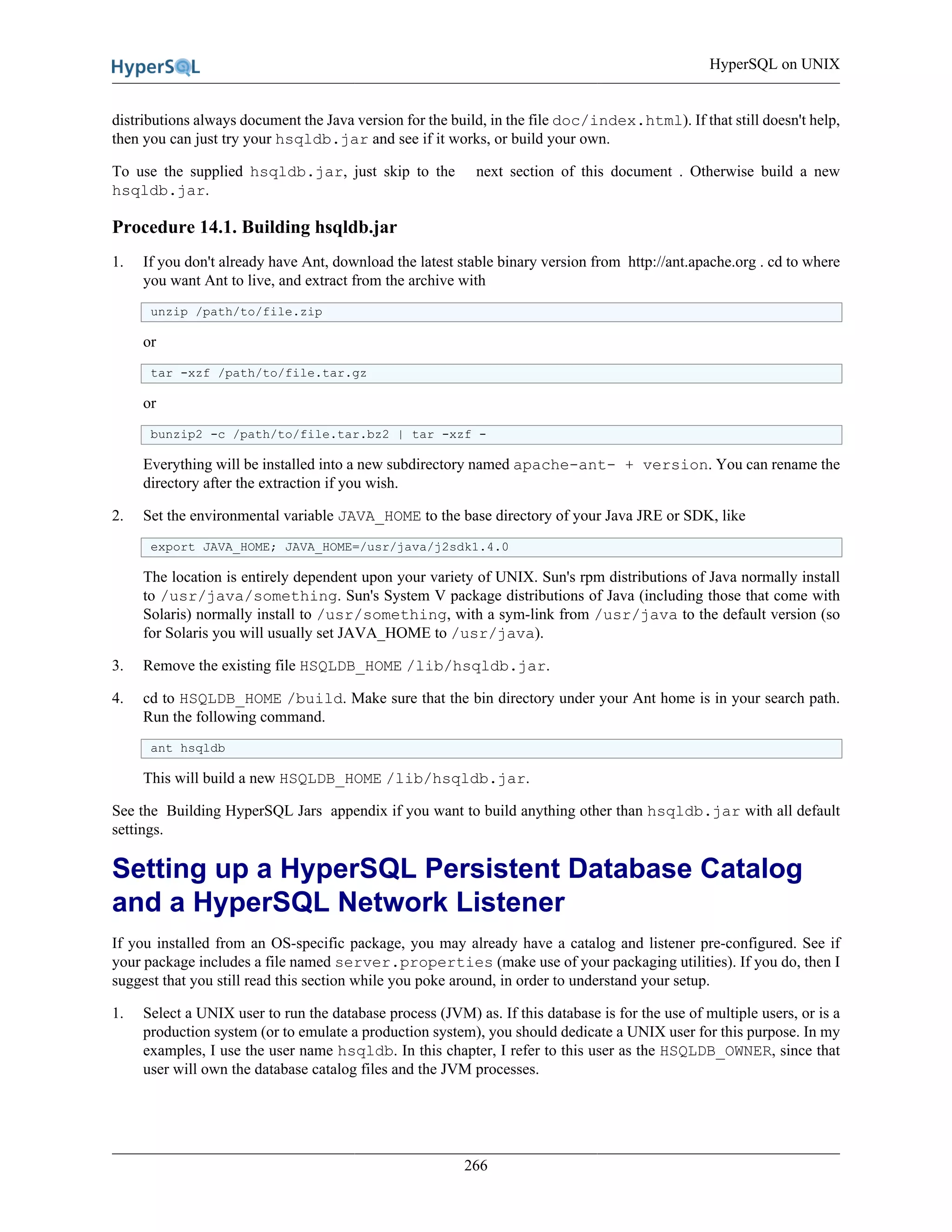 HyperSQL on UNIX
266
distributions always document the Java version for the build, in the file doc/index.html). If that still doesn't help,
then you can just try your hsqldb.jar and see if it works, or build your own.
To use the supplied hsqldb.jar, just skip to the next section of this document . Otherwise build a new
hsqldb.jar.
Procedure 14.1. Building hsqldb.jar
1. If you don't already have Ant, download the latest stable binary version from http://ant.apache.org . cd to where
you want Ant to live, and extract from the archive with
unzip /path/to/file.zip
or
tar -xzf /path/to/file.tar.gz
or
bunzip2 -c /path/to/file.tar.bz2 | tar -xzf -
Everything will be installed into a new subdirectory named apache-ant- + version. You can rename the
directory after the extraction if you wish.
2. Set the environmental variable JAVA_HOME to the base directory of your Java JRE or SDK, like
export JAVA_HOME; JAVA_HOME=/usr/java/j2sdk1.4.0
The location is entirely dependent upon your variety of UNIX. Sun's rpm distributions of Java normally install
to /usr/java/something. Sun's System V package distributions of Java (including those that come with
Solaris) normally install to /usr/something, with a sym-link from /usr/java to the default version (so
for Solaris you will usually set JAVA_HOME to /usr/java).
3. Remove the existing file HSQLDB_HOME /lib/hsqldb.jar.
4. cd to HSQLDB_HOME /build. Make sure that the bin directory under your Ant home is in your search path.
Run the following command.
ant hsqldb
This will build a new HSQLDB_HOME /lib/hsqldb.jar.
See the Building HyperSQL Jars appendix if you want to build anything other than hsqldb.jar with all default
settings.
Setting up a HyperSQL Persistent Database Catalog
and a HyperSQL Network Listener
If you installed from an OS-specific package, you may already have a catalog and listener pre-configured. See if
your package includes a file named server.properties (make use of your packaging utilities). If you do, then I
suggest that you still read this section while you poke around, in order to understand your setup.
1. Select a UNIX user to run the database process (JVM) as. If this database is for the use of multiple users, or is a
production system (or to emulate a production system), you should dedicate a UNIX user for this purpose. In my
examples, I use the user name hsqldb. In this chapter, I refer to this user as the HSQLDB_OWNER, since that
user will own the database catalog files and the JVM processes.
 