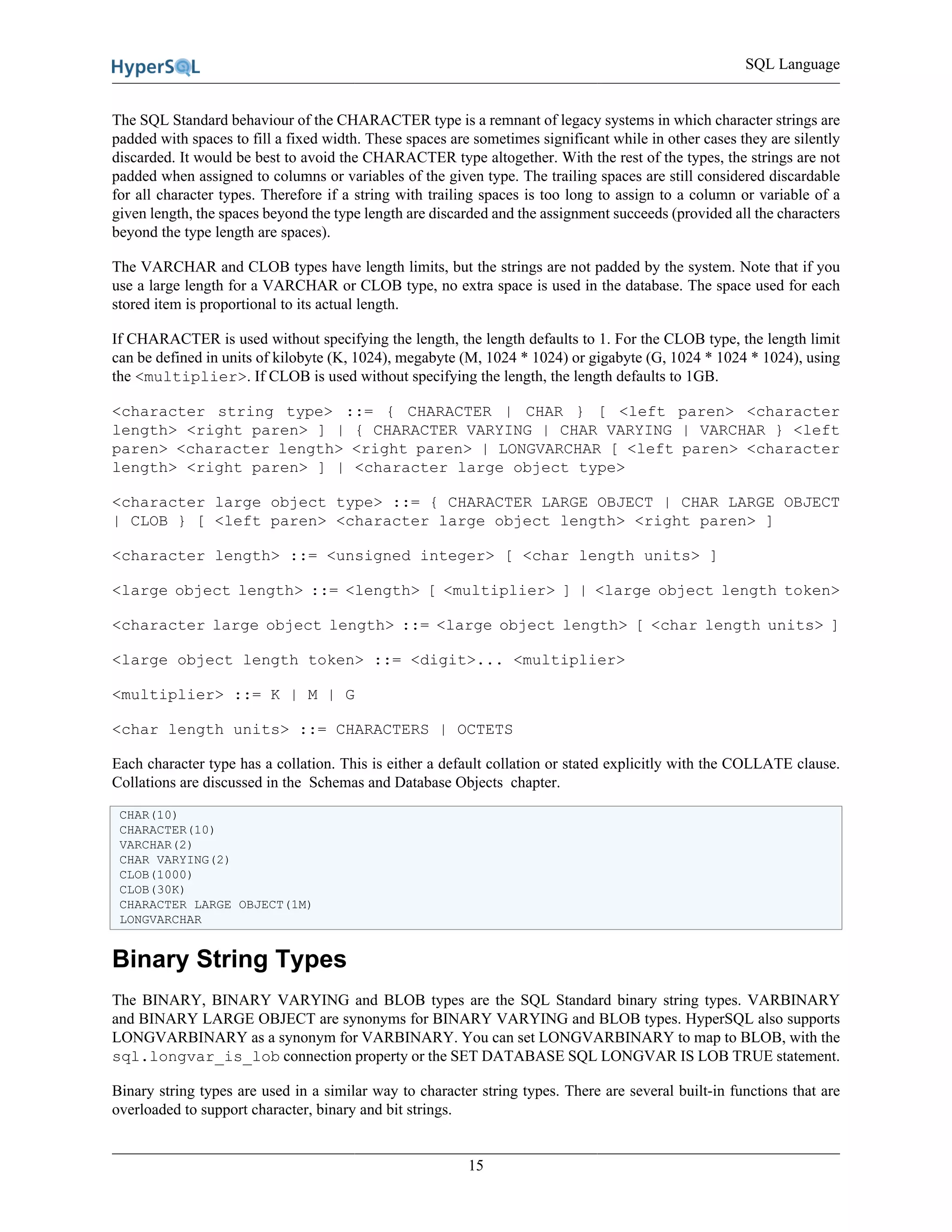 SQL Language
15
The SQL Standard behaviour of the CHARACTER type is a remnant of legacy systems in which character strings are
padded with spaces to fill a fixed width. These spaces are sometimes significant while in other cases they are silently
discarded. It would be best to avoid the CHARACTER type altogether. With the rest of the types, the strings are not
padded when assigned to columns or variables of the given type. The trailing spaces are still considered discardable
for all character types. Therefore if a string with trailing spaces is too long to assign to a column or variable of a
given length, the spaces beyond the type length are discarded and the assignment succeeds (provided all the characters
beyond the type length are spaces).
The VARCHAR and CLOB types have length limits, but the strings are not padded by the system. Note that if you
use a large length for a VARCHAR or CLOB type, no extra space is used in the database. The space used for each
stored item is proportional to its actual length.
If CHARACTER is used without specifying the length, the length defaults to 1. For the CLOB type, the length limit
can be defined in units of kilobyte (K, 1024), megabyte (M, 1024 * 1024) or gigabyte (G, 1024 * 1024 * 1024), using
the <multiplier>. If CLOB is used without specifying the length, the length defaults to 1GB.
<character string type> ::= { CHARACTER | CHAR } [ <left paren> <character
length> <right paren> ] | { CHARACTER VARYING | CHAR VARYING | VARCHAR } <left
paren> <character length> <right paren> | LONGVARCHAR [ <left paren> <character
length> <right paren> ] | <character large object type>
<character large object type> ::= { CHARACTER LARGE OBJECT | CHAR LARGE OBJECT
| CLOB } [ <left paren> <character large object length> <right paren> ]
<character length> ::= <unsigned integer> [ <char length units> ]
<large object length> ::= <length> [ <multiplier> ] | <large object length token>
<character large object length> ::= <large object length> [ <char length units> ]
<large object length token> ::= <digit>... <multiplier>
<multiplier> ::= K | M | G
<char length units> ::= CHARACTERS | OCTETS
Each character type has a collation. This is either a default collation or stated explicitly with the COLLATE clause.
Collations are discussed in the Schemas and Database Objects chapter.
CHAR(10)
CHARACTER(10)
VARCHAR(2)
CHAR VARYING(2)
CLOB(1000)
CLOB(30K)
CHARACTER LARGE OBJECT(1M)
LONGVARCHAR
Binary String Types
The BINARY, BINARY VARYING and BLOB types are the SQL Standard binary string types. VARBINARY
and BINARY LARGE OBJECT are synonyms for BINARY VARYING and BLOB types. HyperSQL also supports
LONGVARBINARY as a synonym for VARBINARY. You can set LONGVARBINARY to map to BLOB, with the
sql.longvar_is_lob connection property or the SET DATABASE SQL LONGVAR IS LOB TRUE statement.
Binary string types are used in a similar way to character string types. There are several built-in functions that are
overloaded to support character, binary and bit strings.
 