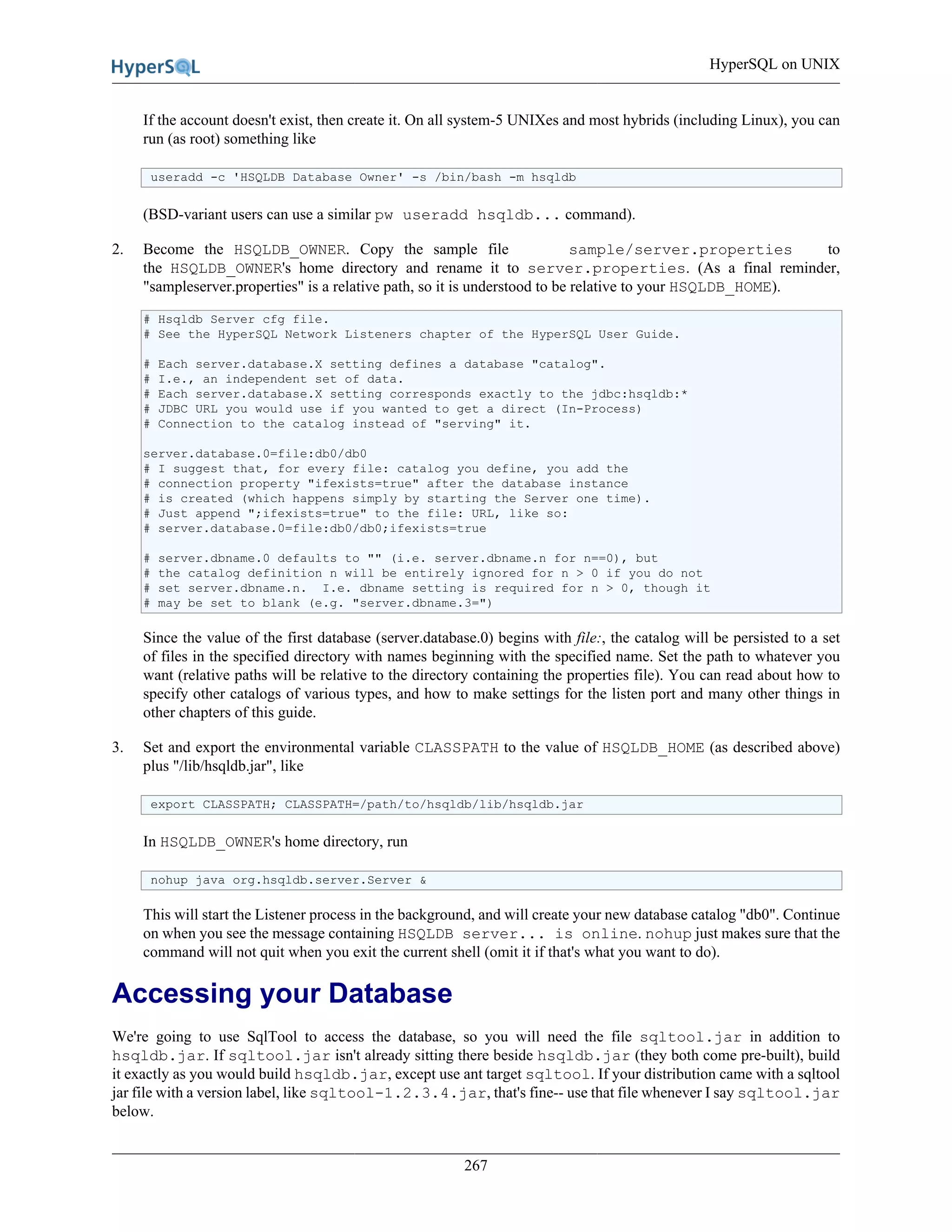 HyperSQL on UNIX
267
If the account doesn't exist, then create it. On all system-5 UNIXes and most hybrids (including Linux), you can
run (as root) something like
useradd -c 'HSQLDB Database Owner' -s /bin/bash -m hsqldb
(BSD-variant users can use a similar pw useradd hsqldb... command).
2. Become the HSQLDB_OWNER. Copy the sample file sample/server.properties to
the HSQLDB_OWNER's home directory and rename it to server.properties. (As a final reminder,
"sampleserver.properties" is a relative path, so it is understood to be relative to your HSQLDB_HOME).
# Hsqldb Server cfg file.
# See the HyperSQL Network Listeners chapter of the HyperSQL User Guide.
# Each server.database.X setting defines a database "catalog".
# I.e., an independent set of data.
# Each server.database.X setting corresponds exactly to the jdbc:hsqldb:*
# JDBC URL you would use if you wanted to get a direct (In-Process)
# Connection to the catalog instead of "serving" it.
server.database.0=file:db0/db0
# I suggest that, for every file: catalog you define, you add the
# connection property "ifexists=true" after the database instance
# is created (which happens simply by starting the Server one time).
# Just append ";ifexists=true" to the file: URL, like so:
# server.database.0=file:db0/db0;ifexists=true
# server.dbname.0 defaults to "" (i.e. server.dbname.n for n==0), but
# the catalog definition n will be entirely ignored for n > 0 if you do not
# set server.dbname.n. I.e. dbname setting is required for n > 0, though it
# may be set to blank (e.g. "server.dbname.3=")
Since the value of the first database (server.database.0) begins with file:, the catalog will be persisted to a set
of files in the specified directory with names beginning with the specified name. Set the path to whatever you
want (relative paths will be relative to the directory containing the properties file). You can read about how to
specify other catalogs of various types, and how to make settings for the listen port and many other things in
other chapters of this guide.
3. Set and export the environmental variable CLASSPATH to the value of HSQLDB_HOME (as described above)
plus "/lib/hsqldb.jar", like
export CLASSPATH; CLASSPATH=/path/to/hsqldb/lib/hsqldb.jar
In HSQLDB_OWNER's home directory, run
nohup java org.hsqldb.server.Server &
This will start the Listener process in the background, and will create your new database catalog "db0". Continue
on when you see the message containing HSQLDB server... is online. nohup just makes sure that the
command will not quit when you exit the current shell (omit it if that's what you want to do).
Accessing your Database
We're going to use SqlTool to access the database, so you will need the file sqltool.jar in addition to
hsqldb.jar. If sqltool.jar isn't already sitting there beside hsqldb.jar (they both come pre-built), build
it exactly as you would build hsqldb.jar, except use ant target sqltool. If your distribution came with a sqltool
jar file with a version label, like sqltool-1.2.3.4.jar, that's fine-- use that file whenever I say sqltool.jar
below.
 