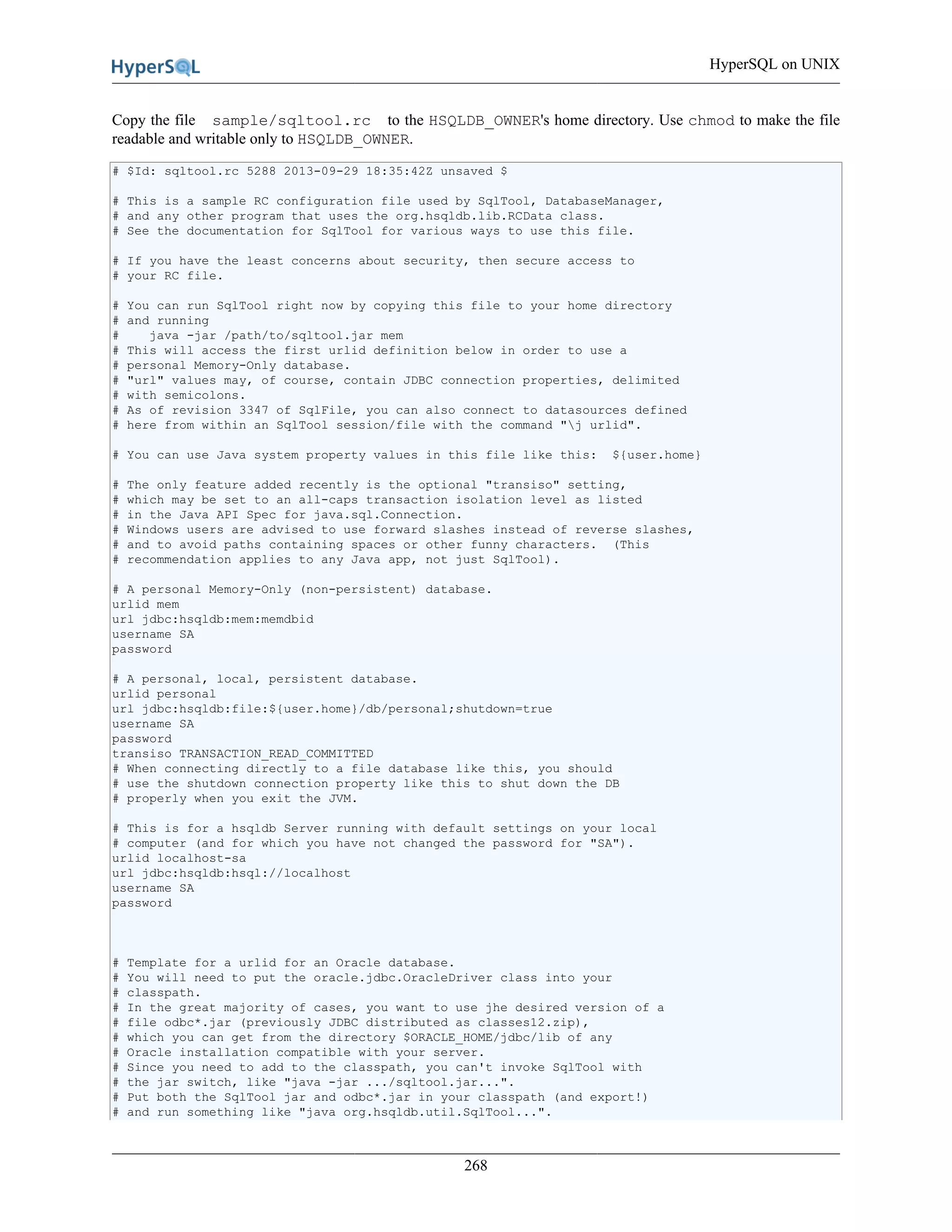 HyperSQL on UNIX
268
Copy the file sample/sqltool.rc to the HSQLDB_OWNER's home directory. Use chmod to make the file
readable and writable only to HSQLDB_OWNER.
# $Id: sqltool.rc 5288 2013-09-29 18:35:42Z unsaved $
# This is a sample RC configuration file used by SqlTool, DatabaseManager,
# and any other program that uses the org.hsqldb.lib.RCData class.
# See the documentation for SqlTool for various ways to use this file.
# If you have the least concerns about security, then secure access to
# your RC file.
# You can run SqlTool right now by copying this file to your home directory
# and running
# java -jar /path/to/sqltool.jar mem
# This will access the first urlid definition below in order to use a
# personal Memory-Only database.
# "url" values may, of course, contain JDBC connection properties, delimited
# with semicolons.
# As of revision 3347 of SqlFile, you can also connect to datasources defined
# here from within an SqlTool session/file with the command "j urlid".
# You can use Java system property values in this file like this: ${user.home}
# The only feature added recently is the optional "transiso" setting,
# which may be set to an all-caps transaction isolation level as listed
# in the Java API Spec for java.sql.Connection.
# Windows users are advised to use forward slashes instead of reverse slashes,
# and to avoid paths containing spaces or other funny characters. (This
# recommendation applies to any Java app, not just SqlTool).
# A personal Memory-Only (non-persistent) database.
urlid mem
url jdbc:hsqldb:mem:memdbid
username SA
password
# A personal, local, persistent database.
urlid personal
url jdbc:hsqldb:file:${user.home}/db/personal;shutdown=true
username SA
password
transiso TRANSACTION_READ_COMMITTED
# When connecting directly to a file database like this, you should
# use the shutdown connection property like this to shut down the DB
# properly when you exit the JVM.
# This is for a hsqldb Server running with default settings on your local
# computer (and for which you have not changed the password for "SA").
urlid localhost-sa
url jdbc:hsqldb:hsql://localhost
username SA
password
# Template for a urlid for an Oracle database.
# You will need to put the oracle.jdbc.OracleDriver class into your
# classpath.
# In the great majority of cases, you want to use jhe desired version of a
# file odbc*.jar (previously JDBC distributed as classes12.zip),
# which you can get from the directory $ORACLE_HOME/jdbc/lib of any
# Oracle installation compatible with your server.
# Since you need to add to the classpath, you can't invoke SqlTool with
# the jar switch, like "java -jar .../sqltool.jar...".
# Put both the SqlTool jar and odbc*.jar in your classpath (and export!)
# and run something like "java org.hsqldb.util.SqlTool...".
 