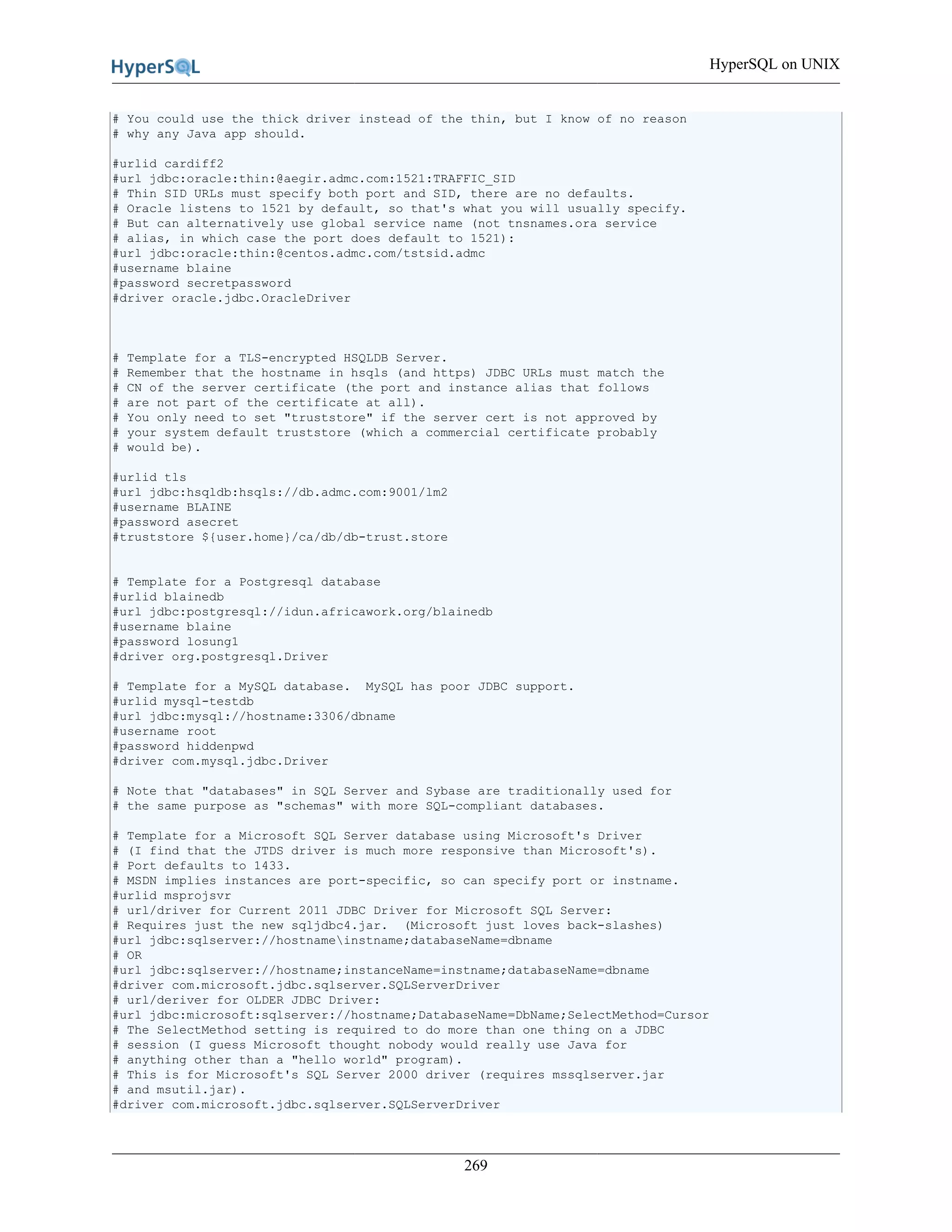 HyperSQL on UNIX
269
# You could use the thick driver instead of the thin, but I know of no reason
# why any Java app should.
#urlid cardiff2
#url jdbc:oracle:thin:@aegir.admc.com:1521:TRAFFIC_SID
# Thin SID URLs must specify both port and SID, there are no defaults.
# Oracle listens to 1521 by default, so that's what you will usually specify.
# But can alternatively use global service name (not tnsnames.ora service
# alias, in which case the port does default to 1521):
#url jdbc:oracle:thin:@centos.admc.com/tstsid.admc
#username blaine
#password secretpassword
#driver oracle.jdbc.OracleDriver
# Template for a TLS-encrypted HSQLDB Server.
# Remember that the hostname in hsqls (and https) JDBC URLs must match the
# CN of the server certificate (the port and instance alias that follows
# are not part of the certificate at all).
# You only need to set "truststore" if the server cert is not approved by
# your system default truststore (which a commercial certificate probably
# would be).
#urlid tls
#url jdbc:hsqldb:hsqls://db.admc.com:9001/lm2
#username BLAINE
#password asecret
#truststore ${user.home}/ca/db/db-trust.store
# Template for a Postgresql database
#urlid blainedb
#url jdbc:postgresql://idun.africawork.org/blainedb
#username blaine
#password losung1
#driver org.postgresql.Driver
# Template for a MySQL database. MySQL has poor JDBC support.
#urlid mysql-testdb
#url jdbc:mysql://hostname:3306/dbname
#username root
#password hiddenpwd
#driver com.mysql.jdbc.Driver
# Note that "databases" in SQL Server and Sybase are traditionally used for
# the same purpose as "schemas" with more SQL-compliant databases.
# Template for a Microsoft SQL Server database using Microsoft's Driver
# (I find that the JTDS driver is much more responsive than Microsoft's).
# Port defaults to 1433.
# MSDN implies instances are port-specific, so can specify port or instname.
#urlid msprojsvr
# url/driver for Current 2011 JDBC Driver for Microsoft SQL Server:
# Requires just the new sqljdbc4.jar. (Microsoft just loves back-slashes)
#url jdbc:sqlserver://hostnameinstname;databaseName=dbname
# OR
#url jdbc:sqlserver://hostname;instanceName=instname;databaseName=dbname
#driver com.microsoft.jdbc.sqlserver.SQLServerDriver
# url/deriver for OLDER JDBC Driver:
#url jdbc:microsoft:sqlserver://hostname;DatabaseName=DbName;SelectMethod=Cursor
# The SelectMethod setting is required to do more than one thing on a JDBC
# session (I guess Microsoft thought nobody would really use Java for
# anything other than a "hello world" program).
# This is for Microsoft's SQL Server 2000 driver (requires mssqlserver.jar
# and msutil.jar).
#driver com.microsoft.jdbc.sqlserver.SQLServerDriver
 
