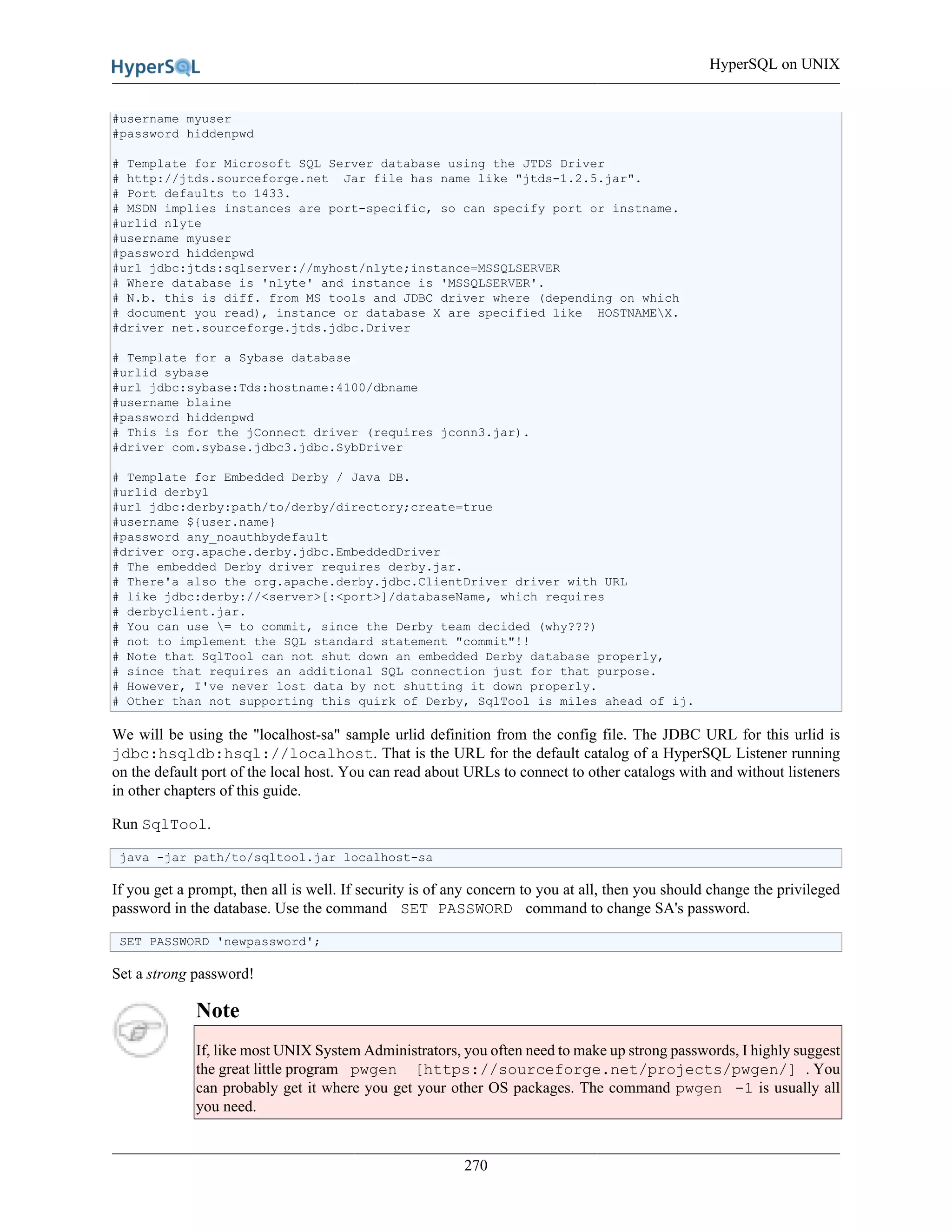 HyperSQL on UNIX
270
#username myuser
#password hiddenpwd
# Template for Microsoft SQL Server database using the JTDS Driver
# http://jtds.sourceforge.net Jar file has name like "jtds-1.2.5.jar".
# Port defaults to 1433.
# MSDN implies instances are port-specific, so can specify port or instname.
#urlid nlyte
#username myuser
#password hiddenpwd
#url jdbc:jtds:sqlserver://myhost/nlyte;instance=MSSQLSERVER
# Where database is 'nlyte' and instance is 'MSSQLSERVER'.
# N.b. this is diff. from MS tools and JDBC driver where (depending on which
# document you read), instance or database X are specified like HOSTNAMEX.
#driver net.sourceforge.jtds.jdbc.Driver
# Template for a Sybase database
#urlid sybase
#url jdbc:sybase:Tds:hostname:4100/dbname
#username blaine
#password hiddenpwd
# This is for the jConnect driver (requires jconn3.jar).
#driver com.sybase.jdbc3.jdbc.SybDriver
# Template for Embedded Derby / Java DB.
#urlid derby1
#url jdbc:derby:path/to/derby/directory;create=true
#username ${user.name}
#password any_noauthbydefault
#driver org.apache.derby.jdbc.EmbeddedDriver
# The embedded Derby driver requires derby.jar.
# There'a also the org.apache.derby.jdbc.ClientDriver driver with URL
# like jdbc:derby://<server>[:<port>]/databaseName, which requires
# derbyclient.jar.
# You can use = to commit, since the Derby team decided (why???)
# not to implement the SQL standard statement "commit"!!
# Note that SqlTool can not shut down an embedded Derby database properly,
# since that requires an additional SQL connection just for that purpose.
# However, I've never lost data by not shutting it down properly.
# Other than not supporting this quirk of Derby, SqlTool is miles ahead of ij.
We will be using the "localhost-sa" sample urlid definition from the config file. The JDBC URL for this urlid is
jdbc:hsqldb:hsql://localhost. That is the URL for the default catalog of a HyperSQL Listener running
on the default port of the local host. You can read about URLs to connect to other catalogs with and without listeners
in other chapters of this guide.
Run SqlTool.
java -jar path/to/sqltool.jar localhost-sa
If you get a prompt, then all is well. If security is of any concern to you at all, then you should change the privileged
password in the database. Use the command SET PASSWORD command to change SA's password.
SET PASSWORD 'newpassword';
Set a strong password!
Note
If, like most UNIX System Administrators, you often need to make up strong passwords, I highly suggest
the great little program pwgen [https://sourceforge.net/projects/pwgen/] . You
can probably get it where you get your other OS packages. The command pwgen -1 is usually all
you need.
 
