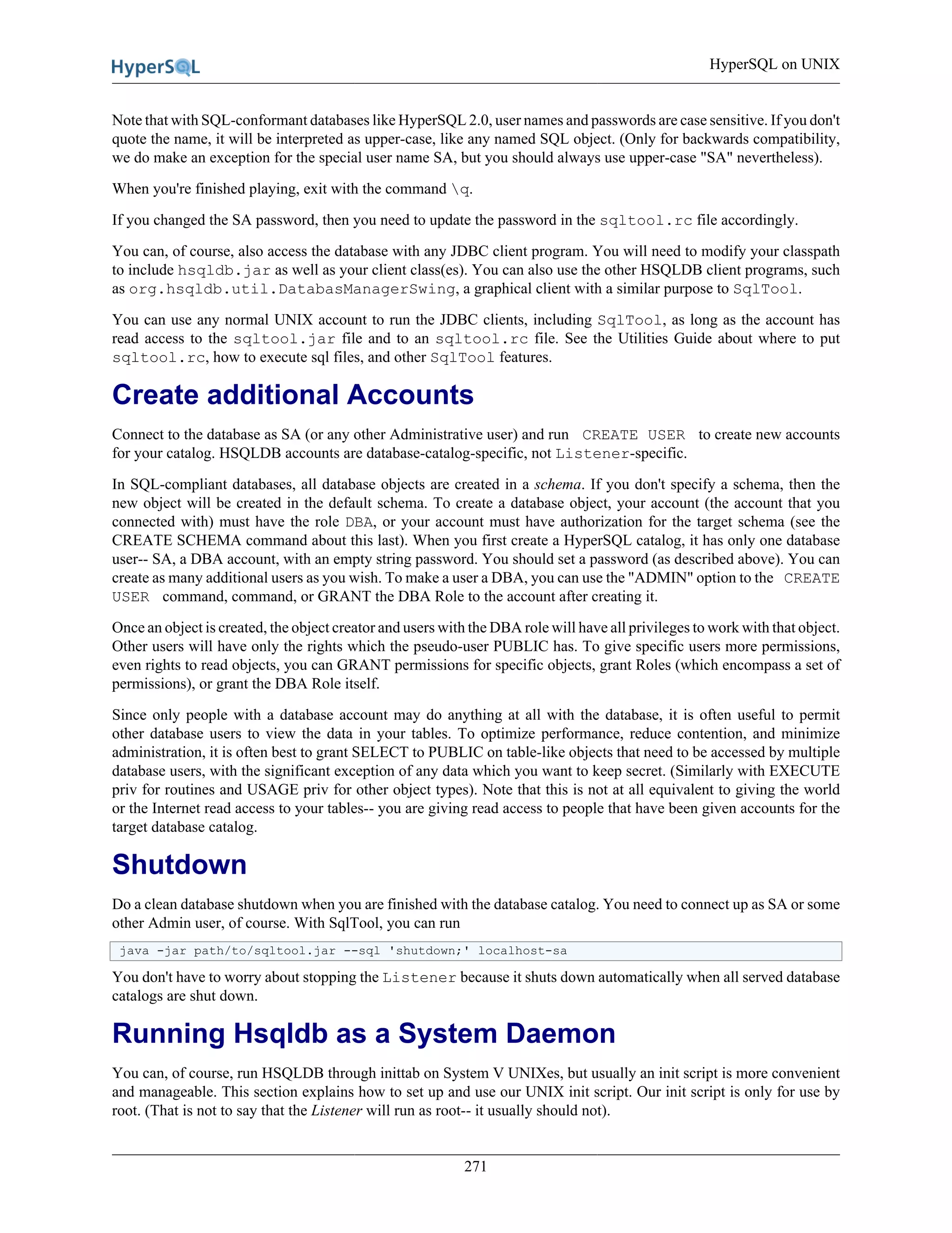 HyperSQL on UNIX
271
Note that with SQL-conformant databases like HyperSQL 2.0, user names and passwords are case sensitive. If you don't
quote the name, it will be interpreted as upper-case, like any named SQL object. (Only for backwards compatibility,
we do make an exception for the special user name SA, but you should always use upper-case "SA" nevertheless).
When you're finished playing, exit with the command q.
If you changed the SA password, then you need to update the password in the sqltool.rc file accordingly.
You can, of course, also access the database with any JDBC client program. You will need to modify your classpath
to include hsqldb.jar as well as your client class(es). You can also use the other HSQLDB client programs, such
as org.hsqldb.util.DatabasManagerSwing, a graphical client with a similar purpose to SqlTool.
You can use any normal UNIX account to run the JDBC clients, including SqlTool, as long as the account has
read access to the sqltool.jar file and to an sqltool.rc file. See the Utilities Guide about where to put
sqltool.rc, how to execute sql files, and other SqlTool features.
Create additional Accounts
Connect to the database as SA (or any other Administrative user) and run CREATE USER to create new accounts
for your catalog. HSQLDB accounts are database-catalog-specific, not Listener-specific.
In SQL-compliant databases, all database objects are created in a schema. If you don't specify a schema, then the
new object will be created in the default schema. To create a database object, your account (the account that you
connected with) must have the role DBA, or your account must have authorization for the target schema (see the
CREATE SCHEMA command about this last). When you first create a HyperSQL catalog, it has only one database
user-- SA, a DBA account, with an empty string password. You should set a password (as described above). You can
create as many additional users as you wish. To make a user a DBA, you can use the "ADMIN" option to the CREATE
USER command, command, or GRANT the DBA Role to the account after creating it.
Once an object is created, the object creator and users with the DBA role will have all privileges to work with that object.
Other users will have only the rights which the pseudo-user PUBLIC has. To give specific users more permissions,
even rights to read objects, you can GRANT permissions for specific objects, grant Roles (which encompass a set of
permissions), or grant the DBA Role itself.
Since only people with a database account may do anything at all with the database, it is often useful to permit
other database users to view the data in your tables. To optimize performance, reduce contention, and minimize
administration, it is often best to grant SELECT to PUBLIC on table-like objects that need to be accessed by multiple
database users, with the significant exception of any data which you want to keep secret. (Similarly with EXECUTE
priv for routines and USAGE priv for other object types). Note that this is not at all equivalent to giving the world
or the Internet read access to your tables-- you are giving read access to people that have been given accounts for the
target database catalog.
Shutdown
Do a clean database shutdown when you are finished with the database catalog. You need to connect up as SA or some
other Admin user, of course. With SqlTool, you can run
java -jar path/to/sqltool.jar --sql 'shutdown;' localhost-sa
You don't have to worry about stopping the Listener because it shuts down automatically when all served database
catalogs are shut down.
Running Hsqldb as a System Daemon
You can, of course, run HSQLDB through inittab on System V UNIXes, but usually an init script is more convenient
and manageable. This section explains how to set up and use our UNIX init script. Our init script is only for use by
root. (That is not to say that the Listener will run as root-- it usually should not).
 