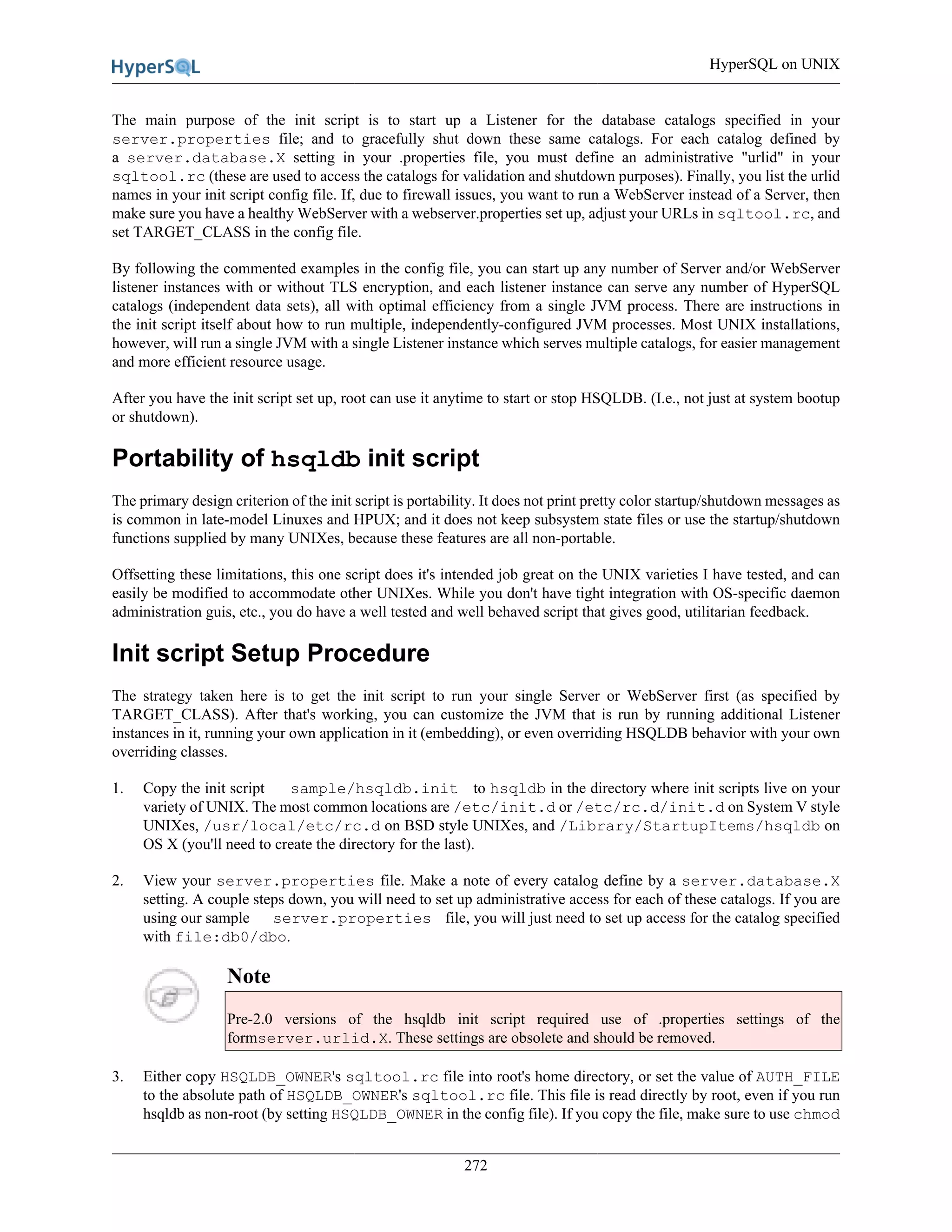 HyperSQL on UNIX
272
The main purpose of the init script is to start up a Listener for the database catalogs specified in your
server.properties file; and to gracefully shut down these same catalogs. For each catalog defined by
a server.database.X setting in your .properties file, you must define an administrative "urlid" in your
sqltool.rc (these are used to access the catalogs for validation and shutdown purposes). Finally, you list the urlid
names in your init script config file. If, due to firewall issues, you want to run a WebServer instead of a Server, then
make sure you have a healthy WebServer with a webserver.properties set up, adjust your URLs in sqltool.rc, and
set TARGET_CLASS in the config file.
By following the commented examples in the config file, you can start up any number of Server and/or WebServer
listener instances with or without TLS encryption, and each listener instance can serve any number of HyperSQL
catalogs (independent data sets), all with optimal efficiency from a single JVM process. There are instructions in
the init script itself about how to run multiple, independently-configured JVM processes. Most UNIX installations,
however, will run a single JVM with a single Listener instance which serves multiple catalogs, for easier management
and more efficient resource usage.
After you have the init script set up, root can use it anytime to start or stop HSQLDB. (I.e., not just at system bootup
or shutdown).
Portability of hsqldb init script
The primary design criterion of the init script is portability. It does not print pretty color startup/shutdown messages as
is common in late-model Linuxes and HPUX; and it does not keep subsystem state files or use the startup/shutdown
functions supplied by many UNIXes, because these features are all non-portable.
Offsetting these limitations, this one script does it's intended job great on the UNIX varieties I have tested, and can
easily be modified to accommodate other UNIXes. While you don't have tight integration with OS-specific daemon
administration guis, etc., you do have a well tested and well behaved script that gives good, utilitarian feedback.
Init script Setup Procedure
The strategy taken here is to get the init script to run your single Server or WebServer first (as specified by
TARGET_CLASS). After that's working, you can customize the JVM that is run by running additional Listener
instances in it, running your own application in it (embedding), or even overriding HSQLDB behavior with your own
overriding classes.
1. Copy the init script sample/hsqldb.init to hsqldb in the directory where init scripts live on your
variety of UNIX. The most common locations are /etc/init.d or /etc/rc.d/init.d on System V style
UNIXes, /usr/local/etc/rc.d on BSD style UNIXes, and /Library/StartupItems/hsqldb on
OS X (you'll need to create the directory for the last).
2. View your server.properties file. Make a note of every catalog define by a server.database.X
setting. A couple steps down, you will need to set up administrative access for each of these catalogs. If you are
using our sample server.properties file, you will just need to set up access for the catalog specified
with file:db0/dbo.
Note
Pre-2.0 versions of the hsqldb init script required use of .properties settings of the
formserver.urlid.X. These settings are obsolete and should be removed.
3. Either copy HSQLDB_OWNER's sqltool.rc file into root's home directory, or set the value of AUTH_FILE
to the absolute path of HSQLDB_OWNER's sqltool.rc file. This file is read directly by root, even if you run
hsqldb as non-root (by setting HSQLDB_OWNER in the config file). If you copy the file, make sure to use chmod
 