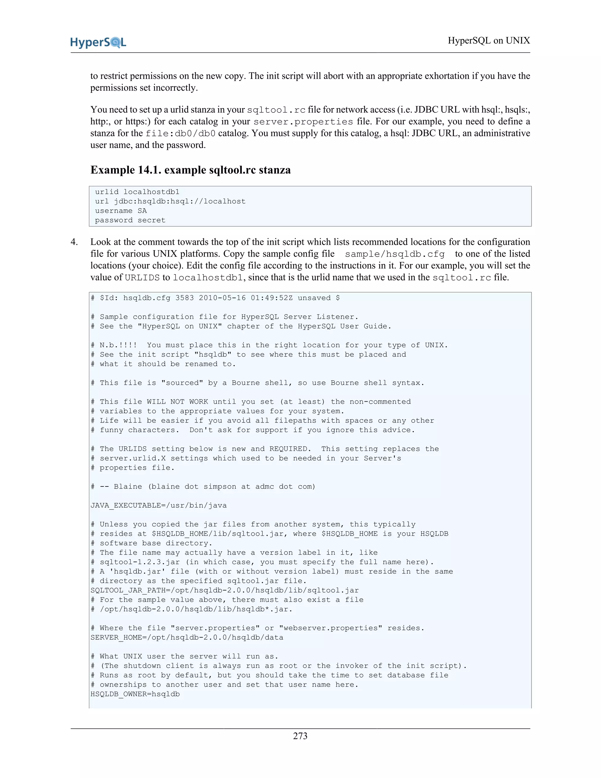 HyperSQL on UNIX
273
to restrict permissions on the new copy. The init script will abort with an appropriate exhortation if you have the
permissions set incorrectly.
You need to set up a urlid stanza in your sqltool.rc file for network access (i.e. JDBC URL with hsql:, hsqls:,
http:, or https:) for each catalog in your server.properties file. For our example, you need to define a
stanza for the file:db0/db0 catalog. You must supply for this catalog, a hsql: JDBC URL, an administrative
user name, and the password.
Example 14.1. example sqltool.rc stanza
urlid localhostdb1
url jdbc:hsqldb:hsql://localhost
username SA
password secret
4. Look at the comment towards the top of the init script which lists recommended locations for the configuration
file for various UNIX platforms. Copy the sample config file sample/hsqldb.cfg to one of the listed
locations (your choice). Edit the config file according to the instructions in it. For our example, you will set the
value of URLIDS to localhostdb1, since that is the urlid name that we used in the sqltool.rc file.
# $Id: hsqldb.cfg 3583 2010-05-16 01:49:52Z unsaved $
# Sample configuration file for HyperSQL Server Listener.
# See the "HyperSQL on UNIX" chapter of the HyperSQL User Guide.
# N.b.!!!! You must place this in the right location for your type of UNIX.
# See the init script "hsqldb" to see where this must be placed and
# what it should be renamed to.
# This file is "sourced" by a Bourne shell, so use Bourne shell syntax.
# This file WILL NOT WORK until you set (at least) the non-commented
# variables to the appropriate values for your system.
# Life will be easier if you avoid all filepaths with spaces or any other
# funny characters. Don't ask for support if you ignore this advice.
# The URLIDS setting below is new and REQUIRED. This setting replaces the
# server.urlid.X settings which used to be needed in your Server's
# properties file.
# -- Blaine (blaine dot simpson at admc dot com)
JAVA_EXECUTABLE=/usr/bin/java
# Unless you copied the jar files from another system, this typically
# resides at $HSQLDB_HOME/lib/sqltool.jar, where $HSQLDB_HOME is your HSQLDB
# software base directory.
# The file name may actually have a version label in it, like
# sqltool-1.2.3.jar (in which case, you must specify the full name here).
# A 'hsqldb.jar' file (with or without version label) must reside in the same
# directory as the specified sqltool.jar file.
SQLTOOL_JAR_PATH=/opt/hsqldb-2.0.0/hsqldb/lib/sqltool.jar
# For the sample value above, there must also exist a file
# /opt/hsqldb-2.0.0/hsqldb/lib/hsqldb*.jar.
# Where the file "server.properties" or "webserver.properties" resides.
SERVER_HOME=/opt/hsqldb-2.0.0/hsqldb/data
# What UNIX user the server will run as.
# (The shutdown client is always run as root or the invoker of the init script).
# Runs as root by default, but you should take the time to set database file
# ownerships to another user and set that user name here.
HSQLDB_OWNER=hsqldb
 