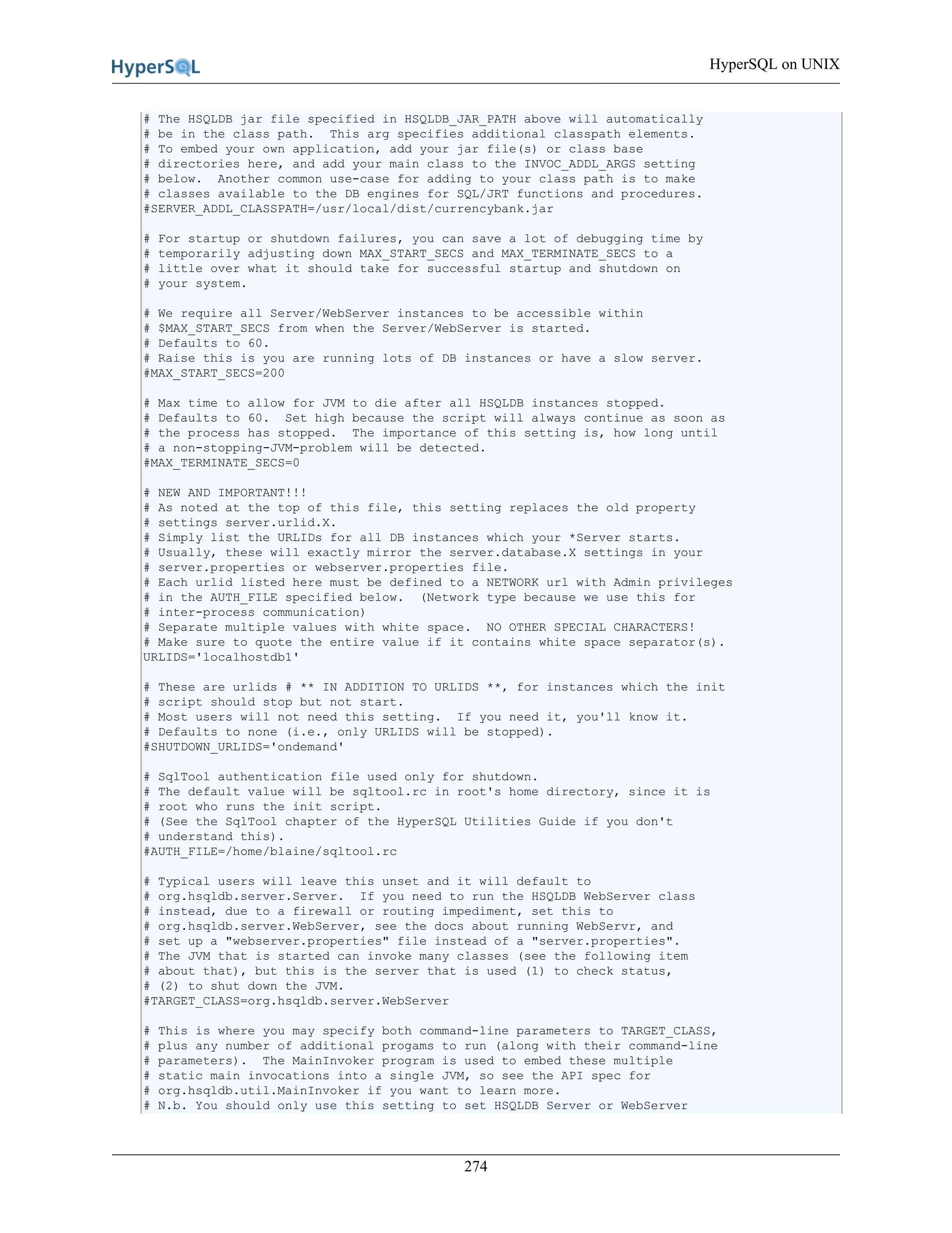 HyperSQL on UNIX
274
# The HSQLDB jar file specified in HSQLDB_JAR_PATH above will automatically
# be in the class path. This arg specifies additional classpath elements.
# To embed your own application, add your jar file(s) or class base
# directories here, and add your main class to the INVOC_ADDL_ARGS setting
# below. Another common use-case for adding to your class path is to make
# classes available to the DB engines for SQL/JRT functions and procedures.
#SERVER_ADDL_CLASSPATH=/usr/local/dist/currencybank.jar
# For startup or shutdown failures, you can save a lot of debugging time by
# temporarily adjusting down MAX_START_SECS and MAX_TERMINATE_SECS to a
# little over what it should take for successful startup and shutdown on
# your system.
# We require all Server/WebServer instances to be accessible within
# $MAX_START_SECS from when the Server/WebServer is started.
# Defaults to 60.
# Raise this is you are running lots of DB instances or have a slow server.
#MAX_START_SECS=200
# Max time to allow for JVM to die after all HSQLDB instances stopped.
# Defaults to 60. Set high because the script will always continue as soon as
# the process has stopped. The importance of this setting is, how long until
# a non-stopping-JVM-problem will be detected.
#MAX_TERMINATE_SECS=0
# NEW AND IMPORTANT!!!
# As noted at the top of this file, this setting replaces the old property
# settings server.urlid.X.
# Simply list the URLIDs for all DB instances which your *Server starts.
# Usually, these will exactly mirror the server.database.X settings in your
# server.properties or webserver.properties file.
# Each urlid listed here must be defined to a NETWORK url with Admin privileges
# in the AUTH_FILE specified below. (Network type because we use this for
# inter-process communication)
# Separate multiple values with white space. NO OTHER SPECIAL CHARACTERS!
# Make sure to quote the entire value if it contains white space separator(s).
URLIDS='localhostdb1'
# These are urlids # ** IN ADDITION TO URLIDS **, for instances which the init
# script should stop but not start.
# Most users will not need this setting. If you need it, you'll know it.
# Defaults to none (i.e., only URLIDS will be stopped).
#SHUTDOWN_URLIDS='ondemand'
# SqlTool authentication file used only for shutdown.
# The default value will be sqltool.rc in root's home directory, since it is
# root who runs the init script.
# (See the SqlTool chapter of the HyperSQL Utilities Guide if you don't
# understand this).
#AUTH_FILE=/home/blaine/sqltool.rc
# Typical users will leave this unset and it will default to
# org.hsqldb.server.Server. If you need to run the HSQLDB WebServer class
# instead, due to a firewall or routing impediment, set this to
# org.hsqldb.server.WebServer, see the docs about running WebServr, and
# set up a "webserver.properties" file instead of a "server.properties".
# The JVM that is started can invoke many classes (see the following item
# about that), but this is the server that is used (1) to check status,
# (2) to shut down the JVM.
#TARGET_CLASS=org.hsqldb.server.WebServer
# This is where you may specify both command-line parameters to TARGET_CLASS,
# plus any number of additional progams to run (along with their command-line
# parameters). The MainInvoker program is used to embed these multiple
# static main invocations into a single JVM, so see the API spec for
# org.hsqldb.util.MainInvoker if you want to learn more.
# N.b. You should only use this setting to set HSQLDB Server or WebServer
 