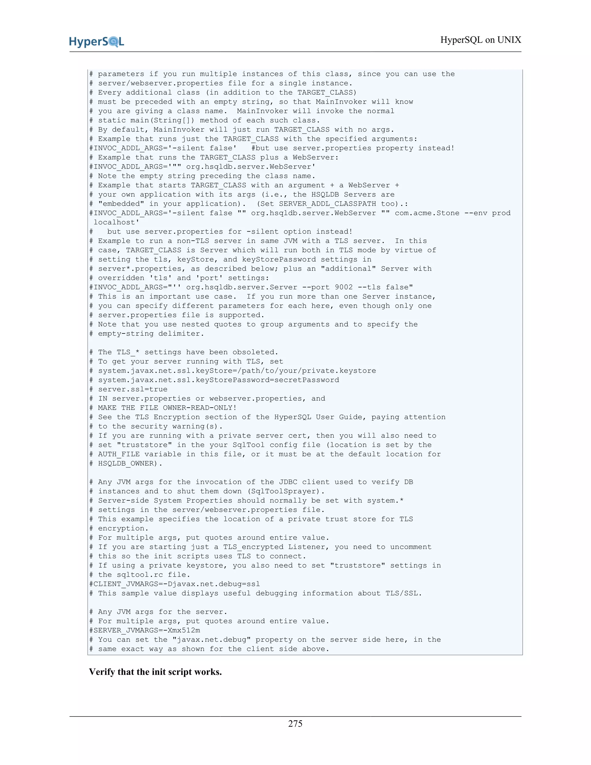 HyperSQL on UNIX
275
# parameters if you run multiple instances of this class, since you can use the
# server/webserver.properties file for a single instance.
# Every additional class (in addition to the TARGET_CLASS)
# must be preceded with an empty string, so that MainInvoker will know
# you are giving a class name. MainInvoker will invoke the normal
# static main(String[]) method of each such class.
# By default, MainInvoker will just run TARGET_CLASS with no args.
# Example that runs just the TARGET_CLASS with the specified arguments:
#INVOC_ADDL_ARGS='-silent false' #but use server.properties property instead!
# Example that runs the TARGET_CLASS plus a WebServer:
#INVOC_ADDL_ARGS='"" org.hsqldb.server.WebServer'
# Note the empty string preceding the class name.
# Example that starts TARGET_CLASS with an argument + a WebServer +
# your own application with its args (i.e., the HSQLDB Servers are
# "embedded" in your application). (Set SERVER_ADDL_CLASSPATH too).:
#INVOC_ADDL_ARGS='-silent false "" org.hsqldb.server.WebServer "" com.acme.Stone --env prod
localhost'
# but use server.properties for -silent option instead!
# Example to run a non-TLS server in same JVM with a TLS server. In this
# case, TARGET_CLASS is Server which will run both in TLS mode by virtue of
# setting the tls, keyStore, and keyStorePassword settings in
# server*.properties, as described below; plus an "additional" Server with
# overridden 'tls' and 'port' settings:
#INVOC_ADDL_ARGS="'' org.hsqldb.server.Server --port 9002 --tls false"
# This is an important use case. If you run more than one Server instance,
# you can specify different parameters for each here, even though only one
# server.properties file is supported.
# Note that you use nested quotes to group arguments and to specify the
# empty-string delimiter.
# The TLS_* settings have been obsoleted.
# To get your server running with TLS, set
# system.javax.net.ssl.keyStore=/path/to/your/private.keystore
# system.javax.net.ssl.keyStorePassword=secretPassword
# server.ssl=true
# IN server.properties or webserver.properties, and
# MAKE THE FILE OWNER-READ-ONLY!
# See the TLS Encryption section of the HyperSQL User Guide, paying attention
# to the security warning(s).
# If you are running with a private server cert, then you will also need to
# set "truststore" in the your SqlTool config file (location is set by the
# AUTH_FILE variable in this file, or it must be at the default location for
# HSQLDB_OWNER).
# Any JVM args for the invocation of the JDBC client used to verify DB
# instances and to shut them down (SqlToolSprayer).
# Server-side System Properties should normally be set with system.*
# settings in the server/webserver.properties file.
# This example specifies the location of a private trust store for TLS
# encryption.
# For multiple args, put quotes around entire value.
# If you are starting just a TLS_encrypted Listener, you need to uncomment
# this so the init scripts uses TLS to connect.
# If using a private keystore, you also need to set "truststore" settings in
# the sqltool.rc file.
#CLIENT_JVMARGS=-Djavax.net.debug=ssl
# This sample value displays useful debugging information about TLS/SSL.
# Any JVM args for the server.
# For multiple args, put quotes around entire value.
#SERVER_JVMARGS=-Xmx512m
# You can set the "javax.net.debug" property on the server side here, in the
# same exact way as shown for the client side above.
Verify that the init script works.
 