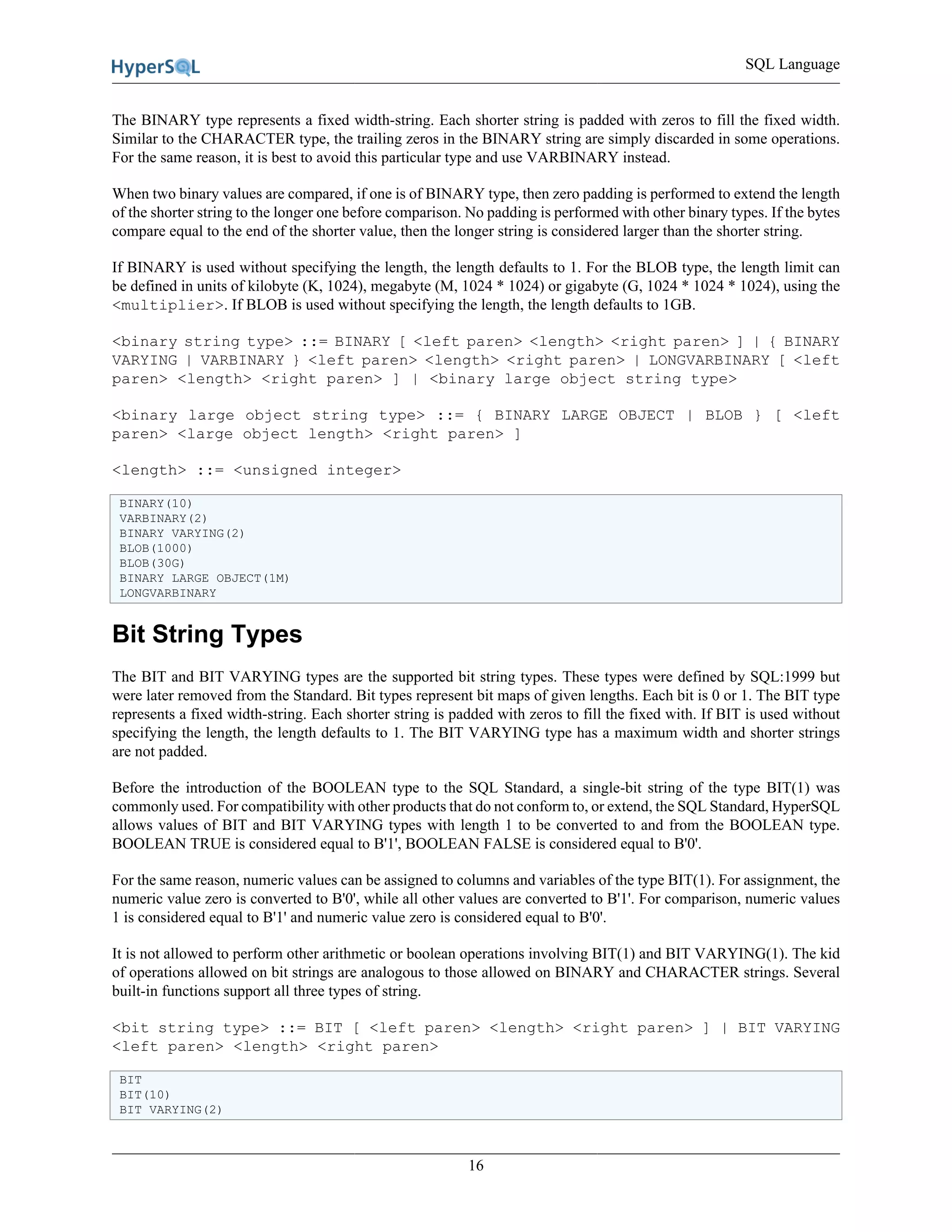 SQL Language
16
The BINARY type represents a fixed width-string. Each shorter string is padded with zeros to fill the fixed width.
Similar to the CHARACTER type, the trailing zeros in the BINARY string are simply discarded in some operations.
For the same reason, it is best to avoid this particular type and use VARBINARY instead.
When two binary values are compared, if one is of BINARY type, then zero padding is performed to extend the length
of the shorter string to the longer one before comparison. No padding is performed with other binary types. If the bytes
compare equal to the end of the shorter value, then the longer string is considered larger than the shorter string.
If BINARY is used without specifying the length, the length defaults to 1. For the BLOB type, the length limit can
be defined in units of kilobyte (K, 1024), megabyte (M, 1024 * 1024) or gigabyte (G, 1024 * 1024 * 1024), using the
<multiplier>. If BLOB is used without specifying the length, the length defaults to 1GB.
<binary string type> ::= BINARY [ <left paren> <length> <right paren> ] | { BINARY
VARYING | VARBINARY } <left paren> <length> <right paren> | LONGVARBINARY [ <left
paren> <length> <right paren> ] | <binary large object string type>
<binary large object string type> ::= { BINARY LARGE OBJECT | BLOB } [ <left
paren> <large object length> <right paren> ]
<length> ::= <unsigned integer>
BINARY(10)
VARBINARY(2)
BINARY VARYING(2)
BLOB(1000)
BLOB(30G)
BINARY LARGE OBJECT(1M)
LONGVARBINARY
Bit String Types
The BIT and BIT VARYING types are the supported bit string types. These types were defined by SQL:1999 but
were later removed from the Standard. Bit types represent bit maps of given lengths. Each bit is 0 or 1. The BIT type
represents a fixed width-string. Each shorter string is padded with zeros to fill the fixed with. If BIT is used without
specifying the length, the length defaults to 1. The BIT VARYING type has a maximum width and shorter strings
are not padded.
Before the introduction of the BOOLEAN type to the SQL Standard, a single-bit string of the type BIT(1) was
commonly used. For compatibility with other products that do not conform to, or extend, the SQL Standard, HyperSQL
allows values of BIT and BIT VARYING types with length 1 to be converted to and from the BOOLEAN type.
BOOLEAN TRUE is considered equal to B'1', BOOLEAN FALSE is considered equal to B'0'.
For the same reason, numeric values can be assigned to columns and variables of the type BIT(1). For assignment, the
numeric value zero is converted to B'0', while all other values are converted to B'1'. For comparison, numeric values
1 is considered equal to B'1' and numeric value zero is considered equal to B'0'.
It is not allowed to perform other arithmetic or boolean operations involving BIT(1) and BIT VARYING(1). The kid
of operations allowed on bit strings are analogous to those allowed on BINARY and CHARACTER strings. Several
built-in functions support all three types of string.
<bit string type> ::= BIT [ <left paren> <length> <right paren> ] | BIT VARYING
<left paren> <length> <right paren>
BIT
BIT(10)
BIT VARYING(2)
 