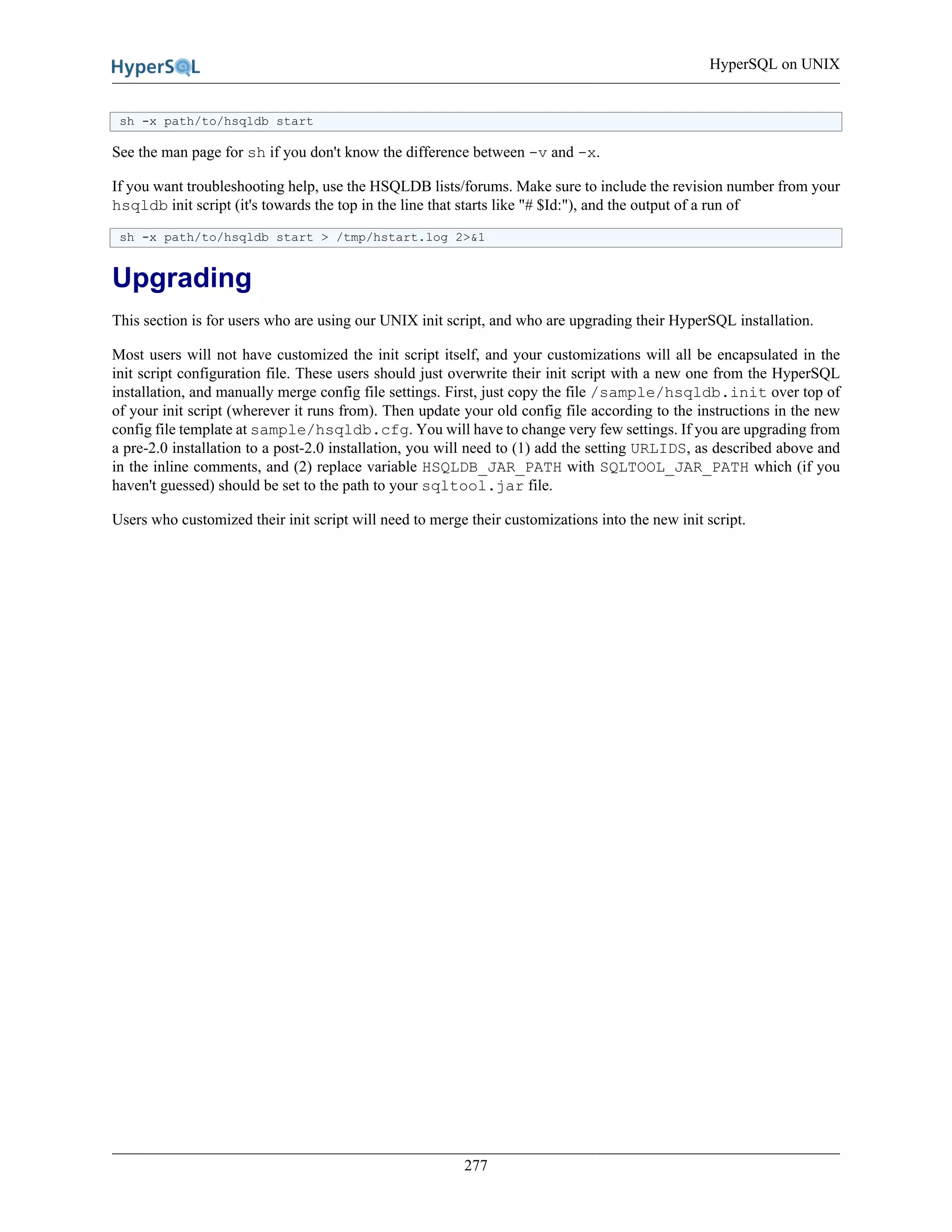 HyperSQL on UNIX
277
sh -x path/to/hsqldb start
See the man page for sh if you don't know the difference between -v and -x.
If you want troubleshooting help, use the HSQLDB lists/forums. Make sure to include the revision number from your
hsqldb init script (it's towards the top in the line that starts like "# $Id:"), and the output of a run of
sh -x path/to/hsqldb start > /tmp/hstart.log 2>&1
Upgrading
This section is for users who are using our UNIX init script, and who are upgrading their HyperSQL installation.
Most users will not have customized the init script itself, and your customizations will all be encapsulated in the
init script configuration file. These users should just overwrite their init script with a new one from the HyperSQL
installation, and manually merge config file settings. First, just copy the file /sample/hsqldb.init over top of
of your init script (wherever it runs from). Then update your old config file according to the instructions in the new
config file template at sample/hsqldb.cfg. You will have to change very few settings. If you are upgrading from
a pre-2.0 installation to a post-2.0 installation, you will need to (1) add the setting URLIDS, as described above and
in the inline comments, and (2) replace variable HSQLDB_JAR_PATH with SQLTOOL_JAR_PATH which (if you
haven't guessed) should be set to the path to your sqltool.jar file.
Users who customized their init script will need to merge their customizations into the new init script.
 