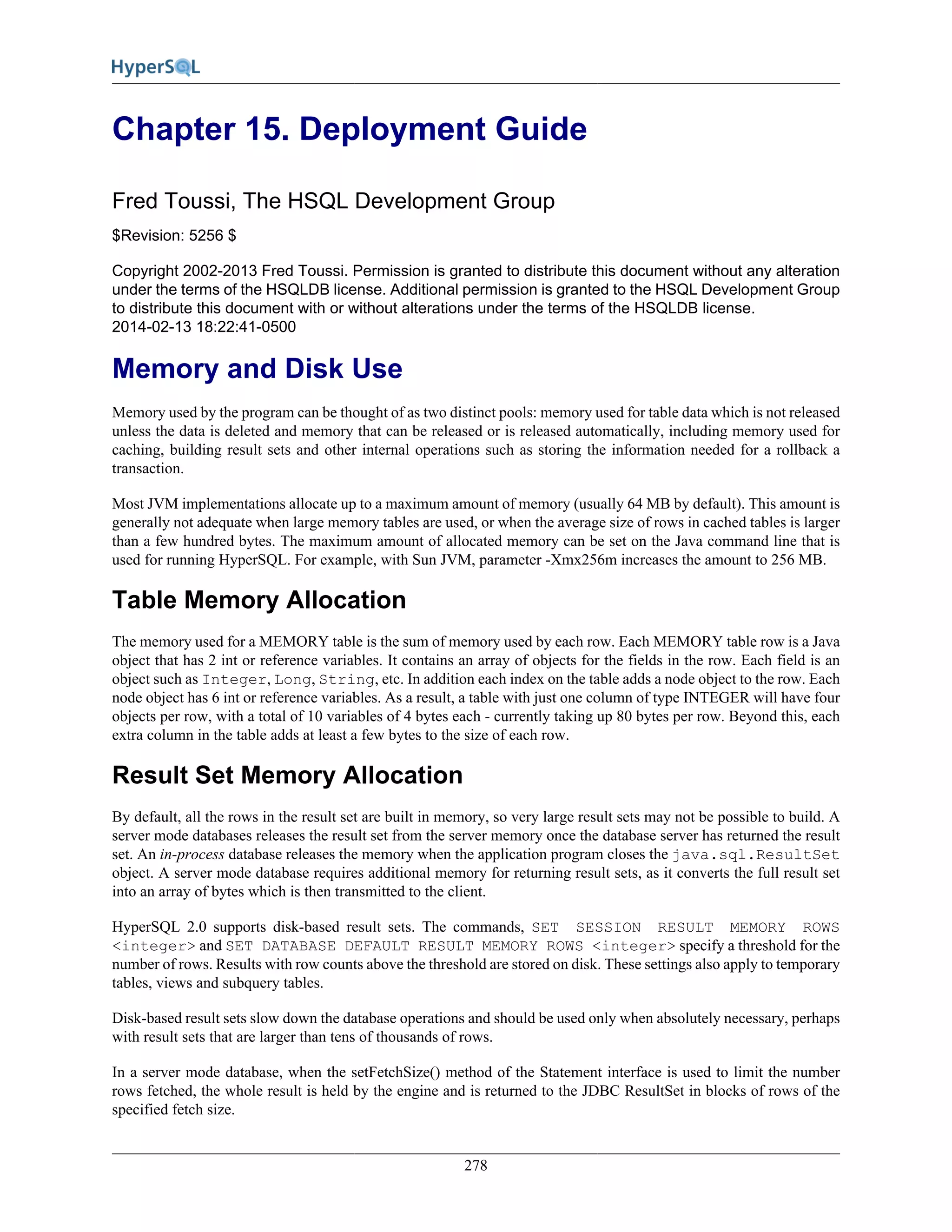 278
Chapter 15. Deployment Guide
Fred Toussi, The HSQL Development Group
$Revision: 5256 $
Copyright 2002-2013 Fred Toussi. Permission is granted to distribute this document without any alteration
under the terms of the HSQLDB license. Additional permission is granted to the HSQL Development Group
to distribute this document with or without alterations under the terms of the HSQLDB license.
2014-02-13 18:22:41-0500
Memory and Disk Use
Memory used by the program can be thought of as two distinct pools: memory used for table data which is not released
unless the data is deleted and memory that can be released or is released automatically, including memory used for
caching, building result sets and other internal operations such as storing the information needed for a rollback a
transaction.
Most JVM implementations allocate up to a maximum amount of memory (usually 64 MB by default). This amount is
generally not adequate when large memory tables are used, or when the average size of rows in cached tables is larger
than a few hundred bytes. The maximum amount of allocated memory can be set on the Java command line that is
used for running HyperSQL. For example, with Sun JVM, parameter -Xmx256m increases the amount to 256 MB.
Table Memory Allocation
The memory used for a MEMORY table is the sum of memory used by each row. Each MEMORY table row is a Java
object that has 2 int or reference variables. It contains an array of objects for the fields in the row. Each field is an
object such as Integer, Long, String, etc. In addition each index on the table adds a node object to the row. Each
node object has 6 int or reference variables. As a result, a table with just one column of type INTEGER will have four
objects per row, with a total of 10 variables of 4 bytes each - currently taking up 80 bytes per row. Beyond this, each
extra column in the table adds at least a few bytes to the size of each row.
Result Set Memory Allocation
By default, all the rows in the result set are built in memory, so very large result sets may not be possible to build. A
server mode databases releases the result set from the server memory once the database server has returned the result
set. An in-process database releases the memory when the application program closes the java.sql.ResultSet
object. A server mode database requires additional memory for returning result sets, as it converts the full result set
into an array of bytes which is then transmitted to the client.
HyperSQL 2.0 supports disk-based result sets. The commands, SET SESSION RESULT MEMORY ROWS
<integer> and SET DATABASE DEFAULT RESULT MEMORY ROWS <integer> specify a threshold for the
number of rows. Results with row counts above the threshold are stored on disk. These settings also apply to temporary
tables, views and subquery tables.
Disk-based result sets slow down the database operations and should be used only when absolutely necessary, perhaps
with result sets that are larger than tens of thousands of rows.
In a server mode database, when the setFetchSize() method of the Statement interface is used to limit the number
rows fetched, the whole result is held by the engine and is returned to the JDBC ResultSet in blocks of rows of the
specified fetch size.
 
