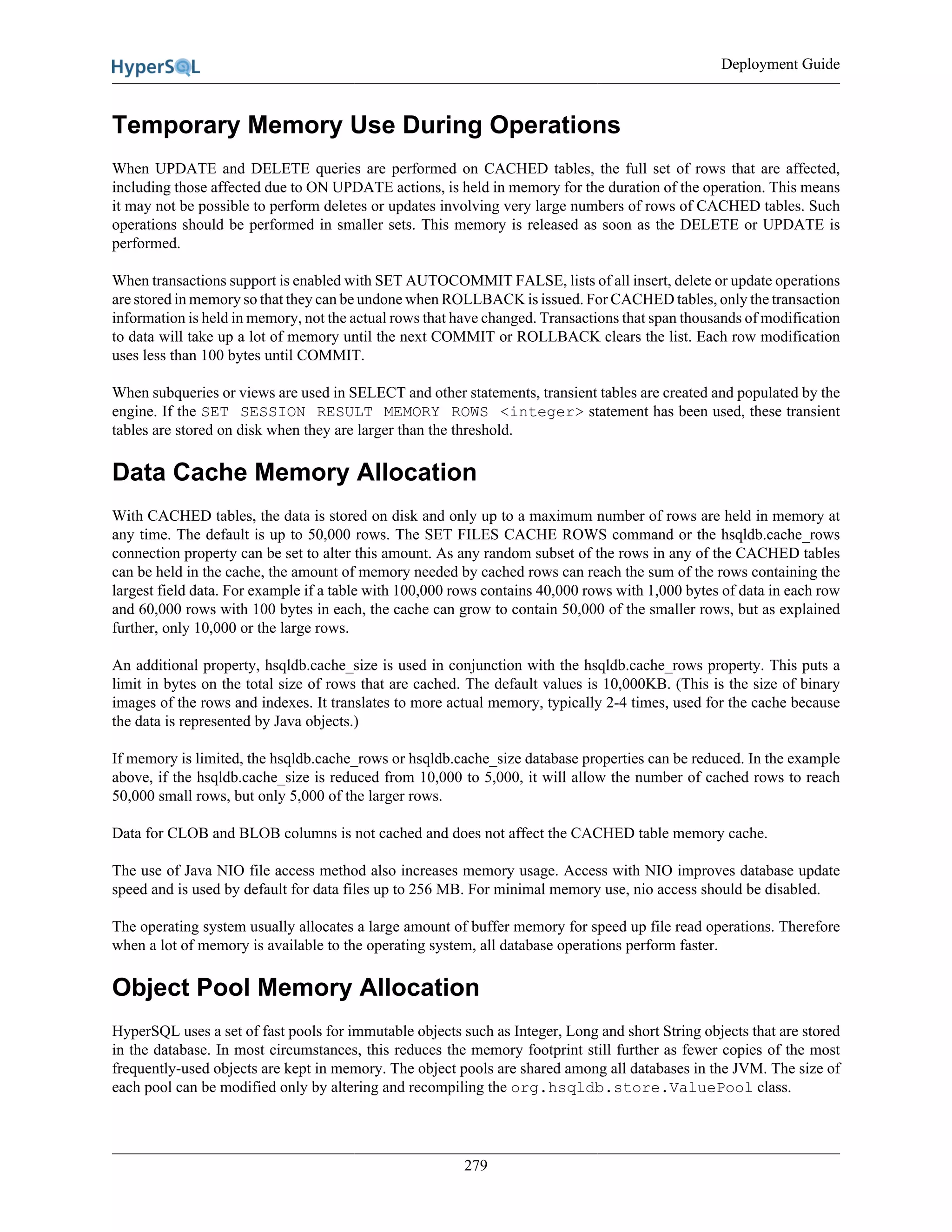 Deployment Guide
279
Temporary Memory Use During Operations
When UPDATE and DELETE queries are performed on CACHED tables, the full set of rows that are affected,
including those affected due to ON UPDATE actions, is held in memory for the duration of the operation. This means
it may not be possible to perform deletes or updates involving very large numbers of rows of CACHED tables. Such
operations should be performed in smaller sets. This memory is released as soon as the DELETE or UPDATE is
performed.
When transactions support is enabled with SET AUTOCOMMIT FALSE, lists of all insert, delete or update operations
are stored in memory so that they can be undone when ROLLBACK is issued. For CACHED tables, only the transaction
information is held in memory, not the actual rows that have changed. Transactions that span thousands of modification
to data will take up a lot of memory until the next COMMIT or ROLLBACK clears the list. Each row modification
uses less than 100 bytes until COMMIT.
When subqueries or views are used in SELECT and other statements, transient tables are created and populated by the
engine. If the SET SESSION RESULT MEMORY ROWS <integer> statement has been used, these transient
tables are stored on disk when they are larger than the threshold.
Data Cache Memory Allocation
With CACHED tables, the data is stored on disk and only up to a maximum number of rows are held in memory at
any time. The default is up to 50,000 rows. The SET FILES CACHE ROWS command or the hsqldb.cache_rows
connection property can be set to alter this amount. As any random subset of the rows in any of the CACHED tables
can be held in the cache, the amount of memory needed by cached rows can reach the sum of the rows containing the
largest field data. For example if a table with 100,000 rows contains 40,000 rows with 1,000 bytes of data in each row
and 60,000 rows with 100 bytes in each, the cache can grow to contain 50,000 of the smaller rows, but as explained
further, only 10,000 or the large rows.
An additional property, hsqldb.cache_size is used in conjunction with the hsqldb.cache_rows property. This puts a
limit in bytes on the total size of rows that are cached. The default values is 10,000KB. (This is the size of binary
images of the rows and indexes. It translates to more actual memory, typically 2-4 times, used for the cache because
the data is represented by Java objects.)
If memory is limited, the hsqldb.cache_rows or hsqldb.cache_size database properties can be reduced. In the example
above, if the hsqldb.cache_size is reduced from 10,000 to 5,000, it will allow the number of cached rows to reach
50,000 small rows, but only 5,000 of the larger rows.
Data for CLOB and BLOB columns is not cached and does not affect the CACHED table memory cache.
The use of Java NIO file access method also increases memory usage. Access with NIO improves database update
speed and is used by default for data files up to 256 MB. For minimal memory use, nio access should be disabled.
The operating system usually allocates a large amount of buffer memory for speed up file read operations. Therefore
when a lot of memory is available to the operating system, all database operations perform faster.
Object Pool Memory Allocation
HyperSQL uses a set of fast pools for immutable objects such as Integer, Long and short String objects that are stored
in the database. In most circumstances, this reduces the memory footprint still further as fewer copies of the most
frequently-used objects are kept in memory. The object pools are shared among all databases in the JVM. The size of
each pool can be modified only by altering and recompiling the org.hsqldb.store.ValuePool class.
 