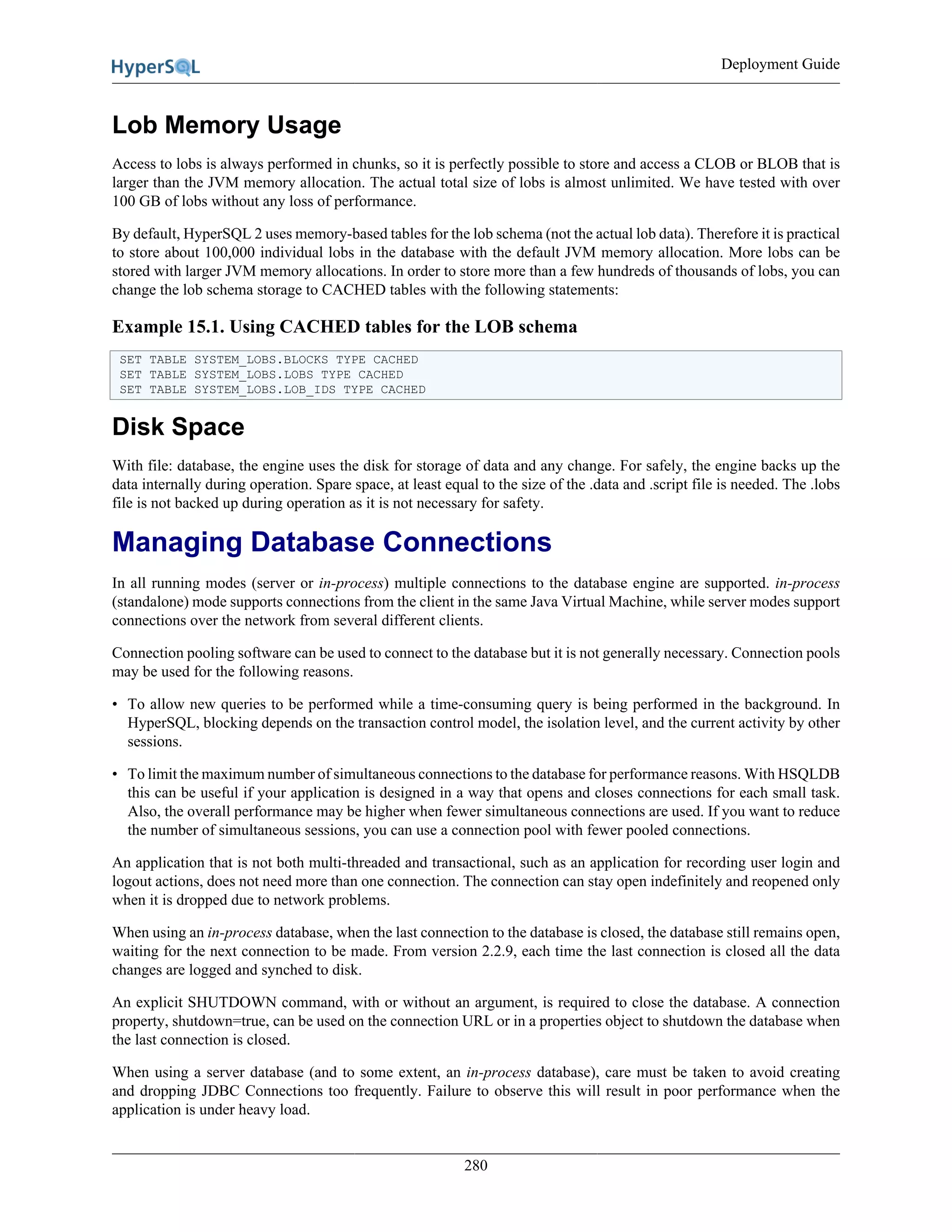 Deployment Guide
280
Lob Memory Usage
Access to lobs is always performed in chunks, so it is perfectly possible to store and access a CLOB or BLOB that is
larger than the JVM memory allocation. The actual total size of lobs is almost unlimited. We have tested with over
100 GB of lobs without any loss of performance.
By default, HyperSQL 2 uses memory-based tables for the lob schema (not the actual lob data). Therefore it is practical
to store about 100,000 individual lobs in the database with the default JVM memory allocation. More lobs can be
stored with larger JVM memory allocations. In order to store more than a few hundreds of thousands of lobs, you can
change the lob schema storage to CACHED tables with the following statements:
Example 15.1. Using CACHED tables for the LOB schema
SET TABLE SYSTEM_LOBS.BLOCKS TYPE CACHED
SET TABLE SYSTEM_LOBS.LOBS TYPE CACHED
SET TABLE SYSTEM_LOBS.LOB_IDS TYPE CACHED
Disk Space
With file: database, the engine uses the disk for storage of data and any change. For safely, the engine backs up the
data internally during operation. Spare space, at least equal to the size of the .data and .script file is needed. The .lobs
file is not backed up during operation as it is not necessary for safety.
Managing Database Connections
In all running modes (server or in-process) multiple connections to the database engine are supported. in-process
(standalone) mode supports connections from the client in the same Java Virtual Machine, while server modes support
connections over the network from several different clients.
Connection pooling software can be used to connect to the database but it is not generally necessary. Connection pools
may be used for the following reasons.
• To allow new queries to be performed while a time-consuming query is being performed in the background. In
HyperSQL, blocking depends on the transaction control model, the isolation level, and the current activity by other
sessions.
• To limit the maximum number of simultaneous connections to the database for performance reasons. With HSQLDB
this can be useful if your application is designed in a way that opens and closes connections for each small task.
Also, the overall performance may be higher when fewer simultaneous connections are used. If you want to reduce
the number of simultaneous sessions, you can use a connection pool with fewer pooled connections.
An application that is not both multi-threaded and transactional, such as an application for recording user login and
logout actions, does not need more than one connection. The connection can stay open indefinitely and reopened only
when it is dropped due to network problems.
When using an in-process database, when the last connection to the database is closed, the database still remains open,
waiting for the next connection to be made. From version 2.2.9, each time the last connection is closed all the data
changes are logged and synched to disk.
An explicit SHUTDOWN command, with or without an argument, is required to close the database. A connection
property, shutdown=true, can be used on the connection URL or in a properties object to shutdown the database when
the last connection is closed.
When using a server database (and to some extent, an in-process database), care must be taken to avoid creating
and dropping JDBC Connections too frequently. Failure to observe this will result in poor performance when the
application is under heavy load.
 