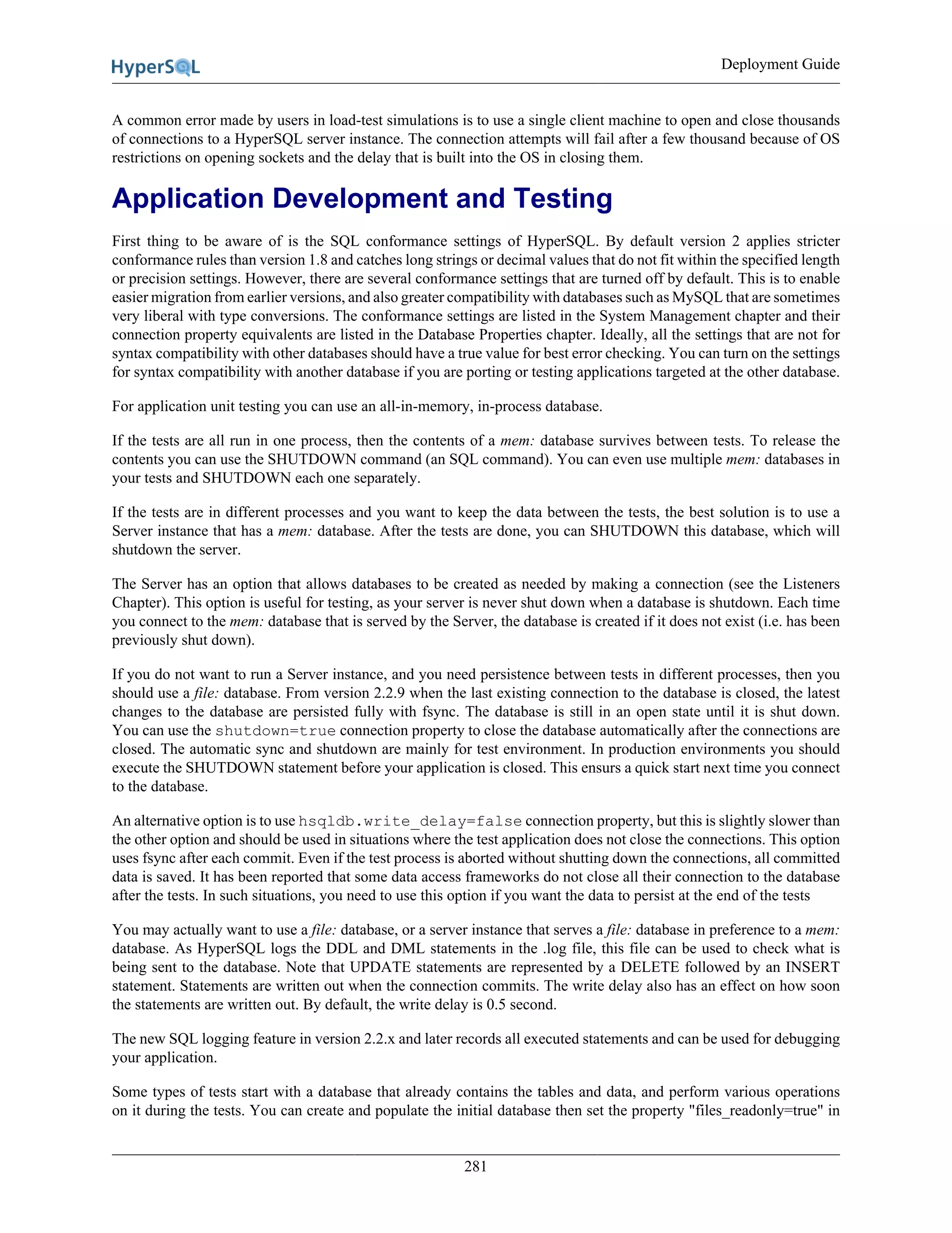 Deployment Guide
281
A common error made by users in load-test simulations is to use a single client machine to open and close thousands
of connections to a HyperSQL server instance. The connection attempts will fail after a few thousand because of OS
restrictions on opening sockets and the delay that is built into the OS in closing them.
Application Development and Testing
First thing to be aware of is the SQL conformance settings of HyperSQL. By default version 2 applies stricter
conformance rules than version 1.8 and catches long strings or decimal values that do not fit within the specified length
or precision settings. However, there are several conformance settings that are turned off by default. This is to enable
easier migration from earlier versions, and also greater compatibility with databases such as MySQL that are sometimes
very liberal with type conversions. The conformance settings are listed in the System Management chapter and their
connection property equivalents are listed in the Database Properties chapter. Ideally, all the settings that are not for
syntax compatibility with other databases should have a true value for best error checking. You can turn on the settings
for syntax compatibility with another database if you are porting or testing applications targeted at the other database.
For application unit testing you can use an all-in-memory, in-process database.
If the tests are all run in one process, then the contents of a mem: database survives between tests. To release the
contents you can use the SHUTDOWN command (an SQL command). You can even use multiple mem: databases in
your tests and SHUTDOWN each one separately.
If the tests are in different processes and you want to keep the data between the tests, the best solution is to use a
Server instance that has a mem: database. After the tests are done, you can SHUTDOWN this database, which will
shutdown the server.
The Server has an option that allows databases to be created as needed by making a connection (see the Listeners
Chapter). This option is useful for testing, as your server is never shut down when a database is shutdown. Each time
you connect to the mem: database that is served by the Server, the database is created if it does not exist (i.e. has been
previously shut down).
If you do not want to run a Server instance, and you need persistence between tests in different processes, then you
should use a file: database. From version 2.2.9 when the last existing connection to the database is closed, the latest
changes to the database are persisted fully with fsync. The database is still in an open state until it is shut down.
You can use the shutdown=true connection property to close the database automatically after the connections are
closed. The automatic sync and shutdown are mainly for test environment. In production environments you should
execute the SHUTDOWN statement before your application is closed. This ensurs a quick start next time you connect
to the database.
An alternative option is to use hsqldb.write_delay=false connection property, but this is slightly slower than
the other option and should be used in situations where the test application does not close the connections. This option
uses fsync after each commit. Even if the test process is aborted without shutting down the connections, all committed
data is saved. It has been reported that some data access frameworks do not close all their connection to the database
after the tests. In such situations, you need to use this option if you want the data to persist at the end of the tests
You may actually want to use a file: database, or a server instance that serves a file: database in preference to a mem:
database. As HyperSQL logs the DDL and DML statements in the .log file, this file can be used to check what is
being sent to the database. Note that UPDATE statements are represented by a DELETE followed by an INSERT
statement. Statements are written out when the connection commits. The write delay also has an effect on how soon
the statements are written out. By default, the write delay is 0.5 second.
The new SQL logging feature in version 2.2.x and later records all executed statements and can be used for debugging
your application.
Some types of tests start with a database that already contains the tables and data, and perform various operations
on it during the tests. You can create and populate the initial database then set the property "files_readonly=true" in
 