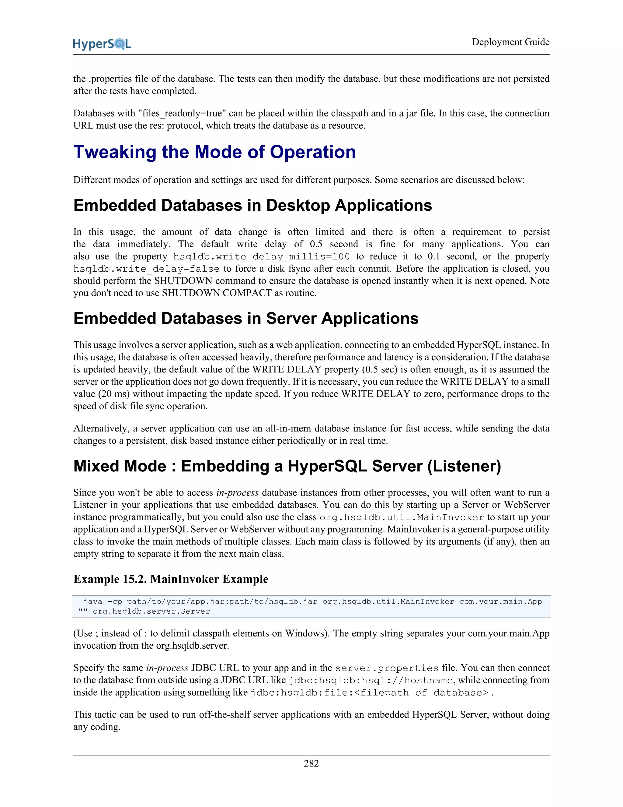 Deployment Guide
282
the .properties file of the database. The tests can then modify the database, but these modifications are not persisted
after the tests have completed.
Databases with "files_readonly=true" can be placed within the classpath and in a jar file. In this case, the connection
URL must use the res: protocol, which treats the database as a resource.
Tweaking the Mode of Operation
Different modes of operation and settings are used for different purposes. Some scenarios are discussed below:
Embedded Databases in Desktop Applications
In this usage, the amount of data change is often limited and there is often a requirement to persist
the data immediately. The default write delay of 0.5 second is fine for many applications. You can
also use the property hsqldb.write_delay_millis=100 to reduce it to 0.1 second, or the property
hsqldb.write_delay=false to force a disk fsync after each commit. Before the application is closed, you
should perform the SHUTDOWN command to ensure the database is opened instantly when it is next opened. Note
you don't need to use SHUTDOWN COMPACT as routine.
Embedded Databases in Server Applications
This usage involves a server application, such as a web application, connecting to an embedded HyperSQL instance. In
this usage, the database is often accessed heavily, therefore performance and latency is a consideration. If the database
is updated heavily, the default value of the WRITE DELAY property (0.5 sec) is often enough, as it is assumed the
server or the application does not go down frequently. If it is necessary, you can reduce the WRITE DELAY to a small
value (20 ms) without impacting the update speed. If you reduce WRITE DELAY to zero, performance drops to the
speed of disk file sync operation.
Alternatively, a server application can use an all-in-mem database instance for fast access, while sending the data
changes to a persistent, disk based instance either periodically or in real time.
Mixed Mode : Embedding a HyperSQL Server (Listener)
Since you won't be able to access in-process database instances from other processes, you will often want to run a
Listener in your applications that use embedded databases. You can do this by starting up a Server or WebServer
instance programmatically, but you could also use the class org.hsqldb.util.MainInvoker to start up your
application and a HyperSQL Server or WebServer without any programming. MainInvoker is a general-purpose utility
class to invoke the main methods of multiple classes. Each main class is followed by its arguments (if any), then an
empty string to separate it from the next main class.
Example 15.2. MainInvoker Example
java -cp path/to/your/app.jar:path/to/hsqldb.jar org.hsqldb.util.MainInvoker com.your.main.App
"" org.hsqldb.server.Server
(Use ; instead of : to delimit classpath elements on Windows). The empty string separates your com.your.main.App
invocation from the org.hsqldb.server.
Specify the same in-process JDBC URL to your app and in the server.properties file. You can then connect
to the database from outside using a JDBC URL like jdbc:hsqldb:hsql://hostname, while connecting from
inside the application using something like jdbc:hsqldb:file:<filepath of database> .
This tactic can be used to run off-the-shelf server applications with an embedded HyperSQL Server, without doing
any coding.
 