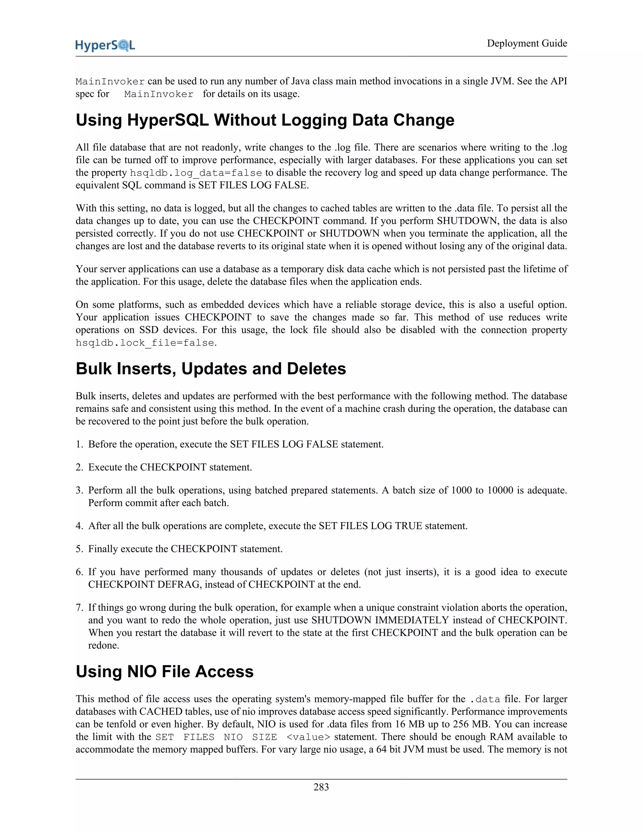 Deployment Guide
283
MainInvoker can be used to run any number of Java class main method invocations in a single JVM. See the API
spec for MainInvoker for details on its usage.
Using HyperSQL Without Logging Data Change
All file database that are not readonly, write changes to the .log file. There are scenarios where writing to the .log
file can be turned off to improve performance, especially with larger databases. For these applications you can set
the property hsqldb.log_data=false to disable the recovery log and speed up data change performance. The
equivalent SQL command is SET FILES LOG FALSE.
With this setting, no data is logged, but all the changes to cached tables are written to the .data file. To persist all the
data changes up to date, you can use the CHECKPOINT command. If you perform SHUTDOWN, the data is also
persisted correctly. If you do not use CHECKPOINT or SHUTDOWN when you terminate the application, all the
changes are lost and the database reverts to its original state when it is opened without losing any of the original data.
Your server applications can use a database as a temporary disk data cache which is not persisted past the lifetime of
the application. For this usage, delete the database files when the application ends.
On some platforms, such as embedded devices which have a reliable storage device, this is also a useful option.
Your application issues CHECKPOINT to save the changes made so far. This method of use reduces write
operations on SSD devices. For this usage, the lock file should also be disabled with the connection property
hsqldb.lock_file=false.
Bulk Inserts, Updates and Deletes
Bulk inserts, deletes and updates are performed with the best performance with the following method. The database
remains safe and consistent using this method. In the event of a machine crash during the operation, the database can
be recovered to the point just before the bulk operation.
1. Before the operation, execute the SET FILES LOG FALSE statement.
2. Execute the CHECKPOINT statement.
3. Perform all the bulk operations, using batched prepared statements. A batch size of 1000 to 10000 is adequate.
Perform commit after each batch.
4. After all the bulk operations are complete, execute the SET FILES LOG TRUE statement.
5. Finally execute the CHECKPOINT statement.
6. If you have performed many thousands of updates or deletes (not just inserts), it is a good idea to execute
CHECKPOINT DEFRAG, instead of CHECKPOINT at the end.
7. If things go wrong during the bulk operation, for example when a unique constraint violation aborts the operation,
and you want to redo the whole operation, just use SHUTDOWN IMMEDIATELY instead of CHECKPOINT.
When you restart the database it will revert to the state at the first CHECKPOINT and the bulk operation can be
redone.
Using NIO File Access
This method of file access uses the operating system's memory-mapped file buffer for the .data file. For larger
databases with CACHED tables, use of nio improves database access speed significantly. Performance improvements
can be tenfold or even higher. By default, NIO is used for .data files from 16 MB up to 256 MB. You can increase
the limit with the SET FILES NIO SIZE <value> statement. There should be enough RAM available to
accommodate the memory mapped buffers. For vary large nio usage, a 64 bit JVM must be used. The memory is not
 