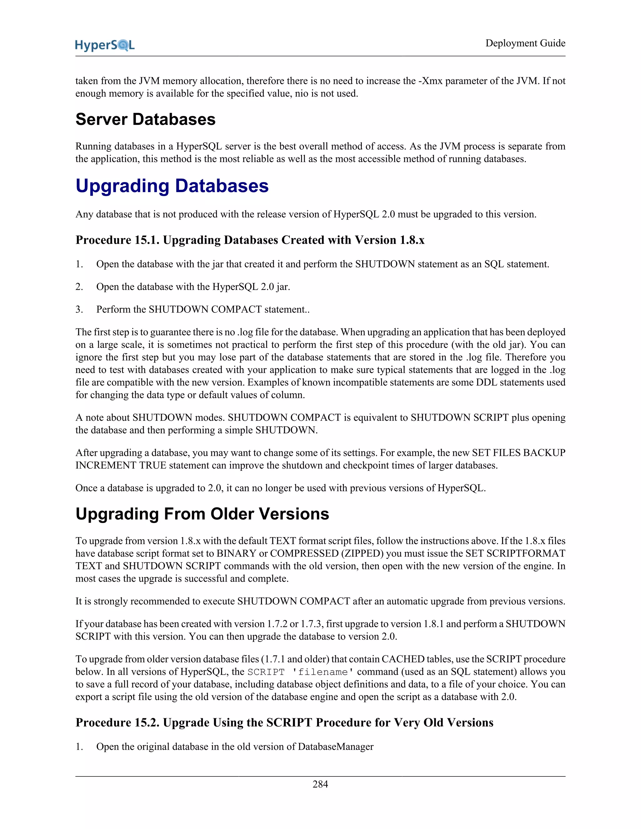 Deployment Guide
284
taken from the JVM memory allocation, therefore there is no need to increase the -Xmx parameter of the JVM. If not
enough memory is available for the specified value, nio is not used.
Server Databases
Running databases in a HyperSQL server is the best overall method of access. As the JVM process is separate from
the application, this method is the most reliable as well as the most accessible method of running databases.
Upgrading Databases
Any database that is not produced with the release version of HyperSQL 2.0 must be upgraded to this version.
Procedure 15.1. Upgrading Databases Created with Version 1.8.x
1. Open the database with the jar that created it and perform the SHUTDOWN statement as an SQL statement.
2. Open the database with the HyperSQL 2.0 jar.
3. Perform the SHUTDOWN COMPACT statement..
The first step is to guarantee there is no .log file for the database. When upgrading an application that has been deployed
on a large scale, it is sometimes not practical to perform the first step of this procedure (with the old jar). You can
ignore the first step but you may lose part of the database statements that are stored in the .log file. Therefore you
need to test with databases created with your application to make sure typical statements that are logged in the .log
file are compatible with the new version. Examples of known incompatible statements are some DDL statements used
for changing the data type or default values of column.
A note about SHUTDOWN modes. SHUTDOWN COMPACT is equivalent to SHUTDOWN SCRIPT plus opening
the database and then performing a simple SHUTDOWN.
After upgrading a database, you may want to change some of its settings. For example, the new SET FILES BACKUP
INCREMENT TRUE statement can improve the shutdown and checkpoint times of larger databases.
Once a database is upgraded to 2.0, it can no longer be used with previous versions of HyperSQL.
Upgrading From Older Versions
To upgrade from version 1.8.x with the default TEXT format script files, follow the instructions above. If the 1.8.x files
have database script format set to BINARY or COMPRESSED (ZIPPED) you must issue the SET SCRIPTFORMAT
TEXT and SHUTDOWN SCRIPT commands with the old version, then open with the new version of the engine. In
most cases the upgrade is successful and complete.
It is strongly recommended to execute SHUTDOWN COMPACT after an automatic upgrade from previous versions.
If your database has been created with version 1.7.2 or 1.7.3, first upgrade to version 1.8.1 and perform a SHUTDOWN
SCRIPT with this version. You can then upgrade the database to version 2.0.
To upgrade from older version database files (1.7.1 and older) that contain CACHED tables, use the SCRIPT procedure
below. In all versions of HyperSQL, the SCRIPT 'filename' command (used as an SQL statement) allows you
to save a full record of your database, including database object definitions and data, to a file of your choice. You can
export a script file using the old version of the database engine and open the script as a database with 2.0.
Procedure 15.2. Upgrade Using the SCRIPT Procedure for Very Old Versions
1. Open the original database in the old version of DatabaseManager
 