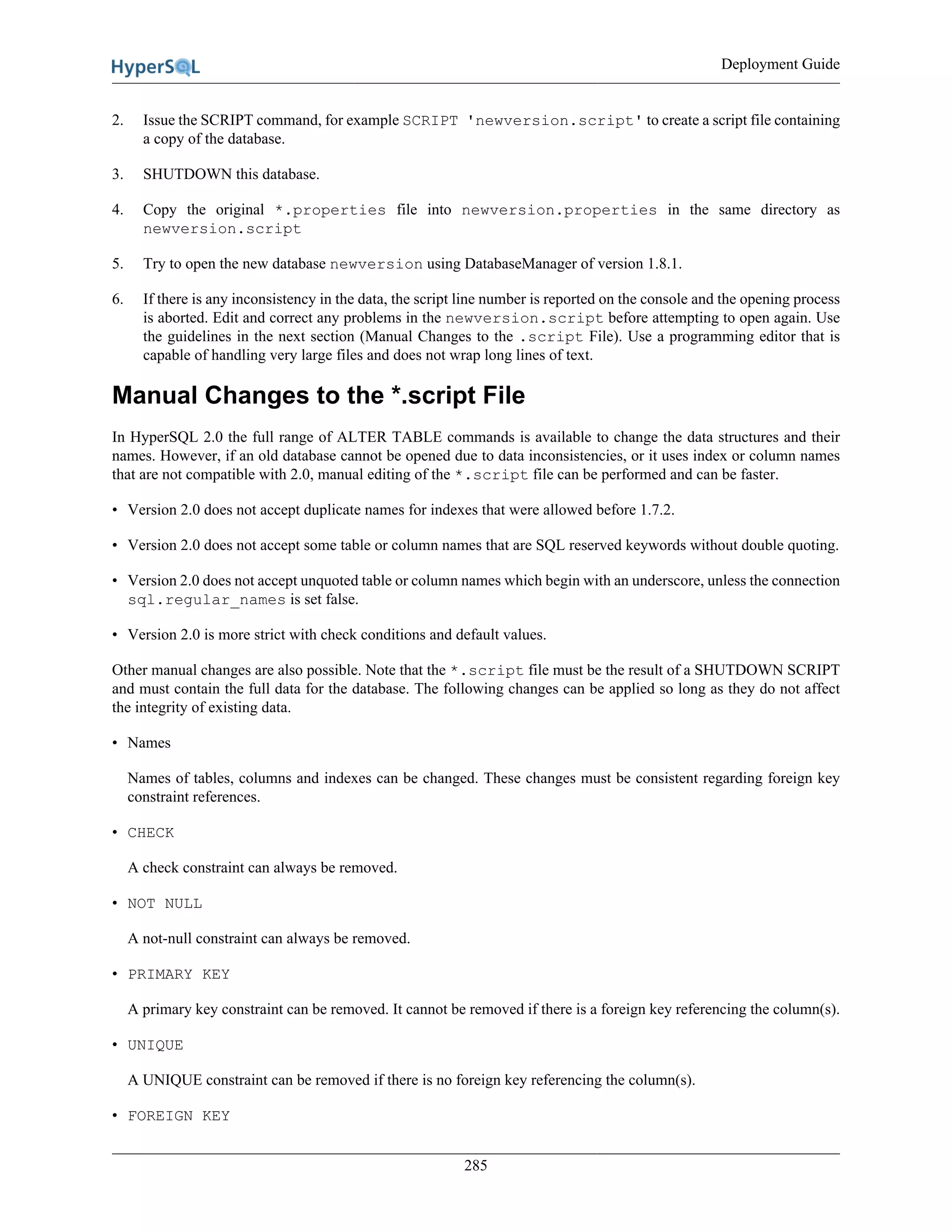 Deployment Guide
285
2. Issue the SCRIPT command, for example SCRIPT 'newversion.script' to create a script file containing
a copy of the database.
3. SHUTDOWN this database.
4. Copy the original *.properties file into newversion.properties in the same directory as
newversion.script
5. Try to open the new database newversion using DatabaseManager of version 1.8.1.
6. If there is any inconsistency in the data, the script line number is reported on the console and the opening process
is aborted. Edit and correct any problems in the newversion.script before attempting to open again. Use
the guidelines in the next section (Manual Changes to the .script File). Use a programming editor that is
capable of handling very large files and does not wrap long lines of text.
Manual Changes to the *.script File
In HyperSQL 2.0 the full range of ALTER TABLE commands is available to change the data structures and their
names. However, if an old database cannot be opened due to data inconsistencies, or it uses index or column names
that are not compatible with 2.0, manual editing of the *.script file can be performed and can be faster.
• Version 2.0 does not accept duplicate names for indexes that were allowed before 1.7.2.
• Version 2.0 does not accept some table or column names that are SQL reserved keywords without double quoting.
• Version 2.0 does not accept unquoted table or column names which begin with an underscore, unless the connection
sql.regular_names is set false.
• Version 2.0 is more strict with check conditions and default values.
Other manual changes are also possible. Note that the *.script file must be the result of a SHUTDOWN SCRIPT
and must contain the full data for the database. The following changes can be applied so long as they do not affect
the integrity of existing data.
• Names
Names of tables, columns and indexes can be changed. These changes must be consistent regarding foreign key
constraint references.
• CHECK
A check constraint can always be removed.
• NOT NULL
A not-null constraint can always be removed.
• PRIMARY KEY
A primary key constraint can be removed. It cannot be removed if there is a foreign key referencing the column(s).
• UNIQUE
A UNIQUE constraint can be removed if there is no foreign key referencing the column(s).
• FOREIGN KEY
 