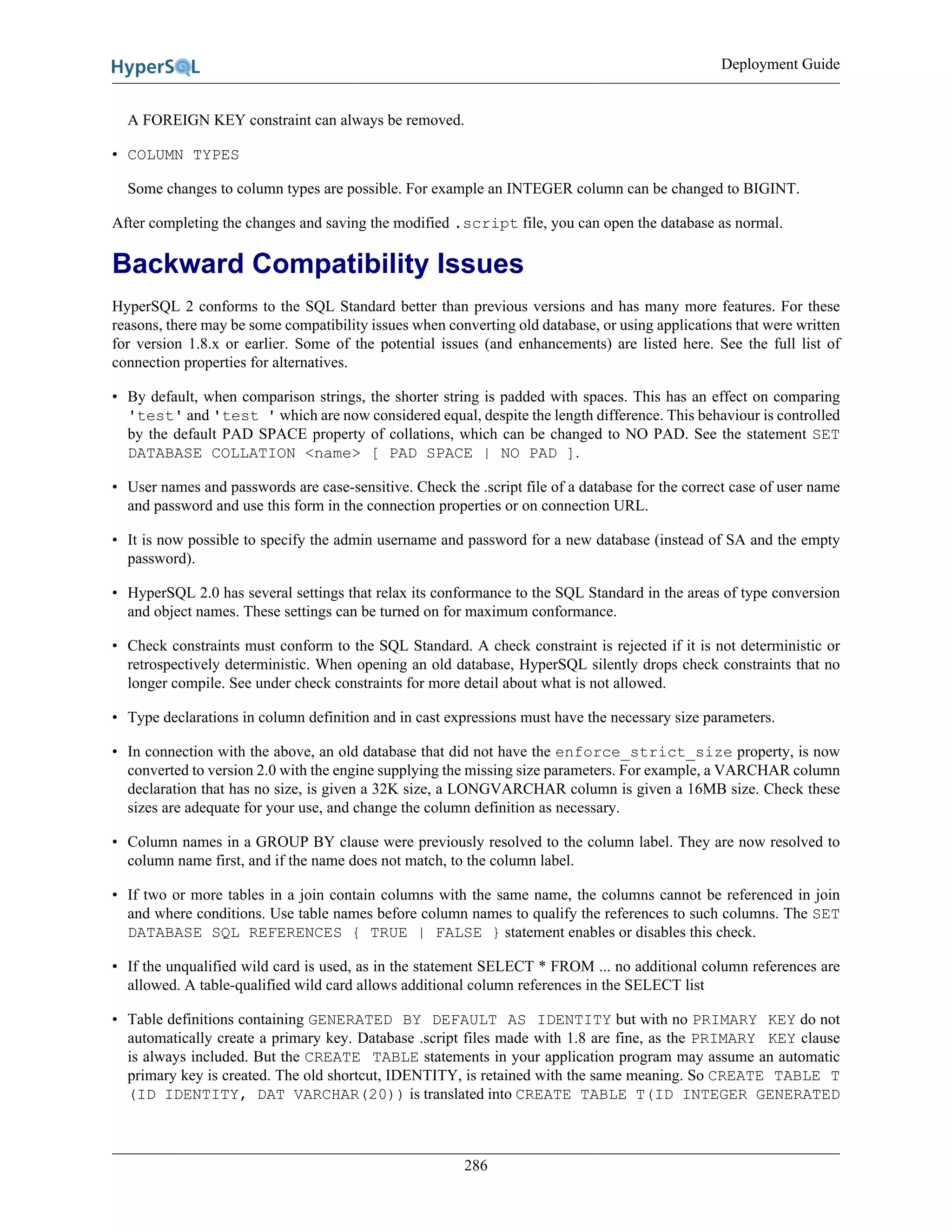 Deployment Guide
286
A FOREIGN KEY constraint can always be removed.
• COLUMN TYPES
Some changes to column types are possible. For example an INTEGER column can be changed to BIGINT.
After completing the changes and saving the modified .script file, you can open the database as normal.
Backward Compatibility Issues
HyperSQL 2 conforms to the SQL Standard better than previous versions and has many more features. For these
reasons, there may be some compatibility issues when converting old database, or using applications that were written
for version 1.8.x or earlier. Some of the potential issues (and enhancements) are listed here. See the full list of
connection properties for alternatives.
• By default, when comparison strings, the shorter string is padded with spaces. This has an effect on comparing
'test' and 'test ' which are now considered equal, despite the length difference. This behaviour is controlled
by the default PAD SPACE property of collations, which can be changed to NO PAD. See the statement SET
DATABASE COLLATION <name> [ PAD SPACE | NO PAD ].
• User names and passwords are case-sensitive. Check the .script file of a database for the correct case of user name
and password and use this form in the connection properties or on connection URL.
• It is now possible to specify the admin username and password for a new database (instead of SA and the empty
password).
• HyperSQL 2.0 has several settings that relax its conformance to the SQL Standard in the areas of type conversion
and object names. These settings can be turned on for maximum conformance.
• Check constraints must conform to the SQL Standard. A check constraint is rejected if it is not deterministic or
retrospectively deterministic. When opening an old database, HyperSQL silently drops check constraints that no
longer compile. See under check constraints for more detail about what is not allowed.
• Type declarations in column definition and in cast expressions must have the necessary size parameters.
• In connection with the above, an old database that did not have the enforce_strict_size property, is now
converted to version 2.0 with the engine supplying the missing size parameters. For example, a VARCHAR column
declaration that has no size, is given a 32K size, a LONGVARCHAR column is given a 16MB size. Check these
sizes are adequate for your use, and change the column definition as necessary.
• Column names in a GROUP BY clause were previously resolved to the column label. They are now resolved to
column name first, and if the name does not match, to the column label.
• If two or more tables in a join contain columns with the same name, the columns cannot be referenced in join
and where conditions. Use table names before column names to qualify the references to such columns. The SET
DATABASE SQL REFERENCES { TRUE | FALSE } statement enables or disables this check.
• If the unqualified wild card is used, as in the statement SELECT * FROM ... no additional column references are
allowed. A table-qualified wild card allows additional column references in the SELECT list
• Table definitions containing GENERATED BY DEFAULT AS IDENTITY but with no PRIMARY KEY do not
automatically create a primary key. Database .script files made with 1.8 are fine, as the PRIMARY KEY clause
is always included. But the CREATE TABLE statements in your application program may assume an automatic
primary key is created. The old shortcut, IDENTITY, is retained with the same meaning. So CREATE TABLE T
(ID IDENTITY, DAT VARCHAR(20)) is translated into CREATE TABLE T(ID INTEGER GENERATED
 