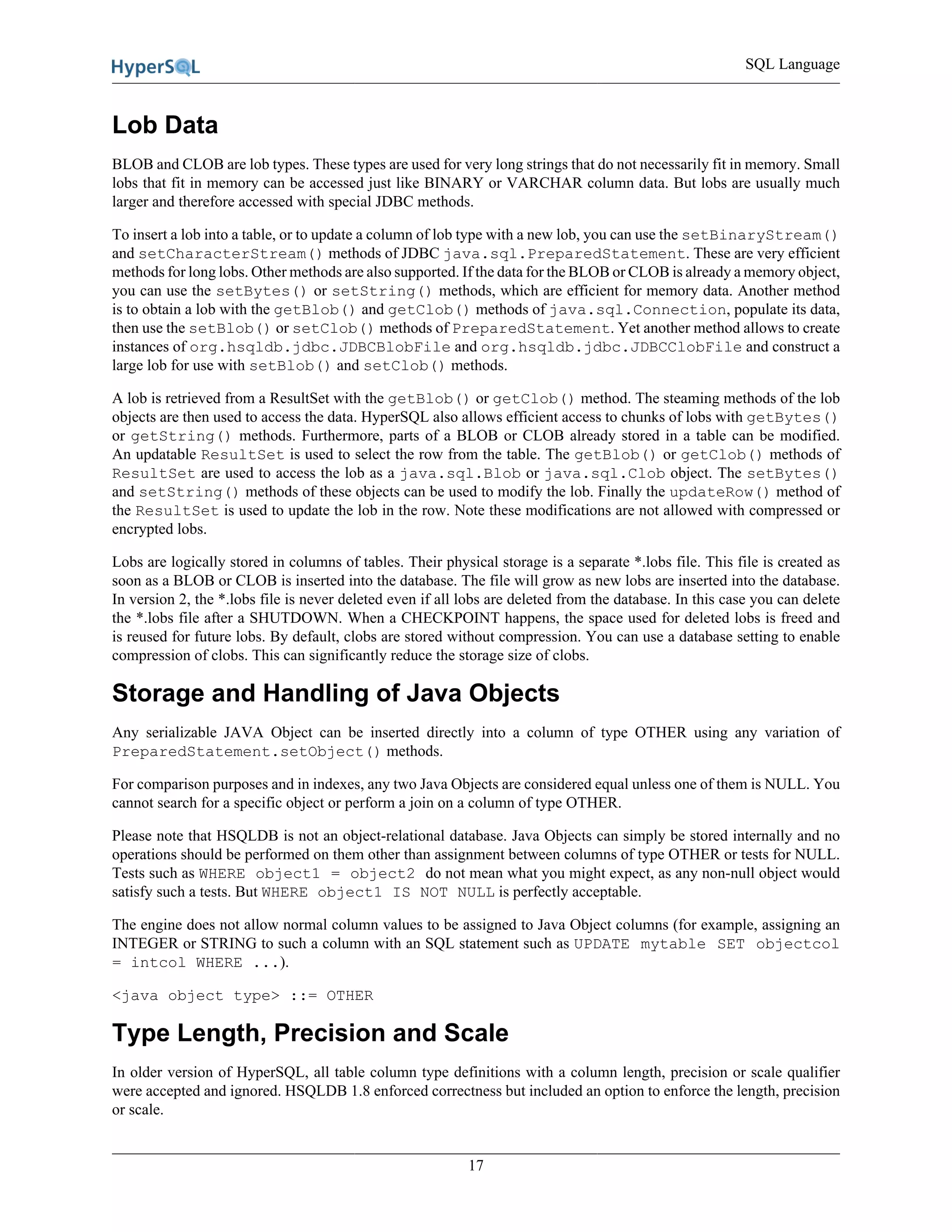 SQL Language
17
Lob Data
BLOB and CLOB are lob types. These types are used for very long strings that do not necessarily fit in memory. Small
lobs that fit in memory can be accessed just like BINARY or VARCHAR column data. But lobs are usually much
larger and therefore accessed with special JDBC methods.
To insert a lob into a table, or to update a column of lob type with a new lob, you can use the setBinaryStream()
and setCharacterStream() methods of JDBC java.sql.PreparedStatement. These are very efficient
methods for long lobs. Other methods are also supported. If the data for the BLOB or CLOB is already a memory object,
you can use the setBytes() or setString() methods, which are efficient for memory data. Another method
is to obtain a lob with the getBlob() and getClob() methods of java.sql.Connection, populate its data,
then use the setBlob() or setClob() methods of PreparedStatement. Yet another method allows to create
instances of org.hsqldb.jdbc.JDBCBlobFile and org.hsqldb.jdbc.JDBCClobFile and construct a
large lob for use with setBlob() and setClob() methods.
A lob is retrieved from a ResultSet with the getBlob() or getClob() method. The steaming methods of the lob
objects are then used to access the data. HyperSQL also allows efficient access to chunks of lobs with getBytes()
or getString() methods. Furthermore, parts of a BLOB or CLOB already stored in a table can be modified.
An updatable ResultSet is used to select the row from the table. The getBlob() or getClob() methods of
ResultSet are used to access the lob as a java.sql.Blob or java.sql.Clob object. The setBytes()
and setString() methods of these objects can be used to modify the lob. Finally the updateRow() method of
the ResultSet is used to update the lob in the row. Note these modifications are not allowed with compressed or
encrypted lobs.
Lobs are logically stored in columns of tables. Their physical storage is a separate *.lobs file. This file is created as
soon as a BLOB or CLOB is inserted into the database. The file will grow as new lobs are inserted into the database.
In version 2, the *.lobs file is never deleted even if all lobs are deleted from the database. In this case you can delete
the *.lobs file after a SHUTDOWN. When a CHECKPOINT happens, the space used for deleted lobs is freed and
is reused for future lobs. By default, clobs are stored without compression. You can use a database setting to enable
compression of clobs. This can significantly reduce the storage size of clobs.
Storage and Handling of Java Objects
Any serializable JAVA Object can be inserted directly into a column of type OTHER using any variation of
PreparedStatement.setObject() methods.
For comparison purposes and in indexes, any two Java Objects are considered equal unless one of them is NULL. You
cannot search for a specific object or perform a join on a column of type OTHER.
Please note that HSQLDB is not an object-relational database. Java Objects can simply be stored internally and no
operations should be performed on them other than assignment between columns of type OTHER or tests for NULL.
Tests such as WHERE object1 = object2 do not mean what you might expect, as any non-null object would
satisfy such a tests. But WHERE object1 IS NOT NULL is perfectly acceptable.
The engine does not allow normal column values to be assigned to Java Object columns (for example, assigning an
INTEGER or STRING to such a column with an SQL statement such as UPDATE mytable SET objectcol
= intcol WHERE ...).
<java object type> ::= OTHER
Type Length, Precision and Scale
In older version of HyperSQL, all table column type definitions with a column length, precision or scale qualifier
were accepted and ignored. HSQLDB 1.8 enforced correctness but included an option to enforce the length, precision
or scale.
 