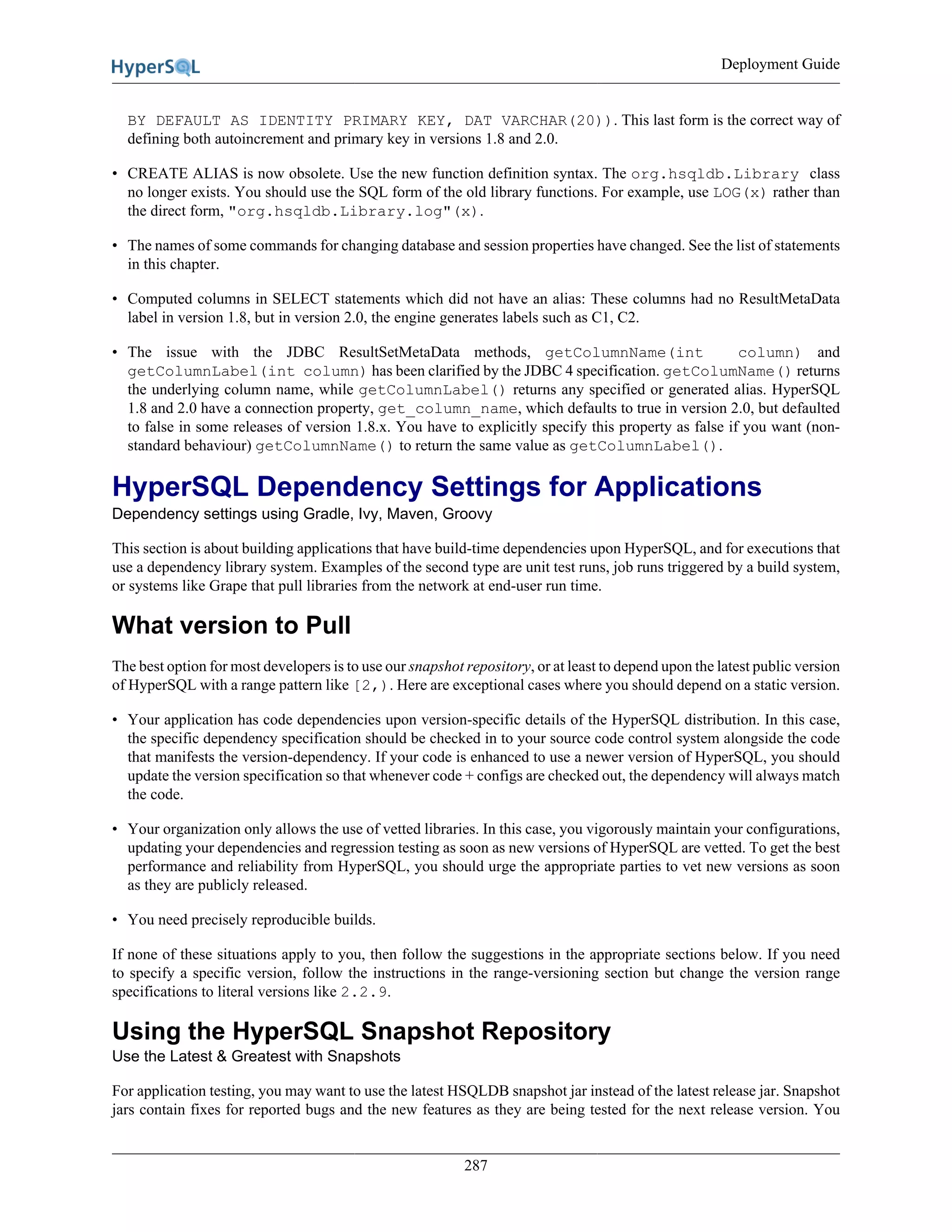 Deployment Guide
287
BY DEFAULT AS IDENTITY PRIMARY KEY, DAT VARCHAR(20)). This last form is the correct way of
defining both autoincrement and primary key in versions 1.8 and 2.0.
• CREATE ALIAS is now obsolete. Use the new function definition syntax. The org.hsqldb.Library class
no longer exists. You should use the SQL form of the old library functions. For example, use LOG(x) rather than
the direct form, "org.hsqldb.Library.log"(x).
• The names of some commands for changing database and session properties have changed. See the list of statements
in this chapter.
• Computed columns in SELECT statements which did not have an alias: These columns had no ResultMetaData
label in version 1.8, but in version 2.0, the engine generates labels such as C1, C2.
• The issue with the JDBC ResultSetMetaData methods, getColumnName(int column) and
getColumnLabel(int column) has been clarified by the JDBC 4 specification. getColumName() returns
the underlying column name, while getColumnLabel() returns any specified or generated alias. HyperSQL
1.8 and 2.0 have a connection property, get_column_name, which defaults to true in version 2.0, but defaulted
to false in some releases of version 1.8.x. You have to explicitly specify this property as false if you want (non-
standard behaviour) getColumnName() to return the same value as getColumnLabel().
HyperSQL Dependency Settings for Applications
Dependency settings using Gradle, Ivy, Maven, Groovy
This section is about building applications that have build-time dependencies upon HyperSQL, and for executions that
use a dependency library system. Examples of the second type are unit test runs, job runs triggered by a build system,
or systems like Grape that pull libraries from the network at end-user run time.
What version to Pull
The best option for most developers is to use our snapshot repository, or at least to depend upon the latest public version
of HyperSQL with a range pattern like [2,). Here are exceptional cases where you should depend on a static version.
• Your application has code dependencies upon version-specific details of the HyperSQL distribution. In this case,
the specific dependency specification should be checked in to your source code control system alongside the code
that manifests the version-dependency. If your code is enhanced to use a newer version of HyperSQL, you should
update the version specification so that whenever code + configs are checked out, the dependency will always match
the code.
• Your organization only allows the use of vetted libraries. In this case, you vigorously maintain your configurations,
updating your dependencies and regression testing as soon as new versions of HyperSQL are vetted. To get the best
performance and reliability from HyperSQL, you should urge the appropriate parties to vet new versions as soon
as they are publicly released.
• You need precisely reproducible builds.
If none of these situations apply to you, then follow the suggestions in the appropriate sections below. If you need
to specify a specific version, follow the instructions in the range-versioning section but change the version range
specifications to literal versions like 2.2.9.
Using the HyperSQL Snapshot Repository
Use the Latest & Greatest with Snapshots
For application testing, you may want to use the latest HSQLDB snapshot jar instead of the latest release jar. Snapshot
jars contain fixes for reported bugs and the new features as they are being tested for the next release version. You
 