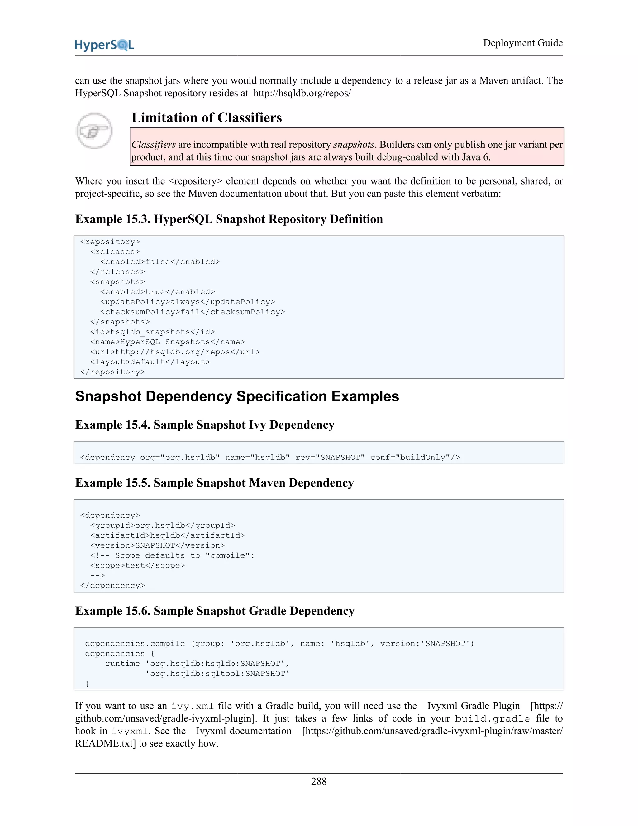 Deployment Guide
288
can use the snapshot jars where you would normally include a dependency to a release jar as a Maven artifact. The
HyperSQL Snapshot repository resides at http://hsqldb.org/repos/
Limitation of Classifiers
Classifiers are incompatible with real repository snapshots. Builders can only publish one jar variant per
product, and at this time our snapshot jars are always built debug-enabled with Java 6.
Where you insert the <repository> element depends on whether you want the definition to be personal, shared, or
project-specific, so see the Maven documentation about that. But you can paste this element verbatim:
Example 15.3. HyperSQL Snapshot Repository Definition
<repository>
<releases>
<enabled>false</enabled>
</releases>
<snapshots>
<enabled>true</enabled>
<updatePolicy>always</updatePolicy>
<checksumPolicy>fail</checksumPolicy>
</snapshots>
<id>hsqldb_snapshots</id>
<name>HyperSQL Snapshots</name>
<url>http://hsqldb.org/repos</url>
<layout>default</layout>
</repository>
Snapshot Dependency Specification Examples
Example 15.4. Sample Snapshot Ivy Dependency
<dependency org="org.hsqldb" name="hsqldb" rev="SNAPSHOT" conf="buildOnly"/>
Example 15.5. Sample Snapshot Maven Dependency
<dependency>
<groupId>org.hsqldb</groupId>
<artifactId>hsqldb</artifactId>
<version>SNAPSHOT</version>
<!-- Scope defaults to "compile":
<scope>test</scope>
-->
</dependency>
Example 15.6. Sample Snapshot Gradle Dependency
dependencies.compile (group: 'org.hsqldb', name: 'hsqldb', version:'SNAPSHOT')
dependencies {
runtime 'org.hsqldb:hsqldb:SNAPSHOT',
'org.hsqldb:sqltool:SNAPSHOT'
}
If you want to use an ivy.xml file with a Gradle build, you will need use the Ivyxml Gradle Plugin [https://
github.com/unsaved/gradle-ivyxml-plugin]. It just takes a few links of code in your build.gradle file to
hook in ivyxml. See the Ivyxml documentation [https://github.com/unsaved/gradle-ivyxml-plugin/raw/master/
README.txt] to see exactly how.
 