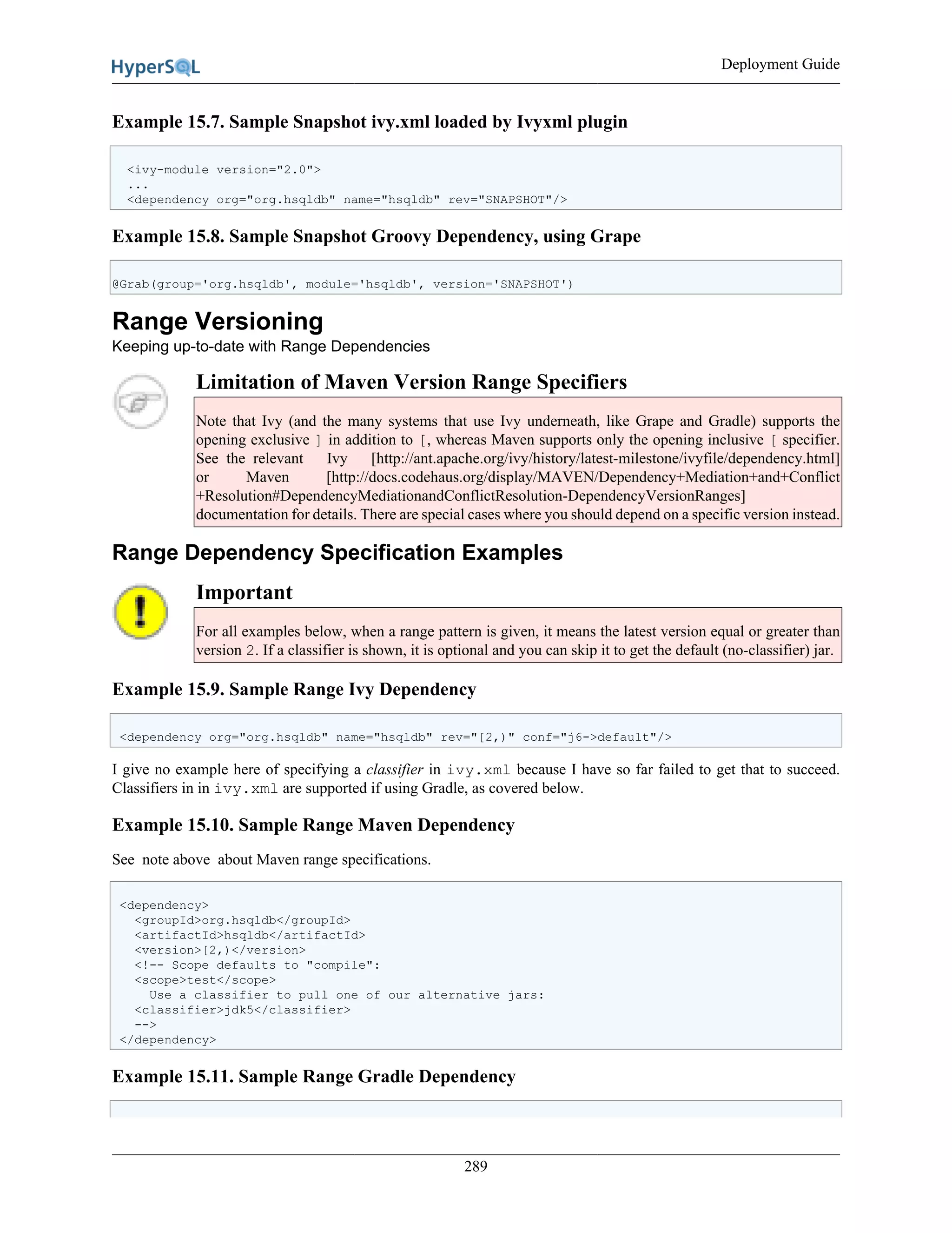 Deployment Guide
289
Example 15.7. Sample Snapshot ivy.xml loaded by Ivyxml plugin
<ivy-module version="2.0">
...
<dependency org="org.hsqldb" name="hsqldb" rev="SNAPSHOT"/>
Example 15.8. Sample Snapshot Groovy Dependency, using Grape
@Grab(group='org.hsqldb', module='hsqldb', version='SNAPSHOT')
Range Versioning
Keeping up-to-date with Range Dependencies
Limitation of Maven Version Range Specifiers
Note that Ivy (and the many systems that use Ivy underneath, like Grape and Gradle) supports the
opening exclusive ] in addition to [, whereas Maven supports only the opening inclusive [ specifier.
See the relevant Ivy [http://ant.apache.org/ivy/history/latest-milestone/ivyfile/dependency.html]
or Maven [http://docs.codehaus.org/display/MAVEN/Dependency+Mediation+and+Conflict
+Resolution#DependencyMediationandConflictResolution-DependencyVersionRanges]
documentation for details. There are special cases where you should depend on a specific version instead.
Range Dependency Specification Examples
Important
For all examples below, when a range pattern is given, it means the latest version equal or greater than
version 2. If a classifier is shown, it is optional and you can skip it to get the default (no-classifier) jar.
Example 15.9. Sample Range Ivy Dependency
<dependency org="org.hsqldb" name="hsqldb" rev="[2,)" conf="j6->default"/>
I give no example here of specifying a classifier in ivy.xml because I have so far failed to get that to succeed.
Classifiers in in ivy.xml are supported if using Gradle, as covered below.
Example 15.10. Sample Range Maven Dependency
See note above about Maven range specifications.
<dependency>
<groupId>org.hsqldb</groupId>
<artifactId>hsqldb</artifactId>
<version>[2,)</version>
<!-- Scope defaults to "compile":
<scope>test</scope>
Use a classifier to pull one of our alternative jars:
<classifier>jdk5</classifier>
-->
</dependency>
Example 15.11. Sample Range Gradle Dependency
 