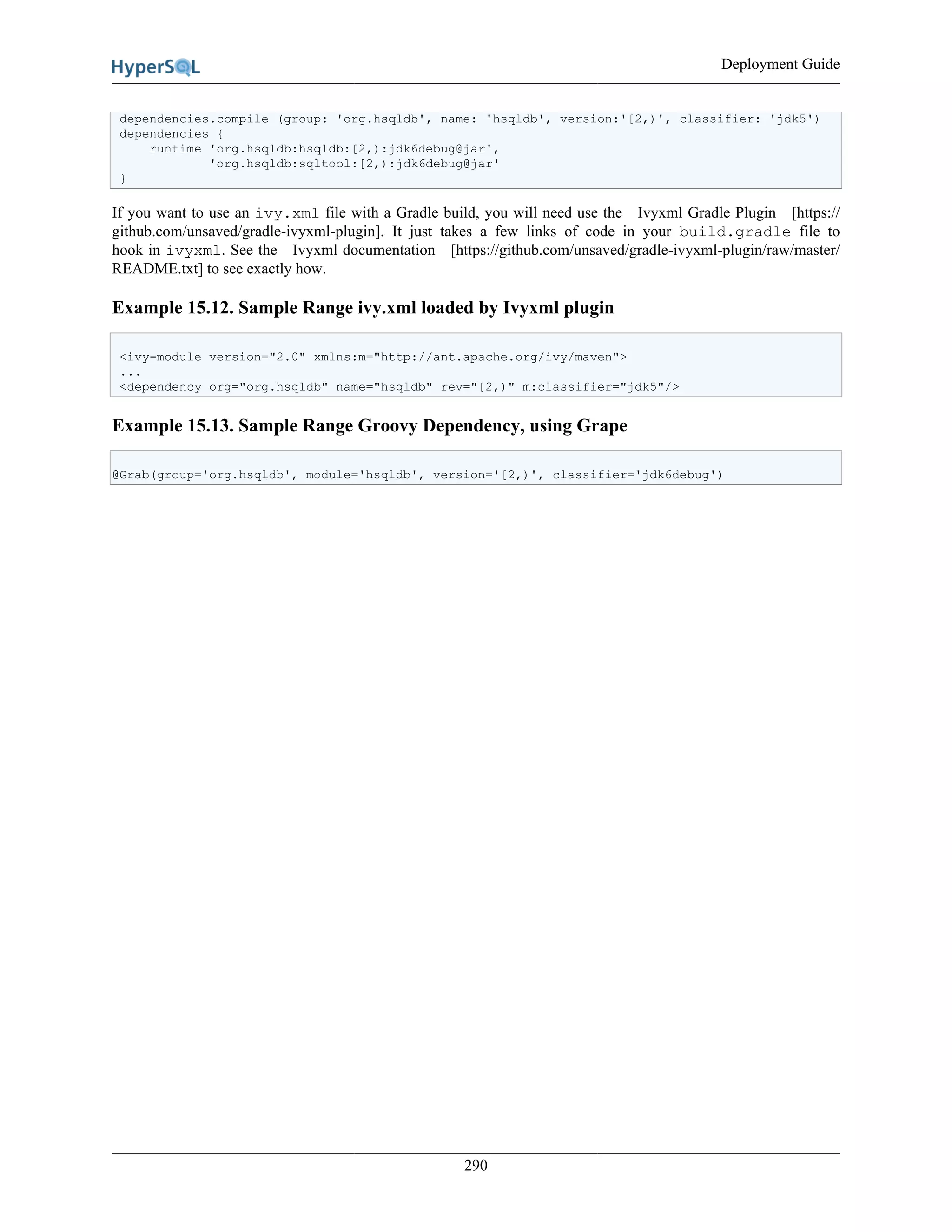 Deployment Guide
290
dependencies.compile (group: 'org.hsqldb', name: 'hsqldb', version:'[2,)', classifier: 'jdk5')
dependencies {
runtime 'org.hsqldb:hsqldb:[2,):jdk6debug@jar',
'org.hsqldb:sqltool:[2,):jdk6debug@jar'
}
If you want to use an ivy.xml file with a Gradle build, you will need use the Ivyxml Gradle Plugin [https://
github.com/unsaved/gradle-ivyxml-plugin]. It just takes a few links of code in your build.gradle file to
hook in ivyxml. See the Ivyxml documentation [https://github.com/unsaved/gradle-ivyxml-plugin/raw/master/
README.txt] to see exactly how.
Example 15.12. Sample Range ivy.xml loaded by Ivyxml plugin
<ivy-module version="2.0" xmlns:m="http://ant.apache.org/ivy/maven">
...
<dependency org="org.hsqldb" name="hsqldb" rev="[2,)" m:classifier="jdk5"/>
Example 15.13. Sample Range Groovy Dependency, using Grape
@Grab(group='org.hsqldb', module='hsqldb', version='[2,)', classifier='jdk6debug')
 