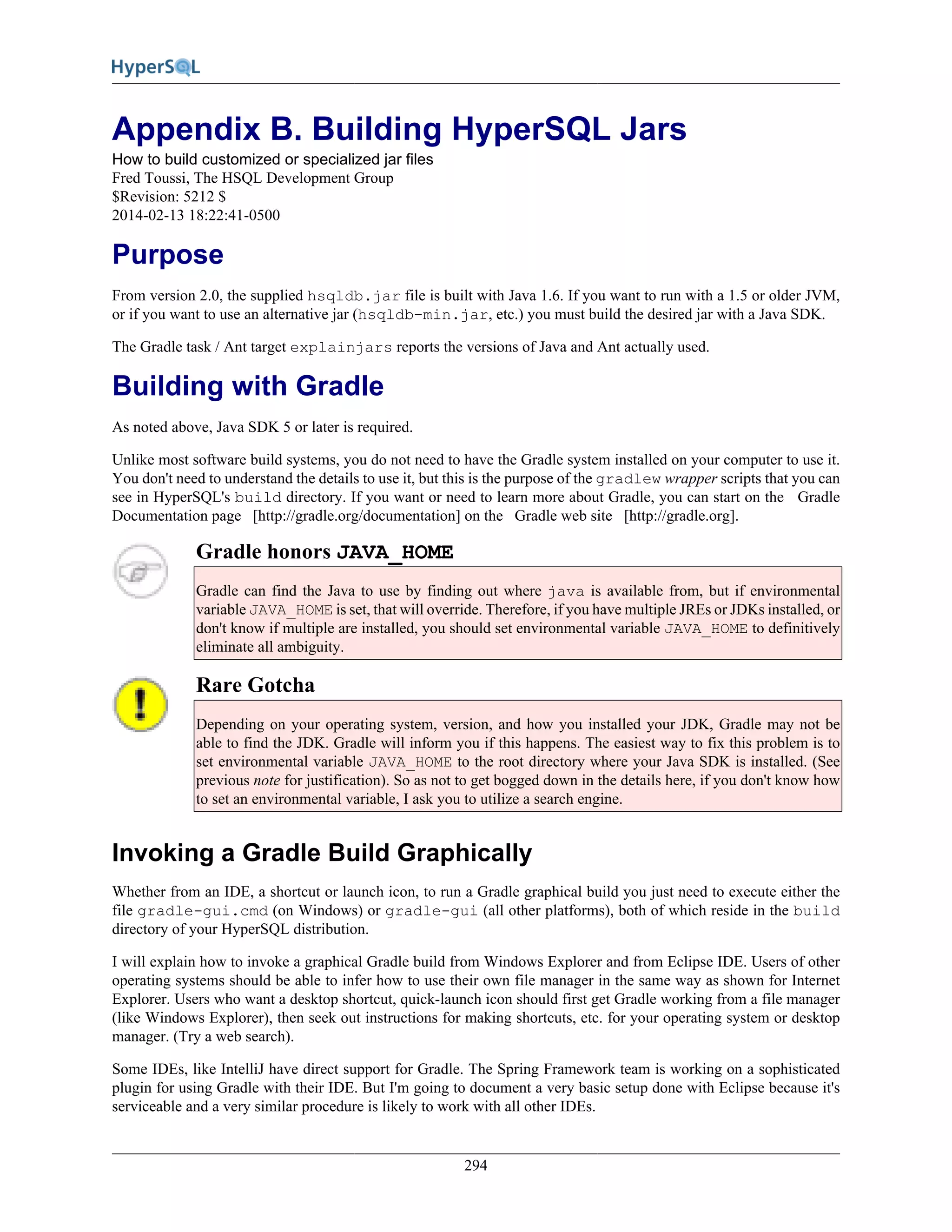 294
Appendix B. Building HyperSQL Jars
How to build customized or specialized jar files
Fred Toussi, The HSQL Development Group
$Revision: 5212 $
2014-02-13 18:22:41-0500
Purpose
From version 2.0, the supplied hsqldb.jar file is built with Java 1.6. If you want to run with a 1.5 or older JVM,
or if you want to use an alternative jar (hsqldb-min.jar, etc.) you must build the desired jar with a Java SDK.
The Gradle task / Ant target explainjars reports the versions of Java and Ant actually used.
Building with Gradle
As noted above, Java SDK 5 or later is required.
Unlike most software build systems, you do not need to have the Gradle system installed on your computer to use it.
You don't need to understand the details to use it, but this is the purpose of the gradlew wrapper scripts that you can
see in HyperSQL's build directory. If you want or need to learn more about Gradle, you can start on the Gradle
Documentation page [http://gradle.org/documentation] on the Gradle web site [http://gradle.org].
Gradle honors JAVA_HOME
Gradle can find the Java to use by finding out where java is available from, but if environmental
variable JAVA_HOME is set, that will override. Therefore, if you have multiple JREs or JDKs installed, or
don't know if multiple are installed, you should set environmental variable JAVA_HOME to definitively
eliminate all ambiguity.
Rare Gotcha
Depending on your operating system, version, and how you installed your JDK, Gradle may not be
able to find the JDK. Gradle will inform you if this happens. The easiest way to fix this problem is to
set environmental variable JAVA_HOME to the root directory where your Java SDK is installed. (See
previous note for justification). So as not to get bogged down in the details here, if you don't know how
to set an environmental variable, I ask you to utilize a search engine.
Invoking a Gradle Build Graphically
Whether from an IDE, a shortcut or launch icon, to run a Gradle graphical build you just need to execute either the
file gradle-gui.cmd (on Windows) or gradle-gui (all other platforms), both of which reside in the build
directory of your HyperSQL distribution.
I will explain how to invoke a graphical Gradle build from Windows Explorer and from Eclipse IDE. Users of other
operating systems should be able to infer how to use their own file manager in the same way as shown for Internet
Explorer. Users who want a desktop shortcut, quick-launch icon should first get Gradle working from a file manager
(like Windows Explorer), then seek out instructions for making shortcuts, etc. for your operating system or desktop
manager. (Try a web search).
Some IDEs, like IntelliJ have direct support for Gradle. The Spring Framework team is working on a sophisticated
plugin for using Gradle with their IDE. But I'm going to document a very basic setup done with Eclipse because it's
serviceable and a very similar procedure is likely to work with all other IDEs.
 