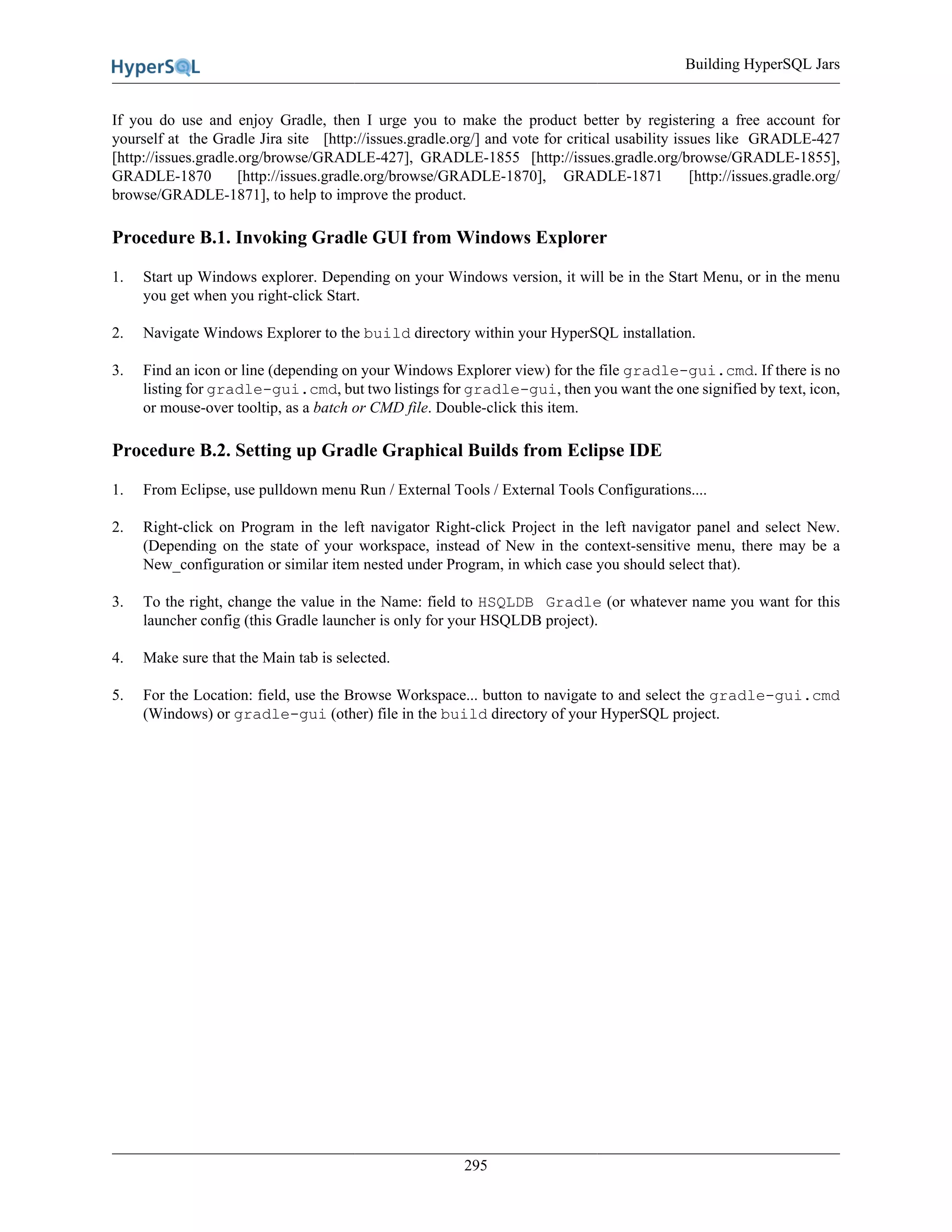 Building HyperSQL Jars
295
If you do use and enjoy Gradle, then I urge you to make the product better by registering a free account for
yourself at the Gradle Jira site [http://issues.gradle.org/] and vote for critical usability issues like GRADLE-427
[http://issues.gradle.org/browse/GRADLE-427], GRADLE-1855 [http://issues.gradle.org/browse/GRADLE-1855],
GRADLE-1870 [http://issues.gradle.org/browse/GRADLE-1870], GRADLE-1871 [http://issues.gradle.org/
browse/GRADLE-1871], to help to improve the product.
Procedure B.1. Invoking Gradle GUI from Windows Explorer
1. Start up Windows explorer. Depending on your Windows version, it will be in the Start Menu, or in the menu
you get when you right-click Start.
2. Navigate Windows Explorer to the build directory within your HyperSQL installation.
3. Find an icon or line (depending on your Windows Explorer view) for the file gradle-gui.cmd. If there is no
listing for gradle-gui.cmd, but two listings for gradle-gui, then you want the one signified by text, icon,
or mouse-over tooltip, as a batch or CMD file. Double-click this item.
Procedure B.2. Setting up Gradle Graphical Builds from Eclipse IDE
1. From Eclipse, use pulldown menu Run / External Tools / External Tools Configurations....
2. Right-click on Program in the left navigator Right-click Project in the left navigator panel and select New.
(Depending on the state of your workspace, instead of New in the context-sensitive menu, there may be a
New_configuration or similar item nested under Program, in which case you should select that).
3. To the right, change the value in the Name: field to HSQLDB Gradle (or whatever name you want for this
launcher config (this Gradle launcher is only for your HSQLDB project).
4. Make sure that the Main tab is selected.
5. For the Location: field, use the Browse Workspace... button to navigate to and select the gradle-gui.cmd
(Windows) or gradle-gui (other) file in the build directory of your HyperSQL project.
 