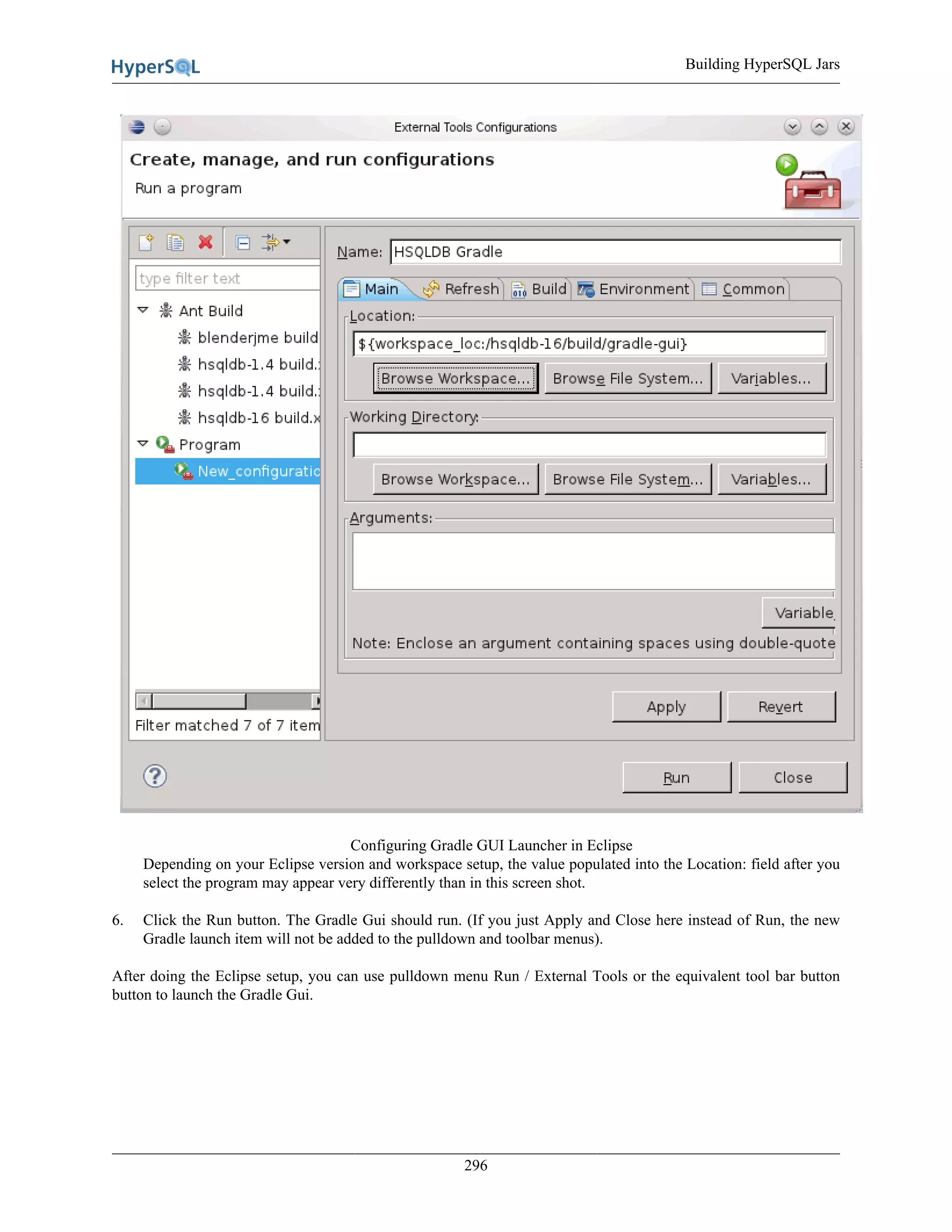Building HyperSQL Jars
296
Configuring Gradle GUI Launcher in Eclipse
Depending on your Eclipse version and workspace setup, the value populated into the Location: field after you
select the program may appear very differently than in this screen shot.
6. Click the Run button. The Gradle Gui should run. (If you just Apply and Close here instead of Run, the new
Gradle launch item will not be added to the pulldown and toolbar menus).
After doing the Eclipse setup, you can use pulldown menu Run / External Tools or the equivalent tool bar button
button to launch the Gradle Gui.
 