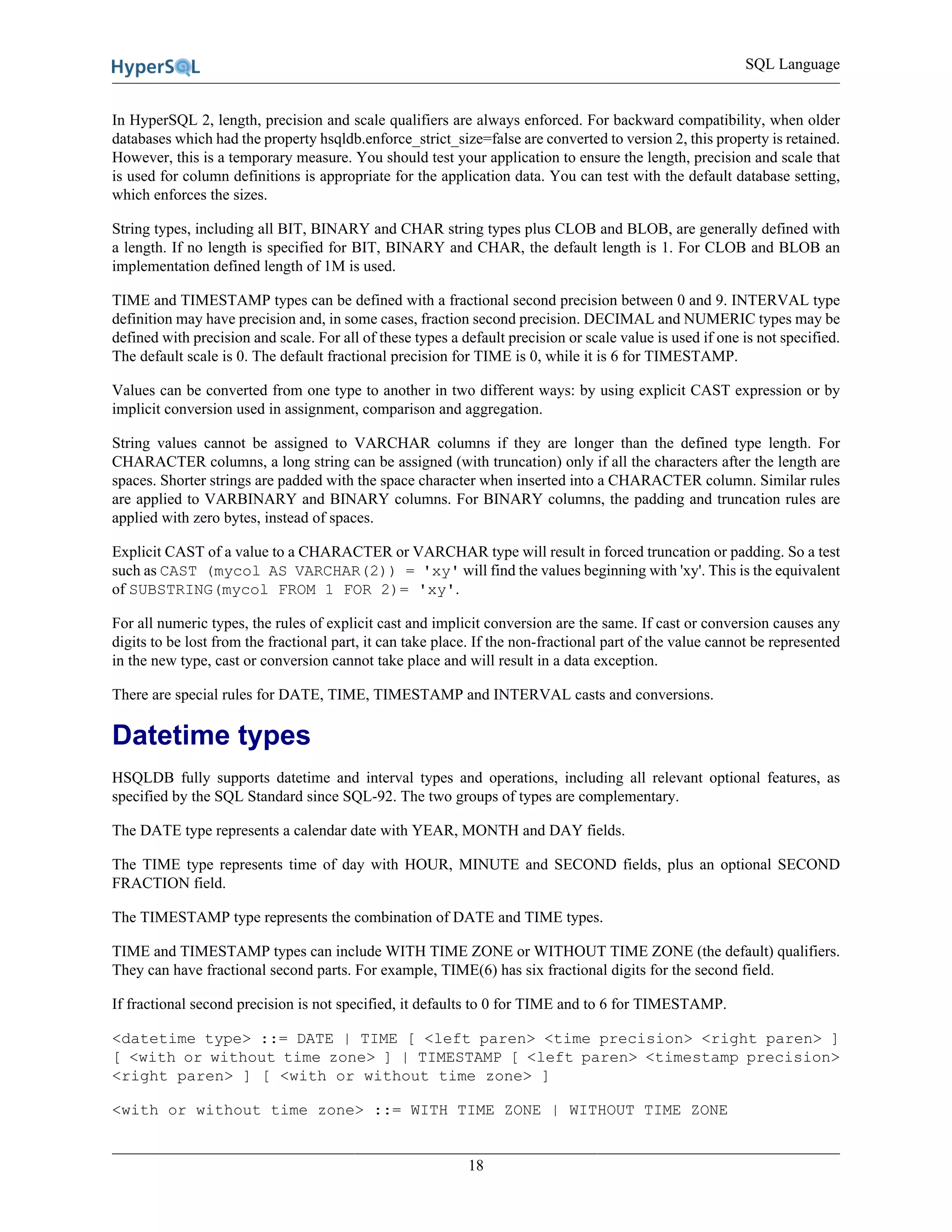 SQL Language
18
In HyperSQL 2, length, precision and scale qualifiers are always enforced. For backward compatibility, when older
databases which had the property hsqldb.enforce_strict_size=false are converted to version 2, this property is retained.
However, this is a temporary measure. You should test your application to ensure the length, precision and scale that
is used for column definitions is appropriate for the application data. You can test with the default database setting,
which enforces the sizes.
String types, including all BIT, BINARY and CHAR string types plus CLOB and BLOB, are generally defined with
a length. If no length is specified for BIT, BINARY and CHAR, the default length is 1. For CLOB and BLOB an
implementation defined length of 1M is used.
TIME and TIMESTAMP types can be defined with a fractional second precision between 0 and 9. INTERVAL type
definition may have precision and, in some cases, fraction second precision. DECIMAL and NUMERIC types may be
defined with precision and scale. For all of these types a default precision or scale value is used if one is not specified.
The default scale is 0. The default fractional precision for TIME is 0, while it is 6 for TIMESTAMP.
Values can be converted from one type to another in two different ways: by using explicit CAST expression or by
implicit conversion used in assignment, comparison and aggregation.
String values cannot be assigned to VARCHAR columns if they are longer than the defined type length. For
CHARACTER columns, a long string can be assigned (with truncation) only if all the characters after the length are
spaces. Shorter strings are padded with the space character when inserted into a CHARACTER column. Similar rules
are applied to VARBINARY and BINARY columns. For BINARY columns, the padding and truncation rules are
applied with zero bytes, instead of spaces.
Explicit CAST of a value to a CHARACTER or VARCHAR type will result in forced truncation or padding. So a test
such as CAST (mycol AS VARCHAR(2)) = 'xy' will find the values beginning with 'xy'. This is the equivalent
of SUBSTRING(mycol FROM 1 FOR 2)= 'xy'.
For all numeric types, the rules of explicit cast and implicit conversion are the same. If cast or conversion causes any
digits to be lost from the fractional part, it can take place. If the non-fractional part of the value cannot be represented
in the new type, cast or conversion cannot take place and will result in a data exception.
There are special rules for DATE, TIME, TIMESTAMP and INTERVAL casts and conversions.
Datetime types
HSQLDB fully supports datetime and interval types and operations, including all relevant optional features, as
specified by the SQL Standard since SQL-92. The two groups of types are complementary.
The DATE type represents a calendar date with YEAR, MONTH and DAY fields.
The TIME type represents time of day with HOUR, MINUTE and SECOND fields, plus an optional SECOND
FRACTION field.
The TIMESTAMP type represents the combination of DATE and TIME types.
TIME and TIMESTAMP types can include WITH TIME ZONE or WITHOUT TIME ZONE (the default) qualifiers.
They can have fractional second parts. For example, TIME(6) has six fractional digits for the second field.
If fractional second precision is not specified, it defaults to 0 for TIME and to 6 for TIMESTAMP.
<datetime type> ::= DATE | TIME [ <left paren> <time precision> <right paren> ]
[ <with or without time zone> ] | TIMESTAMP [ <left paren> <timestamp precision>
<right paren> ] [ <with or without time zone> ]
<with or without time zone> ::= WITH TIME ZONE | WITHOUT TIME ZONE
 