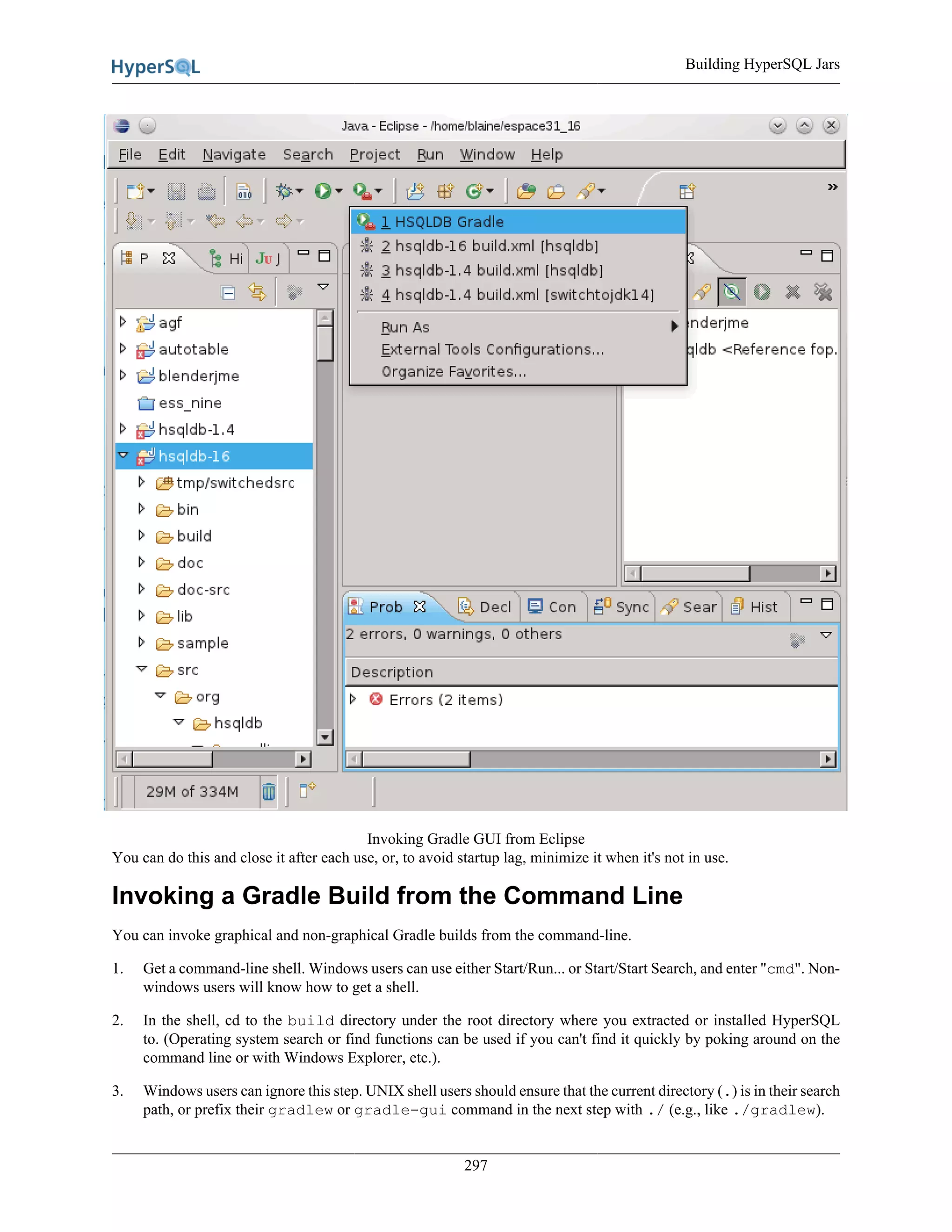 Building HyperSQL Jars
297
Invoking Gradle GUI from Eclipse
You can do this and close it after each use, or, to avoid startup lag, minimize it when it's not in use.
Invoking a Gradle Build from the Command Line
You can invoke graphical and non-graphical Gradle builds from the command-line.
1. Get a command-line shell. Windows users can use either Start/Run... or Start/Start Search, and enter "cmd". Non-
windows users will know how to get a shell.
2. In the shell, cd to the build directory under the root directory where you extracted or installed HyperSQL
to. (Operating system search or find functions can be used if you can't find it quickly by poking around on the
command line or with Windows Explorer, etc.).
3. Windows users can ignore this step. UNIX shell users should ensure that the current directory (.) is in their search
path, or prefix their gradlew or gradle-gui command in the next step with ./ (e.g., like ./gradlew).
 