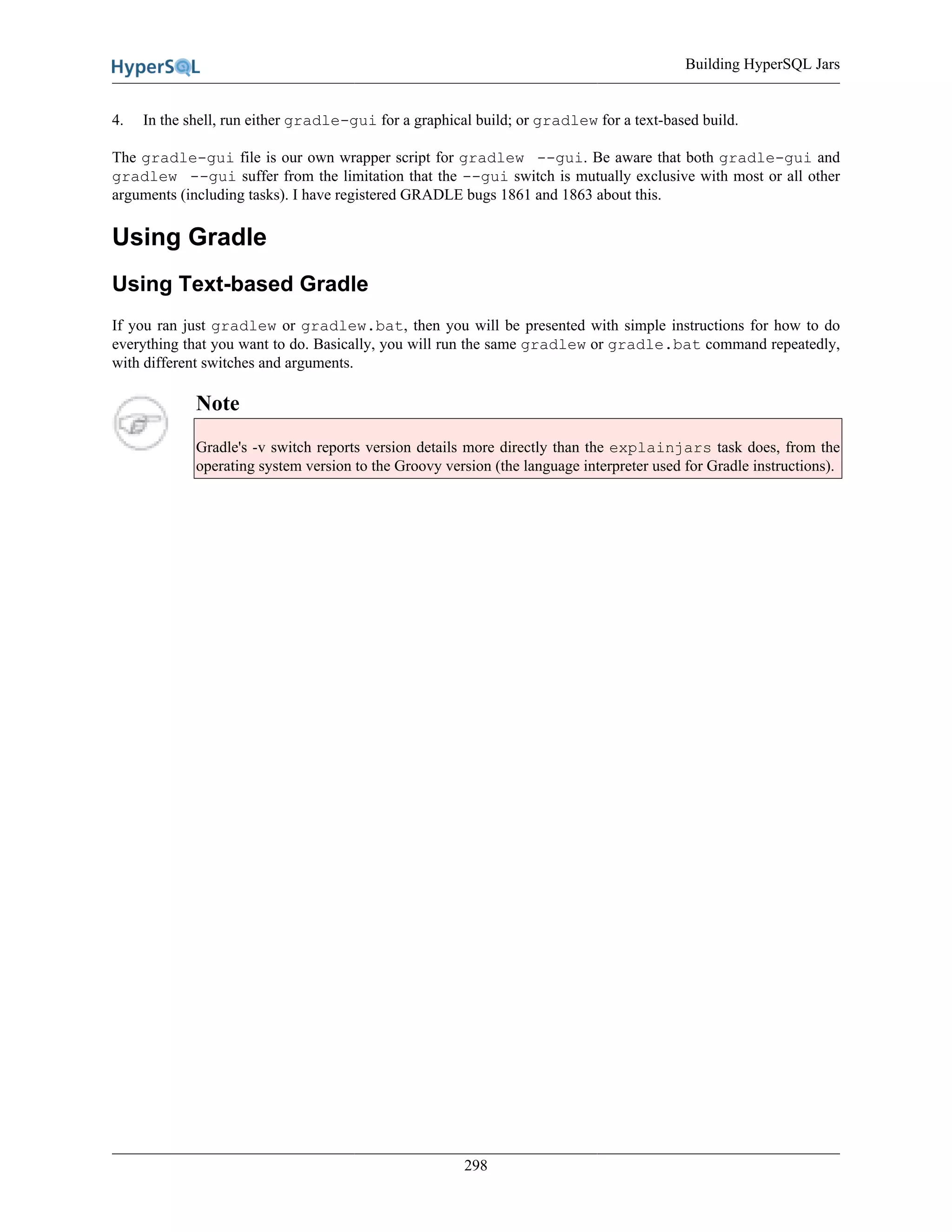 Building HyperSQL Jars
298
4. In the shell, run either gradle-gui for a graphical build; or gradlew for a text-based build.
The gradle-gui file is our own wrapper script for gradlew --gui. Be aware that both gradle-gui and
gradlew --gui suffer from the limitation that the --gui switch is mutually exclusive with most or all other
arguments (including tasks). I have registered GRADLE bugs 1861 and 1863 about this.
Using Gradle
Using Text-based Gradle
If you ran just gradlew or gradlew.bat, then you will be presented with simple instructions for how to do
everything that you want to do. Basically, you will run the same gradlew or gradle.bat command repeatedly,
with different switches and arguments.
Note
Gradle's -v switch reports version details more directly than the explainjars task does, from the
operating system version to the Groovy version (the language interpreter used for Gradle instructions).
 