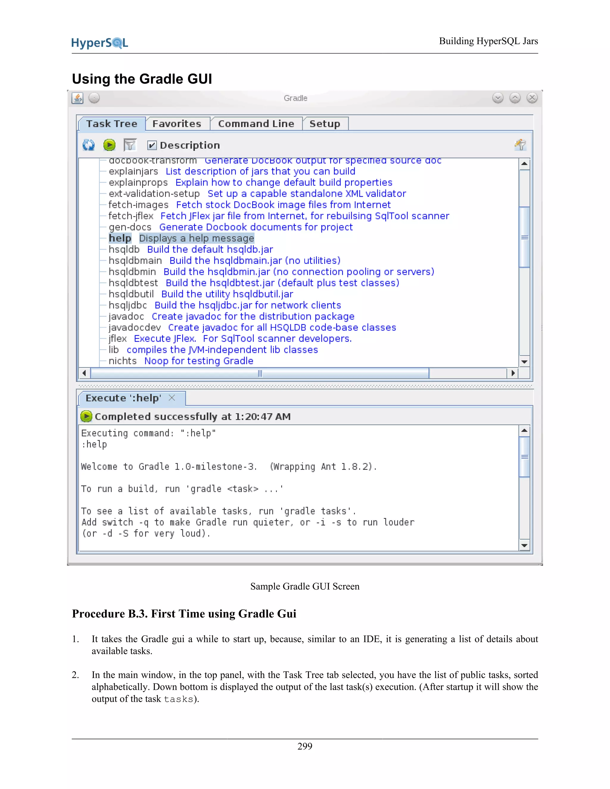 Building HyperSQL Jars
299
Using the Gradle GUI
Sample Gradle GUI Screen
Procedure B.3. First Time using Gradle Gui
1. It takes the Gradle gui a while to start up, because, similar to an IDE, it is generating a list of details about
available tasks.
2. In the main window, in the top panel, with the Task Tree tab selected, you have the list of public tasks, sorted
alphabetically. Down bottom is displayed the output of the last task(s) execution. (After startup it will show the
output of the task tasks).
 
