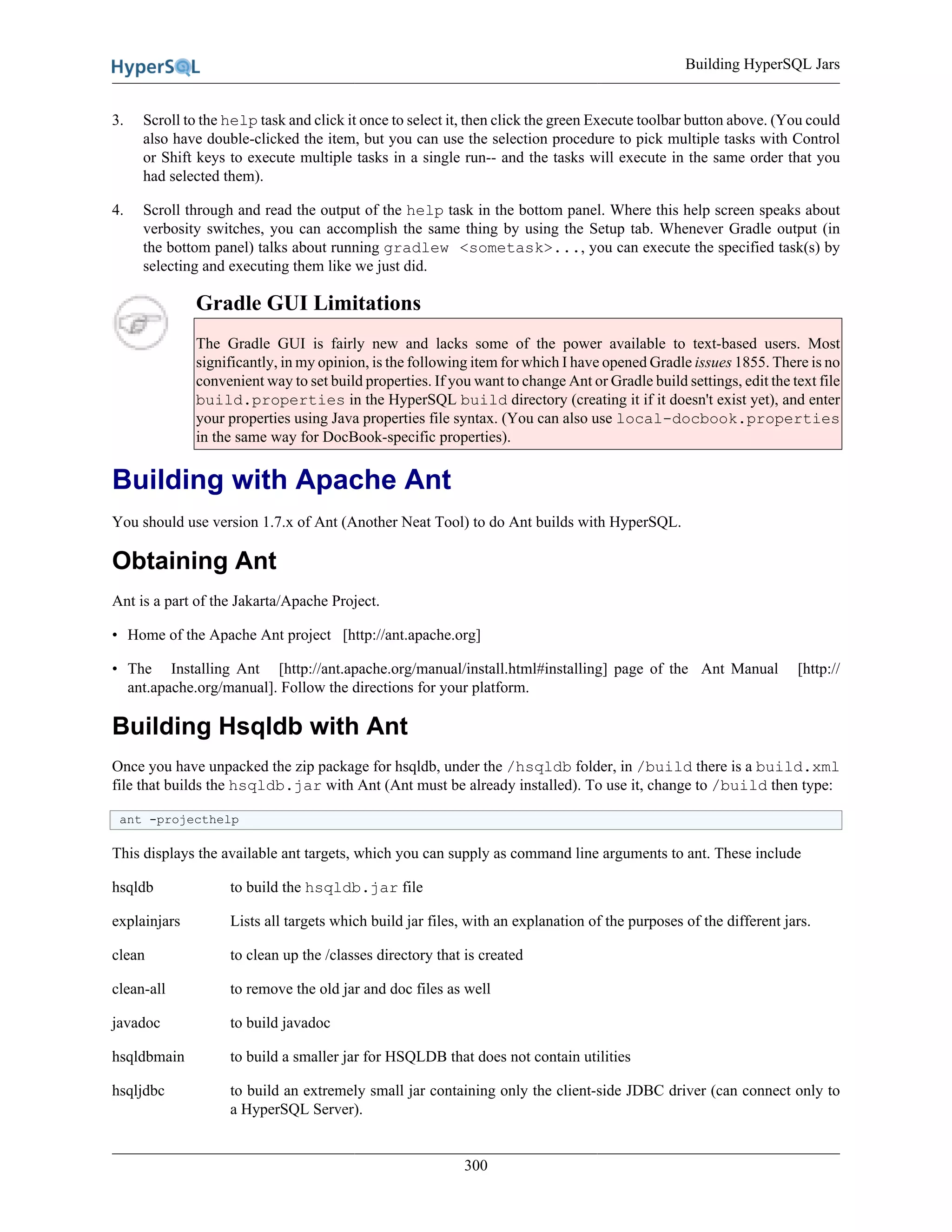 Building HyperSQL Jars
300
3. Scroll to the help task and click it once to select it, then click the green Execute toolbar button above. (You could
also have double-clicked the item, but you can use the selection procedure to pick multiple tasks with Control
or Shift keys to execute multiple tasks in a single run-- and the tasks will execute in the same order that you
had selected them).
4. Scroll through and read the output of the help task in the bottom panel. Where this help screen speaks about
verbosity switches, you can accomplish the same thing by using the Setup tab. Whenever Gradle output (in
the bottom panel) talks about running gradlew <sometask>..., you can execute the specified task(s) by
selecting and executing them like we just did.
Gradle GUI Limitations
The Gradle GUI is fairly new and lacks some of the power available to text-based users. Most
significantly, in my opinion, is the following item for which I have opened Gradle issues 1855. There is no
convenient way to set build properties. If you want to change Ant or Gradle build settings, edit the text file
build.properties in the HyperSQL build directory (creating it if it doesn't exist yet), and enter
your properties using Java properties file syntax. (You can also use local-docbook.properties
in the same way for DocBook-specific properties).
Building with Apache Ant
You should use version 1.7.x of Ant (Another Neat Tool) to do Ant builds with HyperSQL.
Obtaining Ant
Ant is a part of the Jakarta/Apache Project.
• Home of the Apache Ant project [http://ant.apache.org]
• The Installing Ant [http://ant.apache.org/manual/install.html#installing] page of the Ant Manual [http://
ant.apache.org/manual]. Follow the directions for your platform.
Building Hsqldb with Ant
Once you have unpacked the zip package for hsqldb, under the /hsqldb folder, in /build there is a build.xml
file that builds the hsqldb.jar with Ant (Ant must be already installed). To use it, change to /build then type:
ant -projecthelp
This displays the available ant targets, which you can supply as command line arguments to ant. These include
hsqldb to build the hsqldb.jar file
explainjars Lists all targets which build jar files, with an explanation of the purposes of the different jars.
clean to clean up the /classes directory that is created
clean-all to remove the old jar and doc files as well
javadoc to build javadoc
hsqldbmain to build a smaller jar for HSQLDB that does not contain utilities
hsqljdbc to build an extremely small jar containing only the client-side JDBC driver (can connect only to
a HyperSQL Server).
 