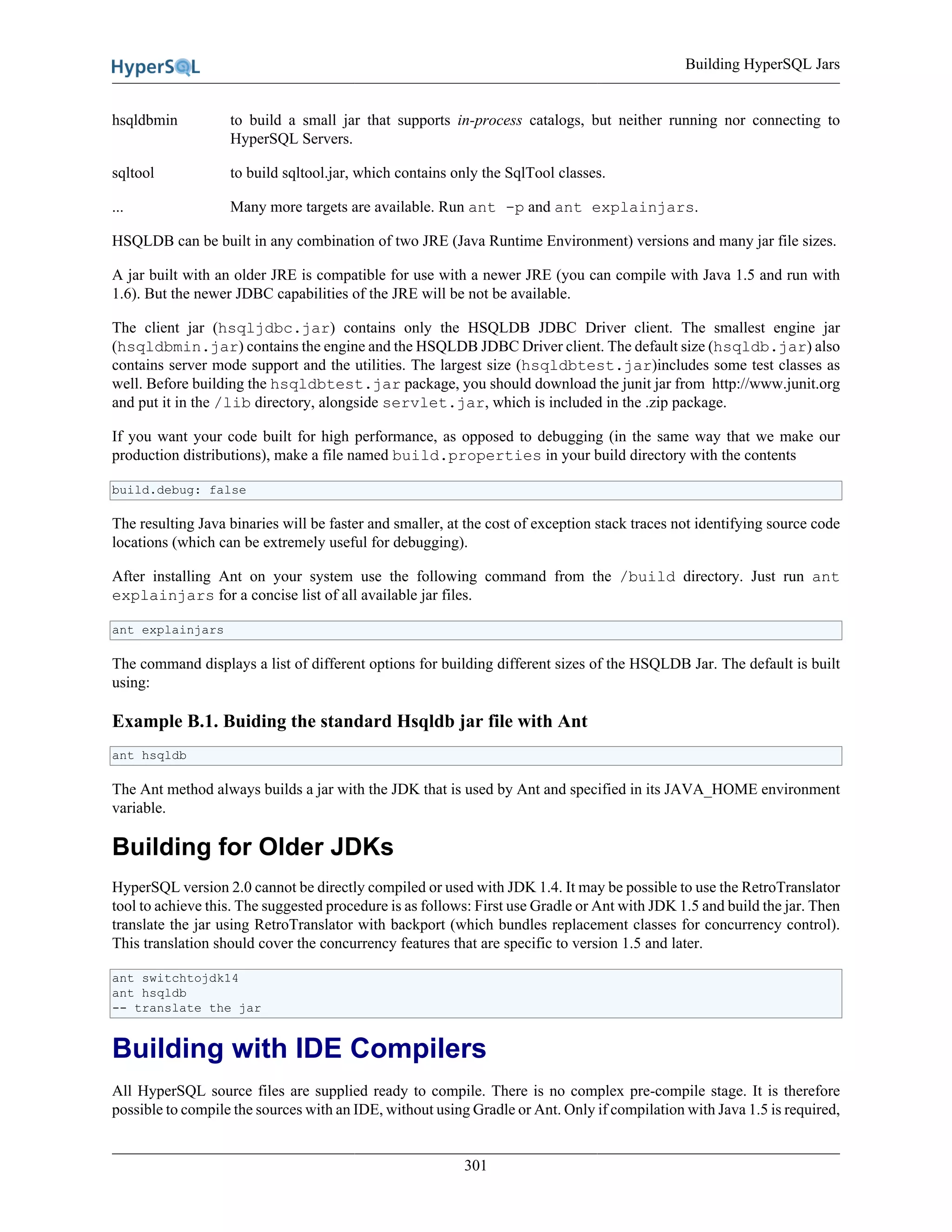 Building HyperSQL Jars
301
hsqldbmin to build a small jar that supports in-process catalogs, but neither running nor connecting to
HyperSQL Servers.
sqltool to build sqltool.jar, which contains only the SqlTool classes.
... Many more targets are available. Run ant -p and ant explainjars.
HSQLDB can be built in any combination of two JRE (Java Runtime Environment) versions and many jar file sizes.
A jar built with an older JRE is compatible for use with a newer JRE (you can compile with Java 1.5 and run with
1.6). But the newer JDBC capabilities of the JRE will be not be available.
The client jar (hsqljdbc.jar) contains only the HSQLDB JDBC Driver client. The smallest engine jar
(hsqldbmin.jar) contains the engine and the HSQLDB JDBC Driver client. The default size (hsqldb.jar) also
contains server mode support and the utilities. The largest size (hsqldbtest.jar)includes some test classes as
well. Before building the hsqldbtest.jar package, you should download the junit jar from http://www.junit.org
and put it in the /lib directory, alongside servlet.jar, which is included in the .zip package.
If you want your code built for high performance, as opposed to debugging (in the same way that we make our
production distributions), make a file named build.properties in your build directory with the contents
build.debug: false
The resulting Java binaries will be faster and smaller, at the cost of exception stack traces not identifying source code
locations (which can be extremely useful for debugging).
After installing Ant on your system use the following command from the /build directory. Just run ant
explainjars for a concise list of all available jar files.
ant explainjars
The command displays a list of different options for building different sizes of the HSQLDB Jar. The default is built
using:
Example B.1. Buiding the standard Hsqldb jar file with Ant
ant hsqldb
The Ant method always builds a jar with the JDK that is used by Ant and specified in its JAVA_HOME environment
variable.
Building for Older JDKs
HyperSQL version 2.0 cannot be directly compiled or used with JDK 1.4. It may be possible to use the RetroTranslator
tool to achieve this. The suggested procedure is as follows: First use Gradle or Ant with JDK 1.5 and build the jar. Then
translate the jar using RetroTranslator with backport (which bundles replacement classes for concurrency control).
This translation should cover the concurrency features that are specific to version 1.5 and later.
ant switchtojdk14
ant hsqldb
-- translate the jar
Building with IDE Compilers
All HyperSQL source files are supplied ready to compile. There is no complex pre-compile stage. It is therefore
possible to compile the sources with an IDE, without using Gradle or Ant. Only if compilation with Java 1.5 is required,
 