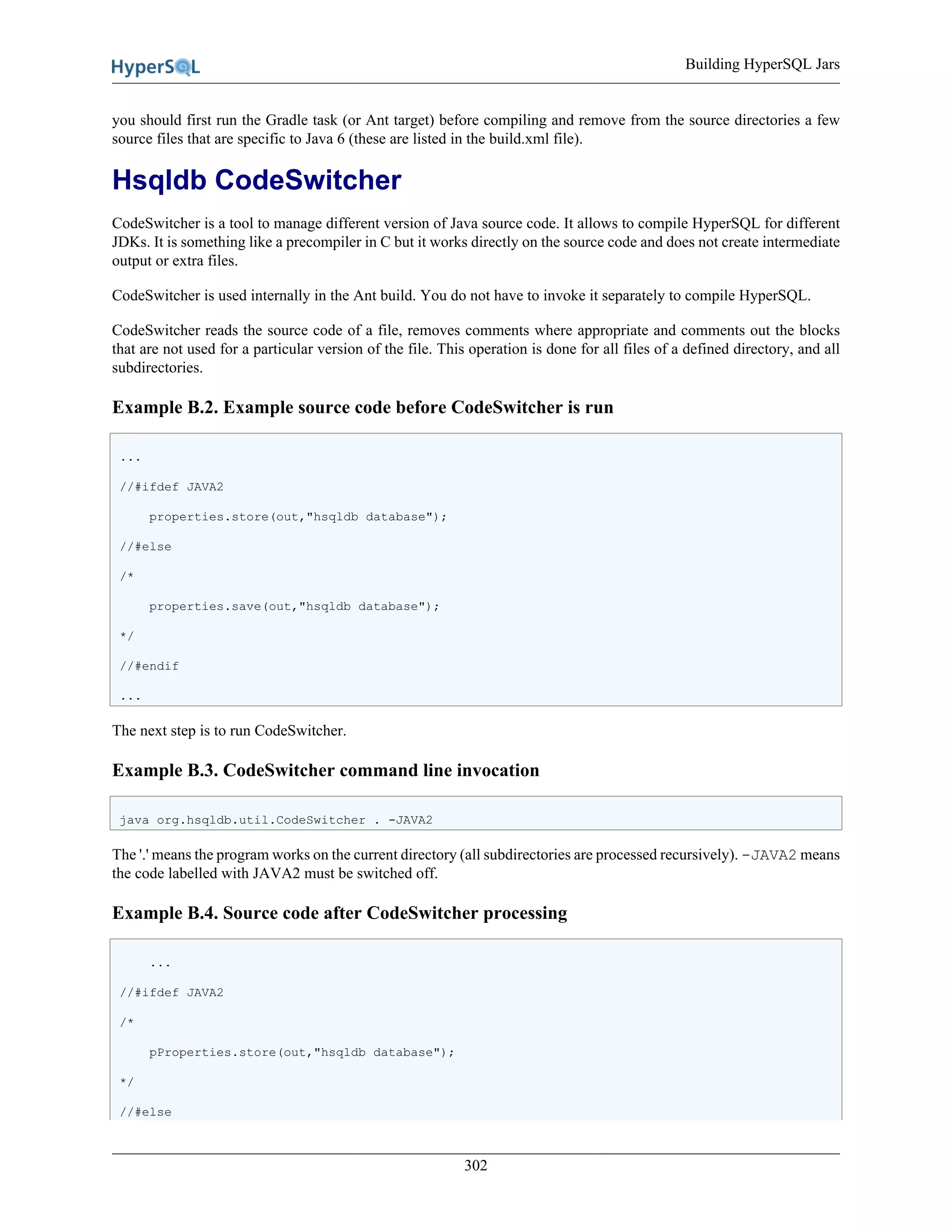 Building HyperSQL Jars
302
you should first run the Gradle task (or Ant target) before compiling and remove from the source directories a few
source files that are specific to Java 6 (these are listed in the build.xml file).
Hsqldb CodeSwitcher
CodeSwitcher is a tool to manage different version of Java source code. It allows to compile HyperSQL for different
JDKs. It is something like a precompiler in C but it works directly on the source code and does not create intermediate
output or extra files.
CodeSwitcher is used internally in the Ant build. You do not have to invoke it separately to compile HyperSQL.
CodeSwitcher reads the source code of a file, removes comments where appropriate and comments out the blocks
that are not used for a particular version of the file. This operation is done for all files of a defined directory, and all
subdirectories.
Example B.2. Example source code before CodeSwitcher is run
...
//#ifdef JAVA2
properties.store(out,"hsqldb database");
//#else
/*
properties.save(out,"hsqldb database");
*/
//#endif
...
The next step is to run CodeSwitcher.
Example B.3. CodeSwitcher command line invocation
java org.hsqldb.util.CodeSwitcher . -JAVA2
The '.' means the program works on the current directory (all subdirectories are processed recursively). -JAVA2 means
the code labelled with JAVA2 must be switched off.
Example B.4. Source code after CodeSwitcher processing
...
//#ifdef JAVA2
/*
pProperties.store(out,"hsqldb database");
*/
//#else
 