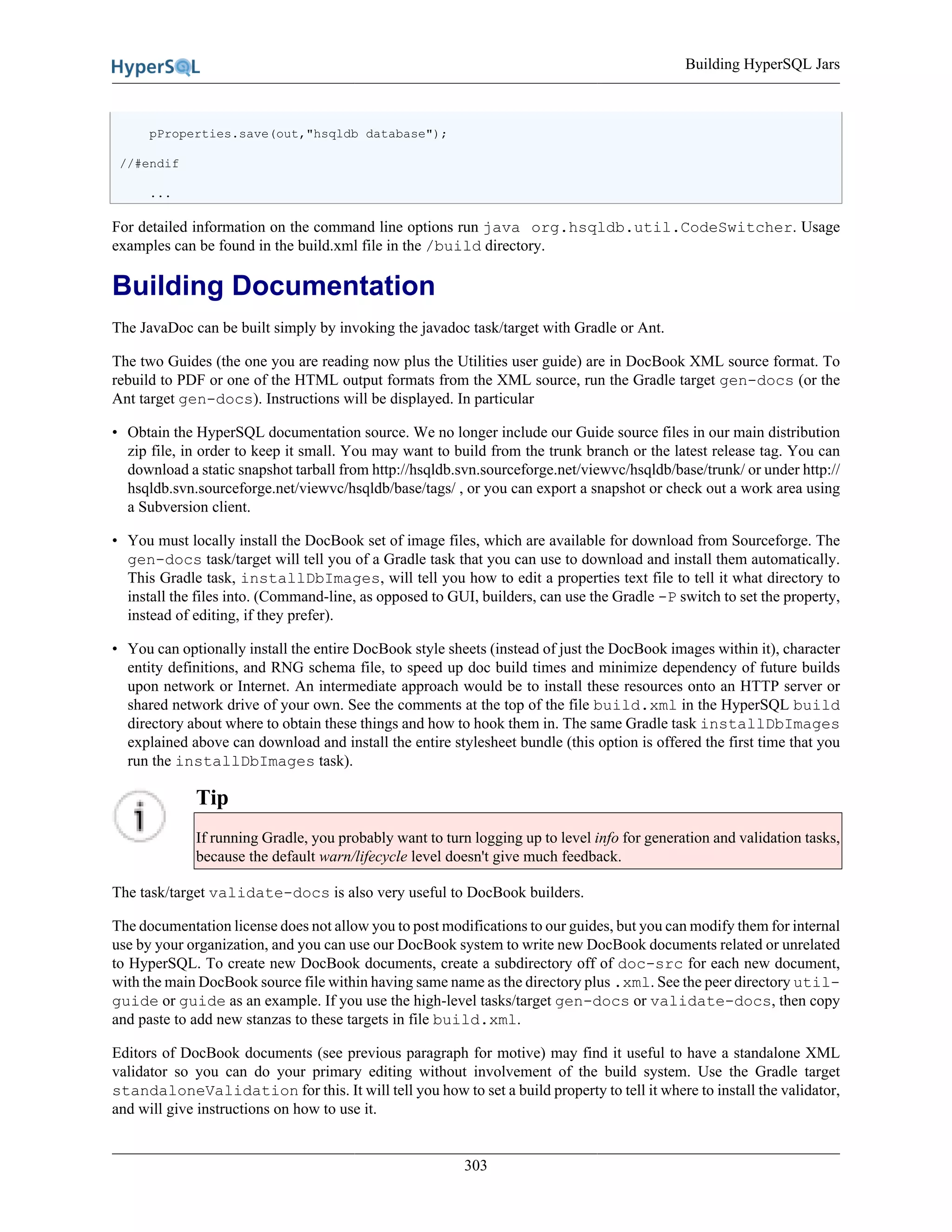 Building HyperSQL Jars
303
pProperties.save(out,"hsqldb database");
//#endif
...
For detailed information on the command line options run java org.hsqldb.util.CodeSwitcher. Usage
examples can be found in the build.xml file in the /build directory.
Building Documentation
The JavaDoc can be built simply by invoking the javadoc task/target with Gradle or Ant.
The two Guides (the one you are reading now plus the Utilities user guide) are in DocBook XML source format. To
rebuild to PDF or one of the HTML output formats from the XML source, run the Gradle target gen-docs (or the
Ant target gen-docs). Instructions will be displayed. In particular
• Obtain the HyperSQL documentation source. We no longer include our Guide source files in our main distribution
zip file, in order to keep it small. You may want to build from the trunk branch or the latest release tag. You can
download a static snapshot tarball from http://hsqldb.svn.sourceforge.net/viewvc/hsqldb/base/trunk/ or under http://
hsqldb.svn.sourceforge.net/viewvc/hsqldb/base/tags/ , or you can export a snapshot or check out a work area using
a Subversion client.
• You must locally install the DocBook set of image files, which are available for download from Sourceforge. The
gen-docs task/target will tell you of a Gradle task that you can use to download and install them automatically.
This Gradle task, installDbImages, will tell you how to edit a properties text file to tell it what directory to
install the files into. (Command-line, as opposed to GUI, builders, can use the Gradle -P switch to set the property,
instead of editing, if they prefer).
• You can optionally install the entire DocBook style sheets (instead of just the DocBook images within it), character
entity definitions, and RNG schema file, to speed up doc build times and minimize dependency of future builds
upon network or Internet. An intermediate approach would be to install these resources onto an HTTP server or
shared network drive of your own. See the comments at the top of the file build.xml in the HyperSQL build
directory about where to obtain these things and how to hook them in. The same Gradle task installDbImages
explained above can download and install the entire stylesheet bundle (this option is offered the first time that you
run the installDbImages task).
Tip
If running Gradle, you probably want to turn logging up to level info for generation and validation tasks,
because the default warn/lifecycle level doesn't give much feedback.
The task/target validate-docs is also very useful to DocBook builders.
The documentation license does not allow you to post modifications to our guides, but you can modify them for internal
use by your organization, and you can use our DocBook system to write new DocBook documents related or unrelated
to HyperSQL. To create new DocBook documents, create a subdirectory off of doc-src for each new document,
with the main DocBook source file within having same name as the directory plus .xml. See the peer directory util-
guide or guide as an example. If you use the high-level tasks/target gen-docs or validate-docs, then copy
and paste to add new stanzas to these targets in file build.xml.
Editors of DocBook documents (see previous paragraph for motive) may find it useful to have a standalone XML
validator so you can do your primary editing without involvement of the build system. Use the Gradle target
standaloneValidation for this. It will tell you how to set a build property to tell it where to install the validator,
and will give instructions on how to use it.
 