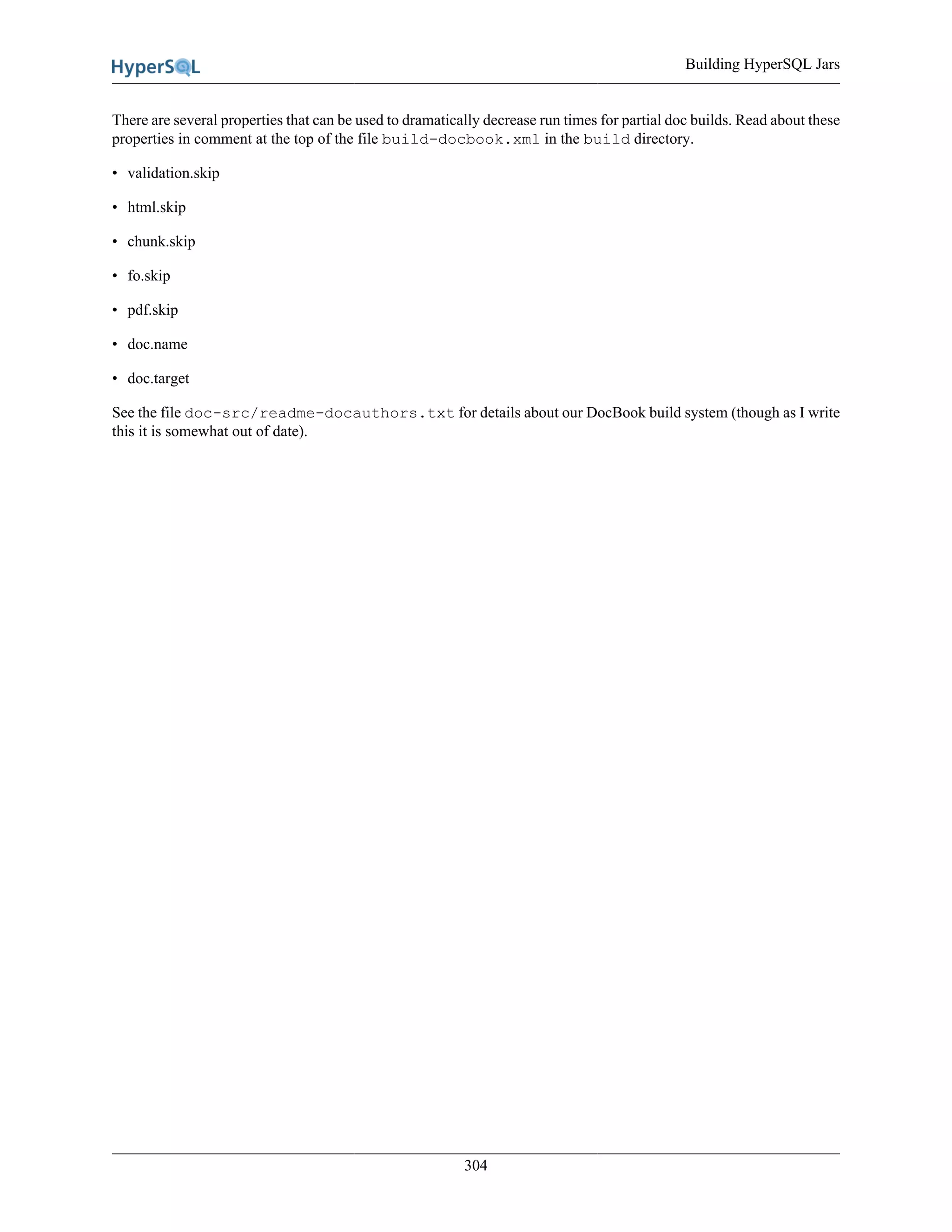 Building HyperSQL Jars
304
There are several properties that can be used to dramatically decrease run times for partial doc builds. Read about these
properties in comment at the top of the file build-docbook.xml in the build directory.
• validation.skip
• html.skip
• chunk.skip
• fo.skip
• pdf.skip
• doc.name
• doc.target
See the file doc-src/readme-docauthors.txt for details about our DocBook build system (though as I write
this it is somewhat out of date).
 