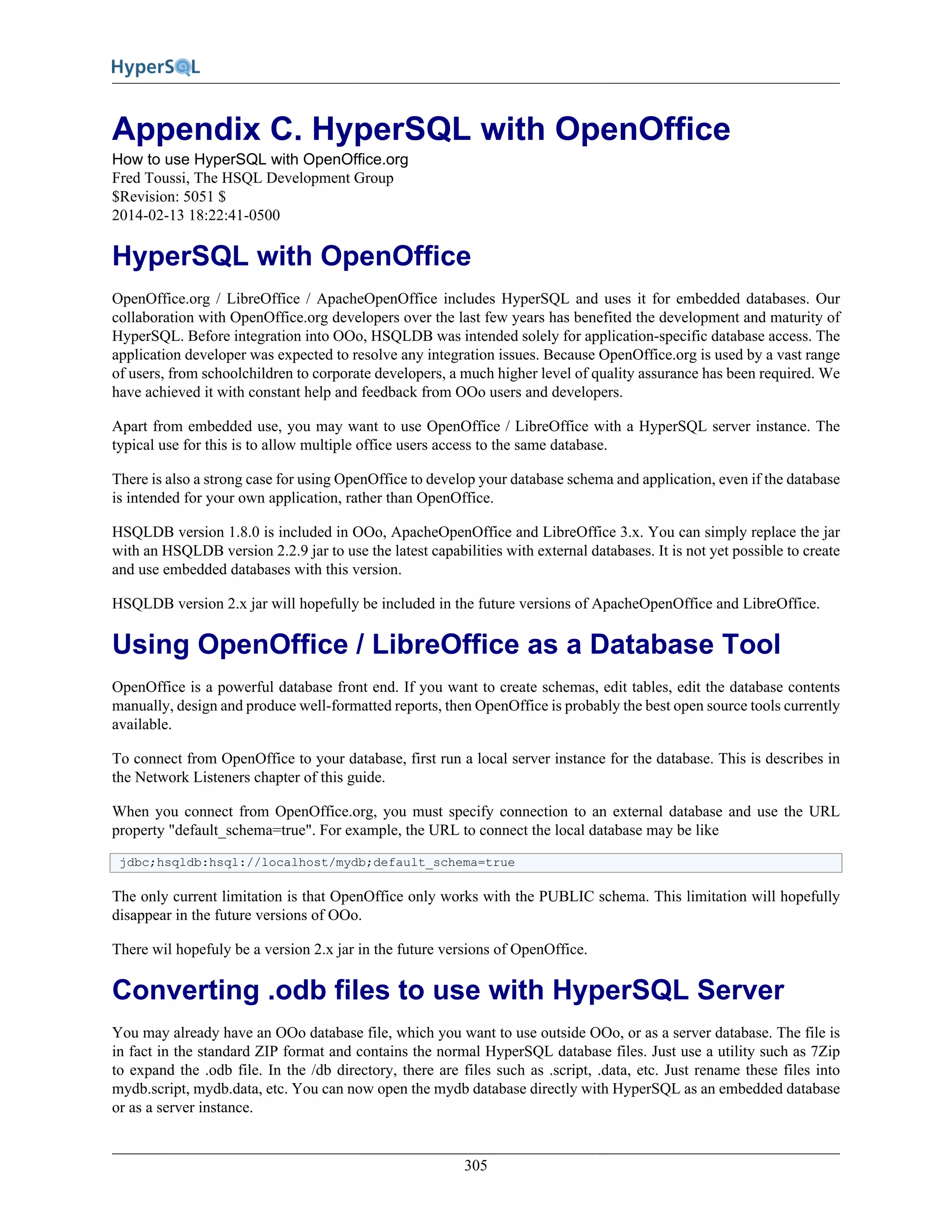 305
Appendix C. HyperSQL with OpenOffice
How to use HyperSQL with OpenOffice.org
Fred Toussi, The HSQL Development Group
$Revision: 5051 $
2014-02-13 18:22:41-0500
HyperSQL with OpenOffice
OpenOffice.org / LibreOffice / ApacheOpenOffice includes HyperSQL and uses it for embedded databases. Our
collaboration with OpenOffice.org developers over the last few years has benefited the development and maturity of
HyperSQL. Before integration into OOo, HSQLDB was intended solely for application-specific database access. The
application developer was expected to resolve any integration issues. Because OpenOffice.org is used by a vast range
of users, from schoolchildren to corporate developers, a much higher level of quality assurance has been required. We
have achieved it with constant help and feedback from OOo users and developers.
Apart from embedded use, you may want to use OpenOffice / LibreOffice with a HyperSQL server instance. The
typical use for this is to allow multiple office users access to the same database.
There is also a strong case for using OpenOffice to develop your database schema and application, even if the database
is intended for your own application, rather than OpenOffice.
HSQLDB version 1.8.0 is included in OOo, ApacheOpenOffice and LibreOffice 3.x. You can simply replace the jar
with an HSQLDB version 2.2.9 jar to use the latest capabilities with external databases. It is not yet possible to create
and use embedded databases with this version.
HSQLDB version 2.x jar will hopefully be included in the future versions of ApacheOpenOffice and LibreOffice.
Using OpenOffice / LibreOffice as a Database Tool
OpenOffice is a powerful database front end. If you want to create schemas, edit tables, edit the database contents
manually, design and produce well-formatted reports, then OpenOffice is probably the best open source tools currently
available.
To connect from OpenOffice to your database, first run a local server instance for the database. This is describes in
the Network Listeners chapter of this guide.
When you connect from OpenOffice.org, you must specify connection to an external database and use the URL
property "default_schema=true". For example, the URL to connect the local database may be like
jdbc;hsqldb:hsql://localhost/mydb;default_schema=true
The only current limitation is that OpenOffice only works with the PUBLIC schema. This limitation will hopefully
disappear in the future versions of OOo.
There wil hopefuly be a version 2.x jar in the future versions of OpenOffice.
Converting .odb files to use with HyperSQL Server
You may already have an OOo database file, which you want to use outside OOo, or as a server database. The file is
in fact in the standard ZIP format and contains the normal HyperSQL database files. Just use a utility such as 7Zip
to expand the .odb file. In the /db directory, there are files such as .script, .data, etc. Just rename these files into
mydb.script, mydb.data, etc. You can now open the mydb database directly with HyperSQL as an embedded database
or as a server instance.
 