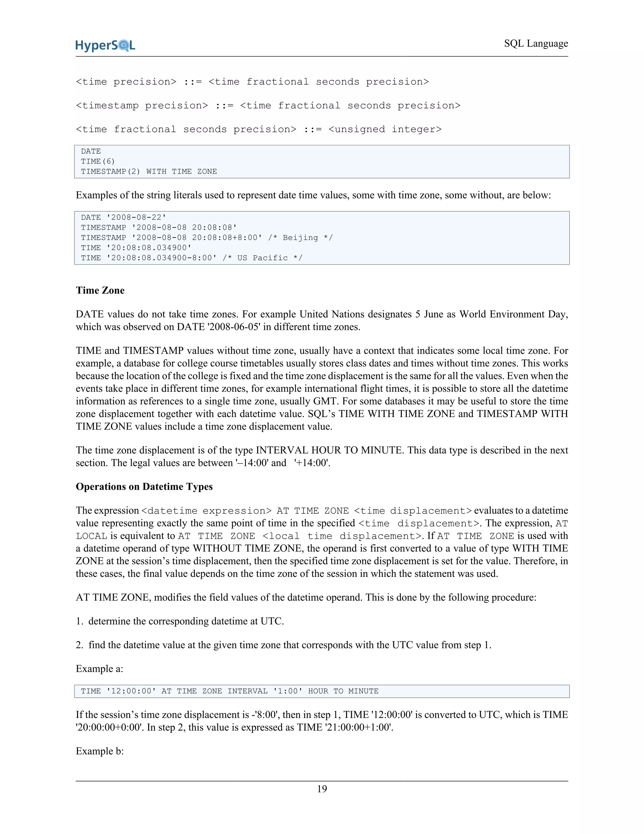 SQL Language
19
<time precision> ::= <time fractional seconds precision>
<timestamp precision> ::= <time fractional seconds precision>
<time fractional seconds precision> ::= <unsigned integer>
DATE
TIME(6)
TIMESTAMP(2) WITH TIME ZONE
Examples of the string literals used to represent date time values, some with time zone, some without, are below:
DATE '2008-08-22'
TIMESTAMP '2008-08-08 20:08:08'
TIMESTAMP '2008-08-08 20:08:08+8:00' /* Beijing */
TIME '20:08:08.034900'
TIME '20:08:08.034900-8:00' /* US Pacific */
Time Zone
DATE values do not take time zones. For example United Nations designates 5 June as World Environment Day,
which was observed on DATE '2008-06-05' in different time zones.
TIME and TIMESTAMP values without time zone, usually have a context that indicates some local time zone. For
example, a database for college course timetables usually stores class dates and times without time zones. This works
because the location of the college is fixed and the time zone displacement is the same for all the values. Even when the
events take place in different time zones, for example international flight times, it is possible to store all the datetime
information as references to a single time zone, usually GMT. For some databases it may be useful to store the time
zone displacement together with each datetime value. SQL’s TIME WITH TIME ZONE and TIMESTAMP WITH
TIME ZONE values include a time zone displacement value.
The time zone displacement is of the type INTERVAL HOUR TO MINUTE. This data type is described in the next
section. The legal values are between '–14:00' and '+14:00'.
Operations on Datetime Types
The expression <datetime expression> AT TIME ZONE <time displacement> evaluates to a datetime
value representing exactly the same point of time in the specified <time displacement>. The expression, AT
LOCAL is equivalent to AT TIME ZONE <local time displacement>. If AT TIME ZONE is used with
a datetime operand of type WITHOUT TIME ZONE, the operand is first converted to a value of type WITH TIME
ZONE at the session’s time displacement, then the specified time zone displacement is set for the value. Therefore, in
these cases, the final value depends on the time zone of the session in which the statement was used.
AT TIME ZONE, modifies the field values of the datetime operand. This is done by the following procedure:
1. determine the corresponding datetime at UTC.
2. find the datetime value at the given time zone that corresponds with the UTC value from step 1.
Example a:
TIME '12:00:00' AT TIME ZONE INTERVAL '1:00' HOUR TO MINUTE
If the session’s time zone displacement is -'8:00', then in step 1, TIME '12:00:00' is converted to UTC, which is TIME
'20:00:00+0:00'. In step 2, this value is expressed as TIME '21:00:00+1:00'.
Example b:
 