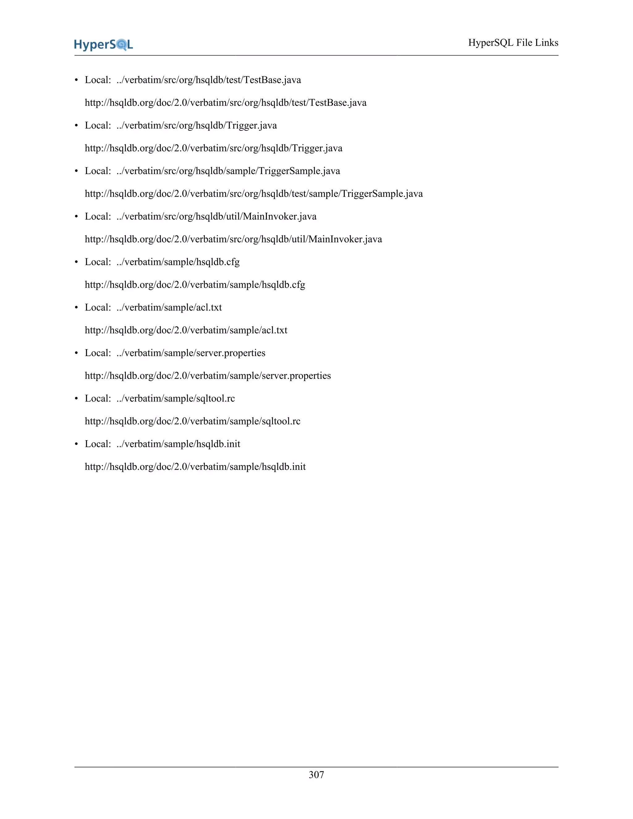 HyperSQL File Links
307
• Local: ../verbatim/src/org/hsqldb/test/TestBase.java
http://hsqldb.org/doc/2.0/verbatim/src/org/hsqldb/test/TestBase.java
• Local: ../verbatim/src/org/hsqldb/Trigger.java
http://hsqldb.org/doc/2.0/verbatim/src/org/hsqldb/Trigger.java
• Local: ../verbatim/src/org/hsqldb/sample/TriggerSample.java
http://hsqldb.org/doc/2.0/verbatim/src/org/hsqldb/test/sample/TriggerSample.java
• Local: ../verbatim/src/org/hsqldb/util/MainInvoker.java
http://hsqldb.org/doc/2.0/verbatim/src/org/hsqldb/util/MainInvoker.java
• Local: ../verbatim/sample/hsqldb.cfg
http://hsqldb.org/doc/2.0/verbatim/sample/hsqldb.cfg
• Local: ../verbatim/sample/acl.txt
http://hsqldb.org/doc/2.0/verbatim/sample/acl.txt
• Local: ../verbatim/sample/server.properties
http://hsqldb.org/doc/2.0/verbatim/sample/server.properties
• Local: ../verbatim/sample/sqltool.rc
http://hsqldb.org/doc/2.0/verbatim/sample/sqltool.rc
• Local: ../verbatim/sample/hsqldb.init
http://hsqldb.org/doc/2.0/verbatim/sample/hsqldb.init
 