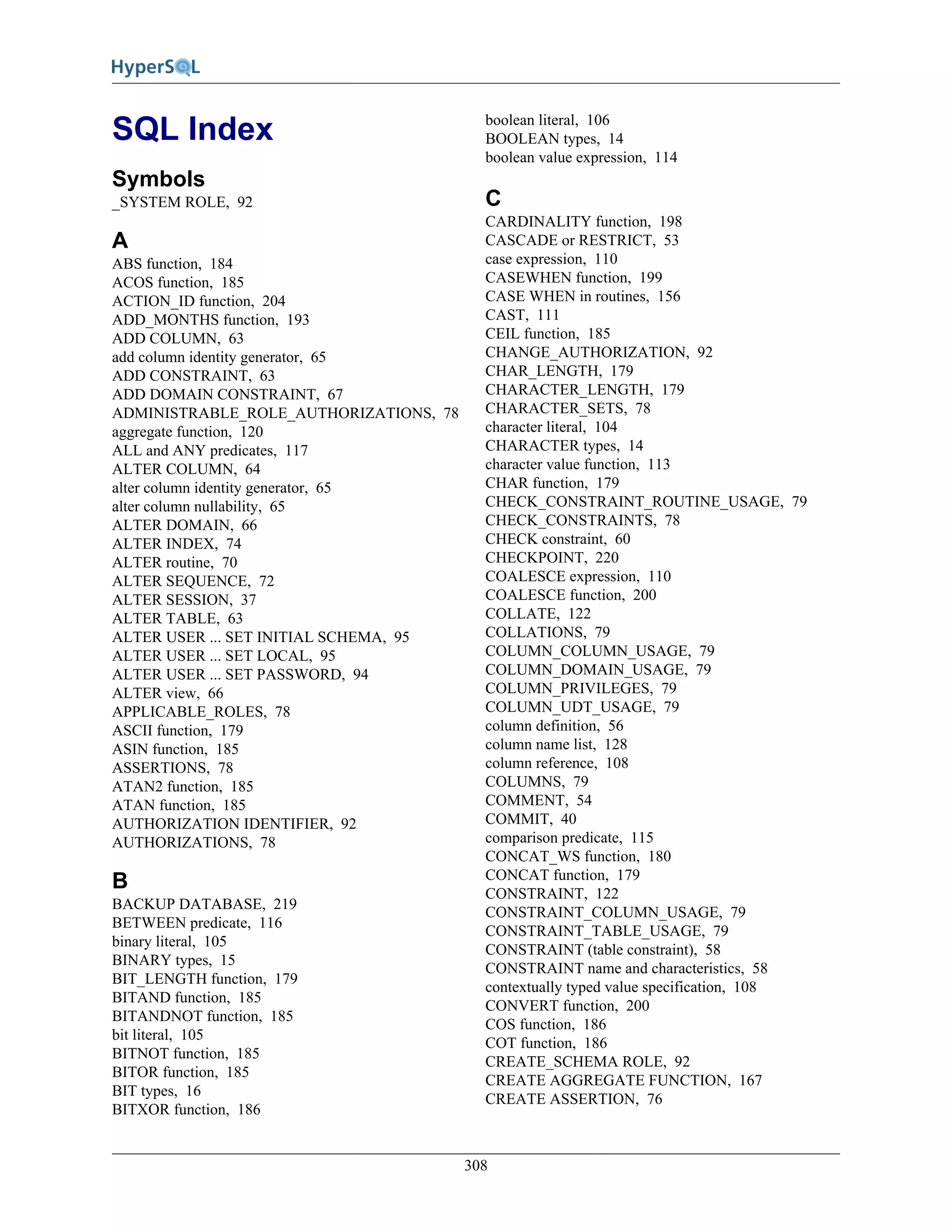 308
SQL Index
Symbols
_SYSTEM ROLE, 92
A
ABS function, 184
ACOS function, 185
ACTION_ID function, 204
ADD_MONTHS function, 193
ADD COLUMN, 63
add column identity generator, 65
ADD CONSTRAINT, 63
ADD DOMAIN CONSTRAINT, 67
ADMINISTRABLE_ROLE_AUTHORIZATIONS, 78
aggregate function, 120
ALL and ANY predicates, 117
ALTER COLUMN, 64
alter column identity generator, 65
alter column nullability, 65
ALTER DOMAIN, 66
ALTER INDEX, 74
ALTER routine, 70
ALTER SEQUENCE, 72
ALTER SESSION, 37
ALTER TABLE, 63
ALTER USER ... SET INITIAL SCHEMA, 95
ALTER USER ... SET LOCAL, 95
ALTER USER ... SET PASSWORD, 94
ALTER view, 66
APPLICABLE_ROLES, 78
ASCII function, 179
ASIN function, 185
ASSERTIONS, 78
ATAN2 function, 185
ATAN function, 185
AUTHORIZATION IDENTIFIER, 92
AUTHORIZATIONS, 78
B
BACKUP DATABASE, 219
BETWEEN predicate, 116
binary literal, 105
BINARY types, 15
BIT_LENGTH function, 179
BITAND function, 185
BITANDNOT function, 185
bit literal, 105
BITNOT function, 185
BITOR function, 185
BIT types, 16
BITXOR function, 186
boolean literal, 106
BOOLEAN types, 14
boolean value expression, 114
C
CARDINALITY function, 198
CASCADE or RESTRICT, 53
case expression, 110
CASEWHEN function, 199
CASE WHEN in routines, 156
CAST, 111
CEIL function, 185
CHANGE_AUTHORIZATION, 92
CHAR_LENGTH, 179
CHARACTER_LENGTH, 179
CHARACTER_SETS, 78
character literal, 104
CHARACTER types, 14
character value function, 113
CHAR function, 179
CHECK_CONSTRAINT_ROUTINE_USAGE, 79
CHECK_CONSTRAINTS, 78
CHECK constraint, 60
CHECKPOINT, 220
COALESCE expression, 110
COALESCE function, 200
COLLATE, 122
COLLATIONS, 79
COLUMN_COLUMN_USAGE, 79
COLUMN_DOMAIN_USAGE, 79
COLUMN_PRIVILEGES, 79
COLUMN_UDT_USAGE, 79
column definition, 56
column name list, 128
column reference, 108
COLUMNS, 79
COMMENT, 54
COMMIT, 40
comparison predicate, 115
CONCAT_WS function, 180
CONCAT function, 179
CONSTRAINT, 122
CONSTRAINT_COLUMN_USAGE, 79
CONSTRAINT_TABLE_USAGE, 79
CONSTRAINT (table constraint), 58
CONSTRAINT name and characteristics, 58
contextually typed value specification, 108
CONVERT function, 200
COS function, 186
COT function, 186
CREATE_SCHEMA ROLE, 92
CREATE AGGREGATE FUNCTION, 167
CREATE ASSERTION, 76
 