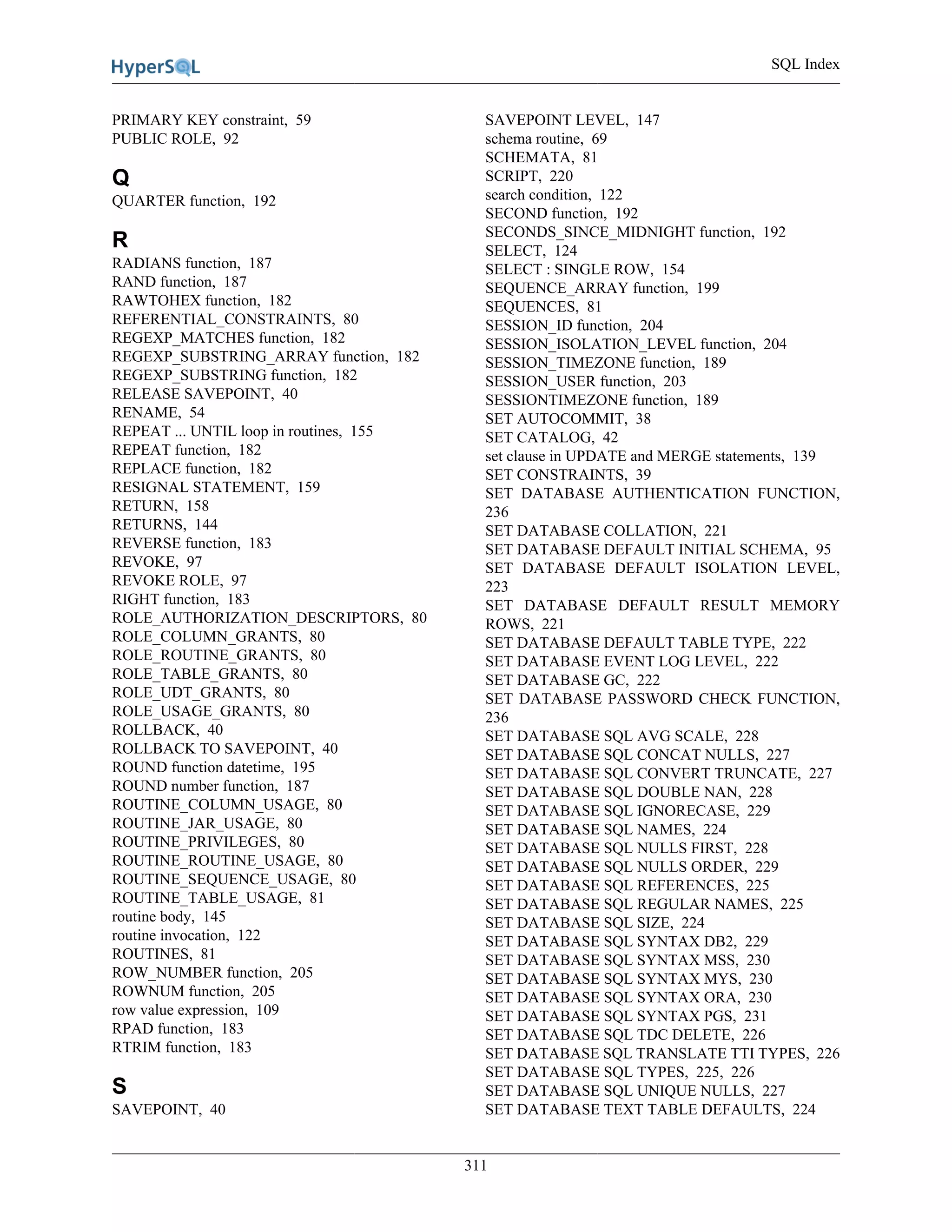SQL Index
311
PRIMARY KEY constraint, 59
PUBLIC ROLE, 92
Q
QUARTER function, 192
R
RADIANS function, 187
RAND function, 187
RAWTOHEX function, 182
REFERENTIAL_CONSTRAINTS, 80
REGEXP_MATCHES function, 182
REGEXP_SUBSTRING_ARRAY function, 182
REGEXP_SUBSTRING function, 182
RELEASE SAVEPOINT, 40
RENAME, 54
REPEAT ... UNTIL loop in routines, 155
REPEAT function, 182
REPLACE function, 182
RESIGNAL STATEMENT, 159
RETURN, 158
RETURNS, 144
REVERSE function, 183
REVOKE, 97
REVOKE ROLE, 97
RIGHT function, 183
ROLE_AUTHORIZATION_DESCRIPTORS, 80
ROLE_COLUMN_GRANTS, 80
ROLE_ROUTINE_GRANTS, 80
ROLE_TABLE_GRANTS, 80
ROLE_UDT_GRANTS, 80
ROLE_USAGE_GRANTS, 80
ROLLBACK, 40
ROLLBACK TO SAVEPOINT, 40
ROUND function datetime, 195
ROUND number function, 187
ROUTINE_COLUMN_USAGE, 80
ROUTINE_JAR_USAGE, 80
ROUTINE_PRIVILEGES, 80
ROUTINE_ROUTINE_USAGE, 80
ROUTINE_SEQUENCE_USAGE, 80
ROUTINE_TABLE_USAGE, 81
routine body, 145
routine invocation, 122
ROUTINES, 81
ROW_NUMBER function, 205
ROWNUM function, 205
row value expression, 109
RPAD function, 183
RTRIM function, 183
S
SAVEPOINT, 40
SAVEPOINT LEVEL, 147
schema routine, 69
SCHEMATA, 81
SCRIPT, 220
search condition, 122
SECOND function, 192
SECONDS_SINCE_MIDNIGHT function, 192
SELECT, 124
SELECT : SINGLE ROW, 154
SEQUENCE_ARRAY function, 199
SEQUENCES, 81
SESSION_ID function, 204
SESSION_ISOLATION_LEVEL function, 204
SESSION_TIMEZONE function, 189
SESSION_USER function, 203
SESSIONTIMEZONE function, 189
SET AUTOCOMMIT, 38
SET CATALOG, 42
set clause in UPDATE and MERGE statements, 139
SET CONSTRAINTS, 39
SET DATABASE AUTHENTICATION FUNCTION,
236
SET DATABASE COLLATION, 221
SET DATABASE DEFAULT INITIAL SCHEMA, 95
SET DATABASE DEFAULT ISOLATION LEVEL,
223
SET DATABASE DEFAULT RESULT MEMORY
ROWS, 221
SET DATABASE DEFAULT TABLE TYPE, 222
SET DATABASE EVENT LOG LEVEL, 222
SET DATABASE GC, 222
SET DATABASE PASSWORD CHECK FUNCTION,
236
SET DATABASE SQL AVG SCALE, 228
SET DATABASE SQL CONCAT NULLS, 227
SET DATABASE SQL CONVERT TRUNCATE, 227
SET DATABASE SQL DOUBLE NAN, 228
SET DATABASE SQL IGNORECASE, 229
SET DATABASE SQL NAMES, 224
SET DATABASE SQL NULLS FIRST, 228
SET DATABASE SQL NULLS ORDER, 229
SET DATABASE SQL REFERENCES, 225
SET DATABASE SQL REGULAR NAMES, 225
SET DATABASE SQL SIZE, 224
SET DATABASE SQL SYNTAX DB2, 229
SET DATABASE SQL SYNTAX MSS, 230
SET DATABASE SQL SYNTAX MYS, 230
SET DATABASE SQL SYNTAX ORA, 230
SET DATABASE SQL SYNTAX PGS, 231
SET DATABASE SQL TDC DELETE, 226
SET DATABASE SQL TRANSLATE TTI TYPES, 226
SET DATABASE SQL TYPES, 225, 226
SET DATABASE SQL UNIQUE NULLS, 227
SET DATABASE TEXT TABLE DEFAULTS, 224
 